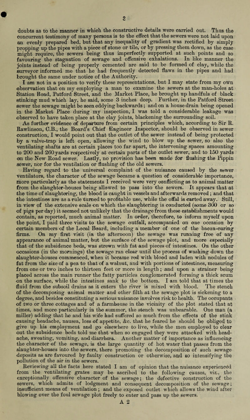 concurrent testimony of many persons is to the effect that the sewers were not laid upon an evenly prepared bed, but that any inequality of gradient was rectified by simply propping up the pipes with a piece of stone or tile, or by pressing them down, as the case might require, the sewers being thus imperfectly supported at such points and so favouring the stagnation of sewage and offensive exhalations. In like manner the joints instead of being properly cemented are said to be formed of clay, while the surveyor informed me that he had frequently detected flaws in the pipes and had brought the same under notice of the Authority. I am not in a position to verify these representations, but I may state from my own observation that on my employing a man to examine the sewers at the man-holes at Station Road, Patford Street, and the Market Place, he brought up handfuls of black stinking mud which lay, he said, some 3 inches deep. Further, in the Patford Street sewer the sewage might be seen eddying backwards; and on a house drain being opened in the Market Place during my inspection, I was told a considerable leakage was observed to have taken place at the clay joints, blackening the surrounding soil. As further evidence of departure from certain principles which, according to Sir R. Rawlinson, C.B., the Board’s Chief Engineer Inspector, should be observed in sewer construction, I would point out that the outlet of the sewer instead of being protected by a valve-trap is left open, allowing the wind to blow up the sewer, so also the ventilating shafts are at certain places too far apart, the intervening spaces amounting to 200 and 260yards respectively at certain parts of the outlet sewer, and to 150 yards on the New Road sewer. Lastly, no provision has been made for flushing the Pippin sewer, nor for the ventilation or flushing of the old sewers. Having regard to the universal complaint of the nuisance caused by the sewer ventilators, the character of the sewage became a question of considerable importance, more particularly as the statements I received were very conflicting as to animal matter from the slaughter-houses being allowed to pass into the sewers. It appears that at the time of slaughtering, the blood is caught in vessels and afterwards removed; and that the intestines are as a rule turned to profitable use, while the offal is carted away. Still, in view of the extensive scale on which the slaughtering is conducted (some 300 or so of pigs per day) it seemed not unlikely that the drainage from these establishments would contain, as reported, much animal matter. In order, therefore, to inform myself upon the point, I paid three visits to the sewage outfall, accompanied on one occasion by certain members of the Local Board, including a member of one of the bacon-curing firms. On my first visit (in the afternoon) the sewage was running free of any appearance of animal matter, but the surface of the sewage plot, and more especially that of the subsidence beds, was strewn with fat and pieces of intestines. On the other occasions (in the mornings) the sewage ran clear until the process of washing down the slaughter-houses commenced, when it became red with blood and laden with nodules of fat from the size of a pea to that of a walnut, and with portions of intestines, measuring from one or two inches to thirteen feet or more in length ; and upon a strainer being placed across the main runner the fatty particles conglomerated forming a thick scum -on the surface, while the intestines sank to the bottom. I am told that at times the fluid from the subsoil drains as it enters the river is mixed with blood. The stench of the decomposing animal matter and other filth at the sewage plot is sickening to a degree, and besides constituting a serious nuisance involves risk to health. The occupants of two or three cottages and of a farmhouse in the vicinity of the plot stated that at times, and more particularly in the summer, the stench was unbearable. One man (a miller) adding that he and his wife had suffered so much from the effects of the stink causing headache, nausea, loss of appetite, &c. that he feared he should be obliged to give up his employment and go elsewhere to live, while the men employed to clear out the subsidence beds told me that when so engaged they were attacked with head¬ ache, sweating, vomiting, and diarrhoea. Another matter of importance as influencing the character of the sewage, is the large quantity of hot water that passes from the slaughter-houses into the sewers, there promoting the decomposition of such sewage deposits as are favoured by faulty construction or otherwise, and so intensifying tbe pollution of the air in the sewers. Reviewing all the facts here stated I am of opinion that the nuisance experienced from the ventilating grates may be ascribed to the following causes, viz., the exceptionally offensive character of the sewage; the defective oonstruotion of the sewers, which admits of lodgment and consequent decomposition of the sewage; insufficient means of ventilation ; and the exposed outlet which allows the wind after blowing over the foul sewage plot freely to enter and pass up the sewers.