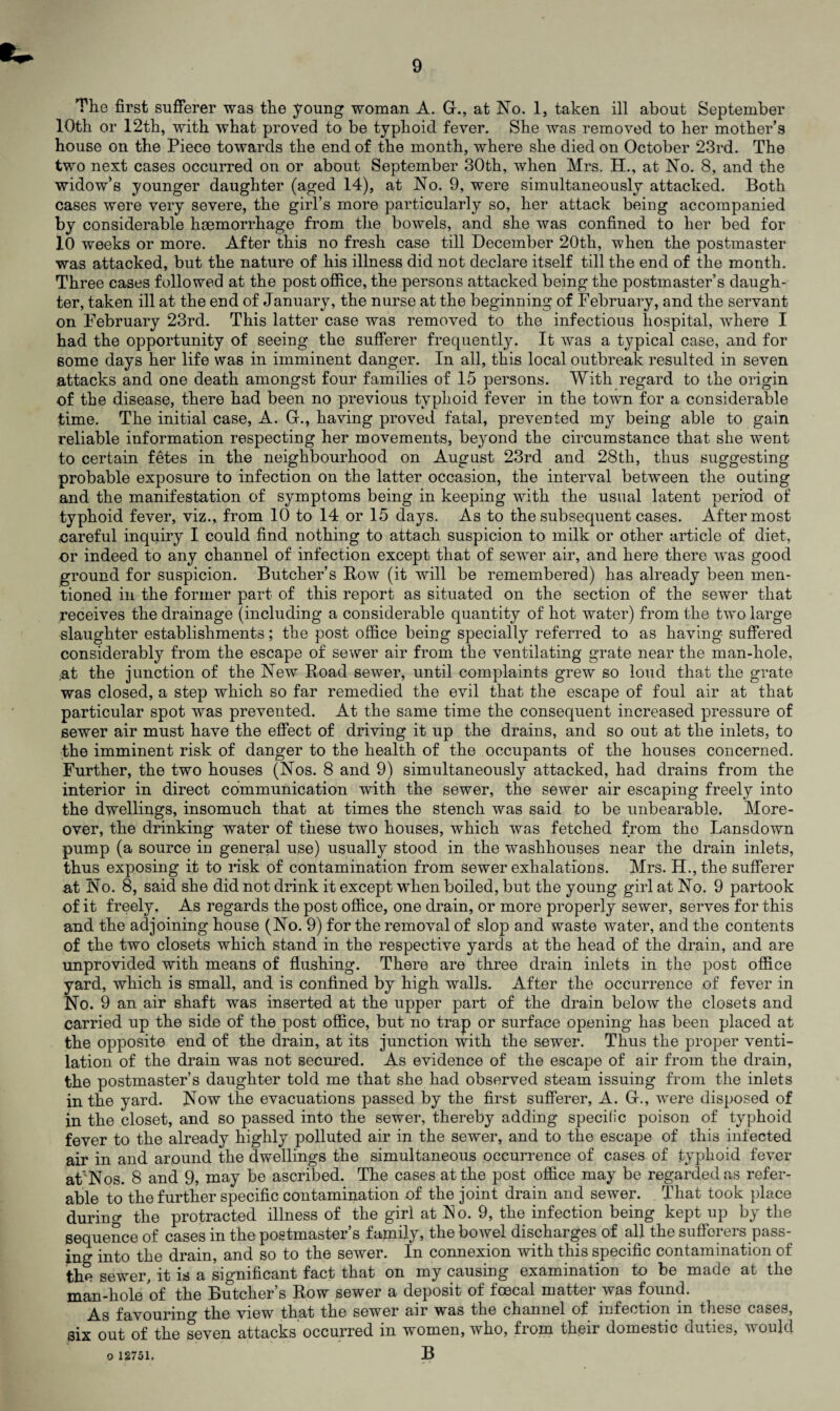 The first sufferer was the young woman A. G-., at No. 1, taken ill about September 10th or 12th, with what proved to be typhoid fever. She was removed to her mother’s house on the Piece towards the end of the month, where she died on October 23rd. The two next cases occurred on or about September 30th, when Mrs. H., at No. 8, and the widow’s younger daughter (aged 14), at No. 9, were simultaneously attacked. Both cases were very severe, the girl’s more particularly so, her attack being accompanied by considerable haemorrhage from the bowels, and she was confined to her bed for 10 weeks or more. After this no fresh case till December 20th, when the postmaster was attacked, but the nature of his illness did not declare itself till the end of the month. Three cases followed at the post office, the persons attacked being the postmaster’s daugh¬ ter, taken ill at the end of January, the nurse at the beginning of February, and the servant on February 23rd. This latter case was removed to the infectious hospital, where I had the opportunity of seeing the sufferer frequently. It was a typical case, and for some days her life was in imminent danger. In all, this local outbreak resulted in seven attacks and one death amongst four families of 15 persons. With regard to the origin of the disease, there had been no previous typhoid fever in the town for a considerable time. The initial case, A. Gf., having proved fatal, prevented my being able to gain reliable information respecting her movements, beyond the circumstance that she went to certain fetes in the neighbourhood on August 23rd and 28th, thus suggesting probable exposure to infection on the latter occasion, the interval between the outing and the manifestation of symptoms being in keeping with the usual latent period of typhoid fever, viz., from 10 to 14 or 15 days. As to the subsequent cases. Aftermost careful inquiry I could find nothing to attach suspicion to milk or other article of diet, or indeed to any channel of infection except that of sewer air, and here there was good ground for suspicion. Butcher’s Bow (it will be remembered) has already been men¬ tioned in the former part of this report as situated on the section of the sewer that receives the drainage (including a considerable quantity of hot water) from the two large slaughter establishments; the post office being specially referred to as having suffered considerably from the escape of sewer air from the ventilating grate near the man-hole, ;at the junction of the New Road sewer, until complaints grew so loud that the grate was closed, a step which so far remedied the evil that the escape of foul air at that particular spot was prevented. At the same time the consequent increased pressure of sewer air must have the effect of driving it up the drains, and so out at the inlets, to the imminent risk of danger to the health of the occupants of the houses concerned. Further, the two houses (Nos. 8 and 9) simultaneously attacked, had drains from the interior in direct communication with the sewer, the sewer air escaping freely into the dwellings, insomuch that at times the stench was said to be unbearable. More¬ over, the drinking water of these two houses, which was fetched from the Lansdown pump (a source in general use) usually stood in the washhouses near the drain inlets, thus exposing it to risk of contamination from sewer exhalations. Mrs. H.,the sufferer at No. 8, said she did not drink it except when boiled, but the young girl at No. 9 partook of it freely. As regards the post office, one drain, or more properly sewer, serves for this and the adjoining house (No. 9) for the removal of slop and waste water, and the contents of the two closets which stand in the respective yards at the head of the drain, and are unprovided with means of flushing. There are three drain inlets in the post office yard, which is small, and is confined by high walls. After the occurrence of fever in No. 9 an air shaft was inserted at the upper part of the drain below the closets and carried up the side of the post office, but no trap or surface opening has been placed at the opposite end of the drain, at its junction with the sewer. Thus the proper venti¬ lation of the drain was not secured. As evidence of the escape of air from the drain, the postmaster’s daughter told me that she had observed steam issuing from the inlets in the yard. Now the evacuations passed by the first sufferer, A. G-., were disposed of in the closet, and so passed into the sewer, thereby adding specific poison of typhoid fever to the already highly polluted air in the sewer, and to the escape of this infected air in and around the dwellings the simultaneous occurrence of cases of typhoid fever at'Nos. 8 and 9, may be ascribed. The cases at the post office may be regarded as refer¬ able to the further specific contamination of the joint drain and sewer. That took place during the protracted illness of the girl at No. 9, the infection being kept up by the sequence of cases in the postmaster’s family, the bowel discharges of all the sufferers pass¬ ing into the drain, and so to the sewer. In connexion with this specific contamination of the sewer, it is a significant fact that on my causing examination to be made at the man-hole of the Butcher’s Row sewer a deposit of foecal matter was found. As favouring the view that the sewer air was the channel of infection m these cases, six out of the seven attacks occurred in women, who, from their domestic duties, would B o 12751.