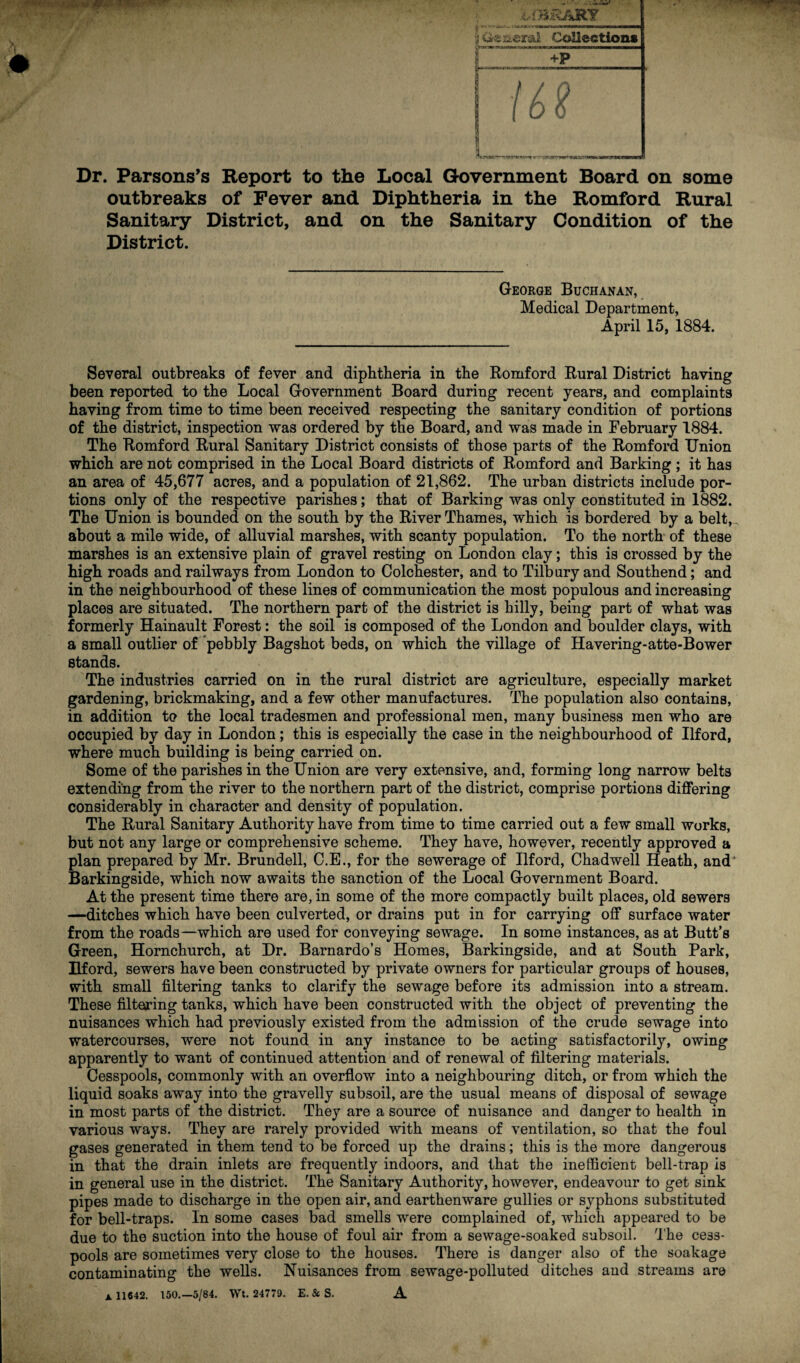 ii't BRARY iisral Collection* ! ! 7 / Q i t 0 L- ■ .-y f-xy »n wrirMB—nil Dr. Parsons’s Report to the Local Government Board on some outbreaks of Fever and Diphtheria in the Romford Rural Sanitary District, and on the Sanitary Condition of the District. George Buchanan, Medical Department, April 15, 1884. Several outbreaks of fever and diphtheria in the Romford Rural District having been reported to the Local Government Board during recent years, and complaints having from time to time been received respecting the sanitary condition of portions of the district, inspection was ordered by the Board, and was made in February 1884. The Romford Rural Sanitary District consists of those parts of the Romford Union which are not comprised in the Local Board districts of Romford and Barking; it has an area of 45,677 acres, and a population of 21,862. The urban districts include por¬ tions only of the respective parishes; that of Barking was only constituted in 1882. The Union is bounded on the south by the River Thames, which is bordered by a belt,, about a mile wide, of alluvial marshes, with scanty population. To the north of these marshes is an extensive plain of gravel resting on London clay; this is crossed by the high roads and railways from London to Colchester, and to Tilbury and Southend; and in the neighbourhood of these lines of communication the most populous and increasing places are situated. The northern part of the district is hilly, being part of what was formerly Hainault Forest: the soil is composed of the London and boulder clays, with a small outlier of pebbly Bagshot beds, on which the village of Havering-atte-Bower stands. The industries carried on in the rural district are agriculture, especially market gardening, brickmaking, and a few other manufactures. The population also contains, in addition to the local tradesmen and professional men, many business men who are occupied by day in London; this is especially the case in the neighbourhood of Ilford, where much building is being carried on. Some of the parishes in the Union are very extensive, and, forming long narrow belts extending from the river to the northern part of the district, comprise portions differing considerably in character and density of population. The Rural Sanitary Authority have from time to time carried out a few small works, but not any large or comprehensive scheme. They have, however, recently approved a plan prepared by Mr. Brundell, C.E., for the sewerage of Ilford, Chadwell Heath, and' Barkingside, which now awaits the sanction of the Local Government Board. At the present time there are, in some of the more compactly built places, old sewers —ditches which have been culverted, or drains put in for carrying off surface water from the roads—which are used for conveying sewage. In some instances, as at Butt’s Green, Hornchurch, at Dr. Barnardo’s Homes, Barkingside, and at South Park, Ilford, sewers have been constructed by private owners for particular groups of houses, with small filtering tanks to clarify the sewage before its admission into a stream. These filtering tanks, which have been constructed with the object of preventing the nuisances which had previously existed from the admission of the crude sewage into watercourses, were not found in any instance to be acting satisfactorily, owing apparently to want of continued attention and of renewal of filtering materials. Cesspools, commonly with an overflow into a neighbouring ditch, or from which the liquid soaks away into the gravelly subsoil, are the usual means of disposal of sewage in most parts of the district. They are a source of nuisance and danger to health in various ways. They are rarely provided with means of ventilation, so that the foul gases generated in them tend to be forced up the drains; this is the more dangerous in that the drain inlets are frequently indoors, and that the inefficient bell-trap is in general use in the district. The Sanitary Authority, however, endeavour to get sink pipes made to discharge in the open air, and earthenware gullies or syphons substituted for bell-traps. In some cases bad smells were complained of, which appeared to be due to the suction into the house of foul air from a sewage-soaked subsoil. The cess¬ pools are sometimes very close to the houses. There is danger also of the soakage contaminating the wells. Nuisances from sewage-polluted ditches and streams are A. 11642. 150.—5/84. Wt. 24779. E. & S. A