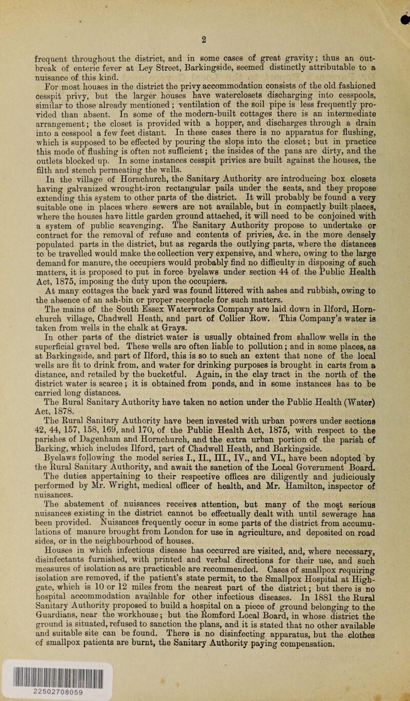 frequent throughout the district, and in some cases of great gravity; thus an out¬ break of enteric fever at Ley Street, Barkingside, seemed distinctly attributable to a nuisance of this kind. For most houses in the district the privy accommodation consists of the old fashioned cesspit privy, but the larger houses have waterclosets discharging into cesspools, similar to those already mentioned ; ventilation of the soil pipe is less frequently pro¬ vided than absent. In some of the modern-built cottages there is an intermediate arrangement; the closet is provided with a hopper, and discharges through a drain into a cesspool a few feet distant. In these cases there is no apparatus for flushing, which is supposed to be effected by pouring the slops into the closet; but in practice this mode of flushing is often not sufficient; the insides of the pans are dirty, and the outlets blocked up. In some instances cesspit privies are built against the houses, the filth and stench permeating the walls. In the village of Hornchurch, the Sanitary Authority are introducing box closets having galvanized wrought-iron rectangular pails under the seats, and they propose extending this system to other parts of the district. It will probably be found a very suitable one in places where sewers are not available, but in compactly built places, where the houses have little garden ground attached, it will need to be conjoined with a system of public scavenging. The Sanitary Authority propose to undertake or contract for the removal of refuse and contents of privies, &c. in the more densely populated parts in the district, but as regards the outlying parts, where the distances to be travelled would make the collection very expensive, and where, owing to the large demand for manure, the occupiers would probably find no difficulty in disposing of such matters, it is proposed to put in force byelaws under section 44 of the Public Health Act, 1875, imposing the duty upon the occupiers. At many cottages the back yard was found littered with ashes and rubbish, owing to the absence of an ash-bin or proper receptacle for such matters. The mains of the South Essex Waterworks Company aro laid down in Ilford, Horn¬ church village, Chadwell Heath, and part of Collier Bow. This Company’s water is taken from wells in the chalk at Grays. In other parts of the district water is usually obtained from shallow wells in the superficial gravel bed. These wells are often liable to pollution; and in some places, as at Barkingside, and part of Ilford, this is so to such an extent that none of the local wells are fit to drink from, and water for drinking purposes is brought in carts from a distance, and retailed by the bucketful. Again, in the clay tract in the north of the district water is scarce; it is obtained from ponds, and in some instances has to be carried long distances. The Rural Sanitary Authority have taken no action under the Public Health (Water) Act, 1878. The Rural Sanitary Authority have been invested with urban powers under sections 42, 44, 157, 158, 169, and 170, of the Public Health Act, 1875, with respect to the parishes of Dagenham and Hornchurch, and the extra urban portion of the parish of Barking, which includes Ilford, part of Chadwell Heath, and Barkingside. Byelaws following the model series I., II., III., IV., and VI., have been adopted by the Rural Sanitary Authority, and await the sanction of the Local Government Board. The duties appertaining to their respective offices are diligently and judiciously performed by Mr. Wright, medical officer of health, and Mr. Hamilton, inspector of nuisances. The abatement of nuisances receives attention, but many of the most serious nuisances existing in the district cannot be effectually dealt with until sewerage has been provided. Nuisances frequently occur in some parts of the district from accumu¬ lations of manure brought from London for use in agriculture, and deposited on road sides, or in the neighbourhood of houses. Houses in which infectious disease has occurred are visited, and, where necessary, disinfectants furnished, with printed and verbal directions for their use, and such measures of isolation as are practicable are recommended. Cases of smallpox requiring isolation are removed, if the patient’s state permit, to the Smallpox Hospital at High- gate, which is 10 or 12 miles from the nearest part of the district; but there is no hospital accommodation available for other infectious diseases. In 1881 the Rural Sanitary Authority proposed to build a hospital on a piece of ground belonging to the Guardians, near the workhouse; but the Romford Local Board, in whose district the ground is situated, refused to sanction the plans, and it is stated that no other available and suitable site can be found. There is no disinfecting apparatus, but the clothes of smallpox patients are burnt, the Sanitary Authority paying compensation. 22502708059