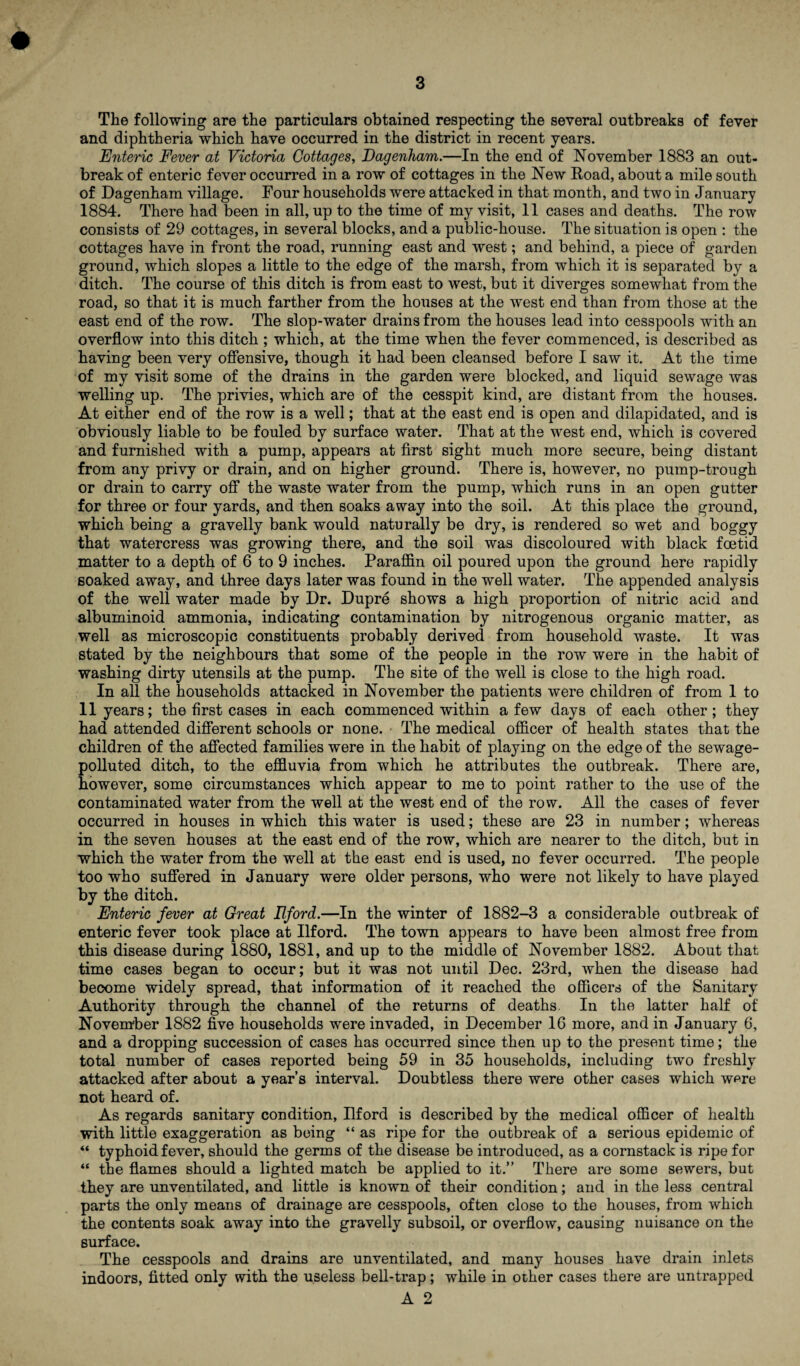 The following are the particulars obtained respecting the several outbreaks of fever and diphtheria which have occurred in the district in recent years. Enteric Fever at Victoria Cottages, Dagenham.—In the end of November 1883 an out¬ break of enteric fever occurred in a row of cottages in the New Road, about a mile south of Dagenham village. Four households were attacked in that month, and two in January 1884. There had been in all, up to the time of my visit, 11 cases and deaths. The row consists of 29 cottages, in several blocks, and a public-house. The situation is open : the cottages have in front the road, running east and west; and behind, a piece of garden ground, which slopes a little to the edge of the marsh, from which it is separated by a ditch. The course of this ditch is from east to west, but it diverges somewhat from the road, so that it is much farther from the houses at the west end than from those at the east end of the row. The slop-water drains from the houses lead into cesspools with an overflow into this ditch ; which, at the time when the fever commenced, is described as having been very offensive, though it had been cleansed before I saw it. At the time of my visit some of the drains in the garden were blocked, and liquid sewage was welling up. The privies, which are of the cesspit kind, are distant from the houses. At either end of the row is a well; that at the east end is open and dilapidated, and is obviously liable to be fouled by surface water. That at the west end, which is covered and furnished with a pump, appears at first sight much more secure, being distant from any privy or drain, and on higher ground. There is, however, no pump-trough or drain to carry off the waste water from the pump, which runs in an open gutter for three or four yards, and then soaks away into the soil. At this place the ground, which being a gravelly bank would naturally be dry, is rendered so wet and boggy that watercress was growing there, and the soil was discoloured with black foetid matter to a depth of 6 to 9 inches. Paraffin oil poured upon the ground here rapidly soaked away, and three days later was found in the well water. The appended analysis of the well water made by Dr. Dupre shows a high proportion of nitric acid and albuminoid ammonia, indicating contamination by nitrogenous organic matter, as well as microscopic constituents probably derived from household waste. It was stated by the neighbours that some of the people in the row were in the habit of washing dirty utensils at the pump. The site of the well is close to the high road. In all the households attacked in November the patients were children of from 1 to 11 years; the first cases in each commenced within a few days of each other; they had attended different schools or none. The medical officer of health states that the children of the affected families were in the habit of playing on the edge of the sewage- polluted ditch, to the effluvia from which he attributes the outbreak. There are, however, some circumstances which appear to me to point rather to the use of the contaminated water from the well at the west end of the row. All the cases of fever occurred in houses in which this water is used; these are 23 in number; whereas in the seven houses at the east end of the row, which are nearer to the ditch, but in which the water from the well at the east end is used, no fever occurred. The people too who suffered in January were older persons, who were not likely to have played by the ditch. Enteric fever at Great Ilford.—In the winter of 1882-3 a considerable outbreak of enteric fever took place at Ilford. The town appears to have been almost free from this disease during 1880, 1881, and up to the middle of November 1882. About that time cases began to occur; but it was not until Dec. 23rd, when the disease had become widely spread, that information of it reached the officers of the Sanitary Authority through the channel of the returns of deaths. In the latter half of November 1882 five households were invaded, in December 16 more, and in January 6, and a dropping succession of cases has occurred since then up to the present time; the total number of cases reported being 59 in 35 households, including two freshly attacked after about a year’s interval. Doubtless there were other cases which were not heard of. As regards sanitary condition, Rford is described by the medical officer of health with little exaggeration as being “ as ripe for the outbreak of a serious epidemic of “ typhoid fever, should the germs of the disease be introduced, as a cornstack is ripe for “ the flames should a lighted match be applied to it.” There are some sewers, but they are unventilated, and little is known of their condition; and in the less central parts the only means of drainage are cesspools, often close to the houses, from which the contents soak away into the gravelly subsoil, or overflow, causing nuisance on the surface. The cesspools and drains are unventilated, and many houses have drain inlets indoors, fitted only with the useless bell-trap; while in other cases there are untrapped A 2