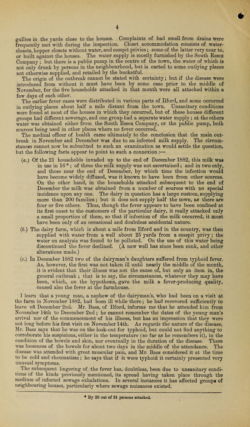 gullies in the yards close to the houses. Complaints of bad smell from drains were frequently met with during the inspection. Closet accommodation consists of water- closets, hopper closets without water, and cesspit privies; some of the latter very near to, or built against the houses. The water supply is mostly furnished by the South Essex Company ; but there is a public pump in the centre of the town, the water of which is not only drunk by persons in the neighbourhood, but is carted to some outlying places not otherwise supplied, and retailed by the bucketful. The origin of the outbreak cannot be stated with certainty; but if the disease were introduced from without it must have been by some case prior to the middle of November, for the five households attacked in that month were all attacked within a few days of each other. The earlier fever cases were distributed in various parts of Ilford, and some occurred in outlying places about half a mile distant from the town. Unsanitary conditions were found at most of the houses in which they occurred, but of these houses different groups had different sewerage, and one group had a separate water supply ; at the others water was obtained either from the South Essex Company, or the public pump, both sources being used in other places where no fever occurred. The medical officer of health came ultimately to the conclusion that the main out¬ break in November and December was due to an infected milk supply. The circum¬ stances cannot now be submitted to such an examination as would settle the question, but the following facts appear to point to such a connexion:— (a.) Of the 21 households invaded up to the end of December 1882, this milk was in use in 16 * ; of three the milk supply was not ascertained; and in two only, and those near the end of December, by which time the infection would have become widely diffused, was it known to have been from other sources. On the other hand, in the households attacked subsequent to the end of December the milk was obtained from a number of sources with no special incidence upon any one. The dairy in question has a large custom, supplying more than 200 families ; but it does not supply half the town, as there are four or five others. Thus, though the fever appears to have been confined at its first onset to the customers of the particular dairy, it really attacked only a small proportion of them, so that if infection of the milk occurred, it must have been only of an occasional and doubtless accidental nature. (b.) The dairy farm, which is about a mile from Ilford and in the country, was then supplied with water from a well about 25 yards from a cesspit privy ; the water on analysis was found to be polluted. On the use of this water being discontinued the fever declined. (A new well has since been sunk, and other alterations made.) (c.) In December 1882 two of the dairyman’s daughters suffered from typhoid fever. As, however, the first was not taken ill until nearly the middle of the month, it is evident that their illness was not the cause of, but only an item in, the general outbreak ; that is to say, the circumstances, whatever they may have been, which, on the hypothesis, gave the milk a fever-producing quality, caused also the fever at the farmhouse. I learn that a young man, a nephew of the dairyman’s, who had been on a visit at the farm in November 1882, had been ill while there; he had recovered sufficiently to leave oh December 2nd. Mr. Bass, of Ilford, informs me that he attended him from November 14th to December 2nd; he cannot remember the dates of the young man’s arrival nor of the commencement of his illness, but has an impression that they were not long before his first visit on November 14th. As regards the nature of the disease, Mr. Bass says that he was on the look-out for typhoid, but could not find anything to corroborate his suspicions, either in the temperature (so far as he remembers it), in the condition of the bowels and skin, nor eventually in the duration of the disease. There was looseness of the bowels for about two days in the middle of the attendance. The disease was attended with great muscular pain, and Mr. Bass considered it at the time to be cold and rheumatism; he says that if it were typhoid it certainly presented very unusual symptoms. The subsequent lingering of the fever has, doubtless, been due to unsanitary condi¬ tions of the kinds previously mentioned, its spread having taken place through the medium of infected sewage exhalations. In several instances it has affected groups of neighbouring houses, particularly where sewage nuisances existed. • By 26 out of 31 persons attacked.