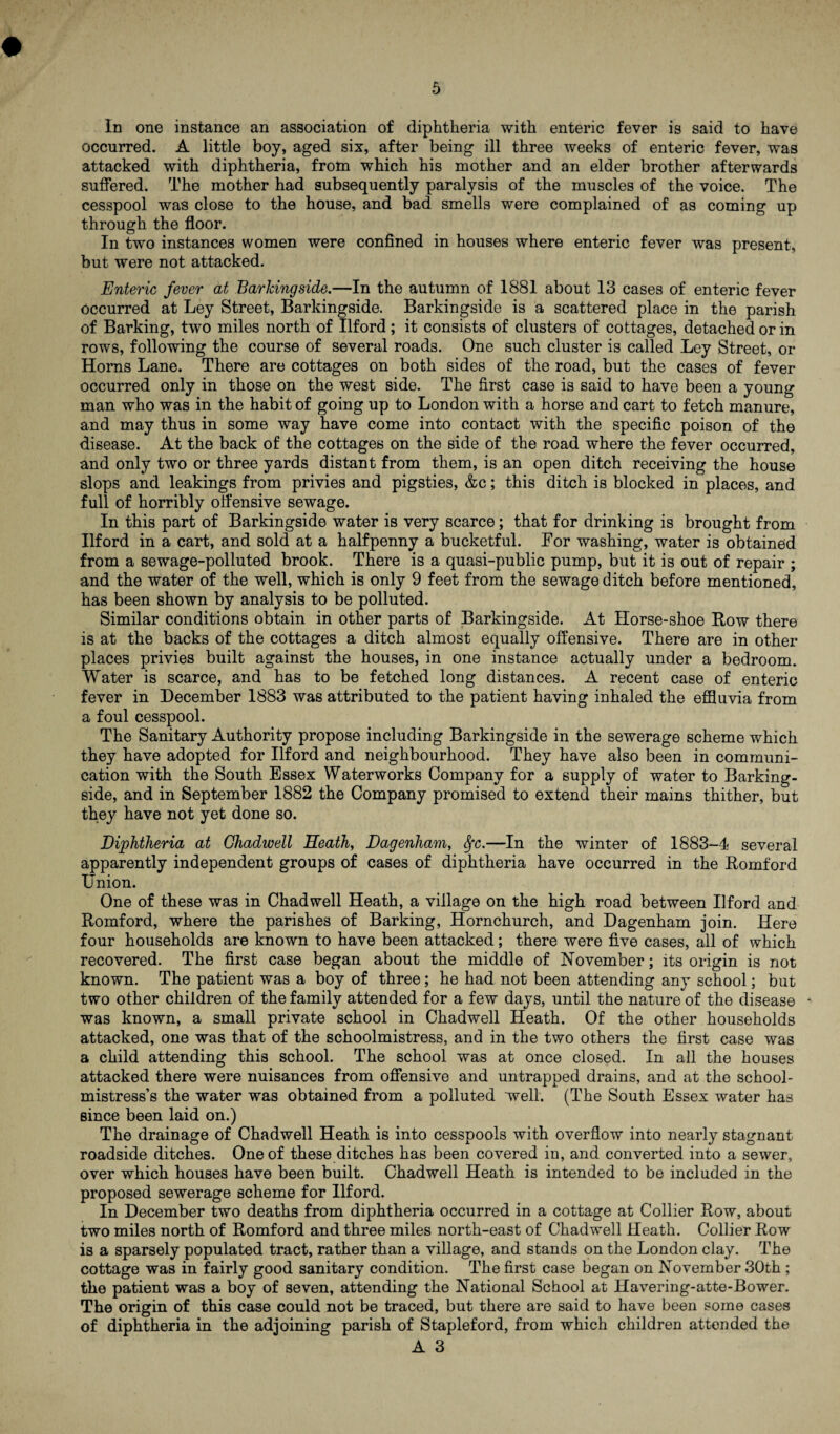 In one instance an association of diphtheria with enteric fever is said to have occurred. A little boy, aged six, after being ill three weeks of enteric fever, was attacked with diphtheria, from which his mother and an elder brother afterwards suffered. The mother had subsequently paralysis of the muscles of the voice. The cesspool was close to the house, and bad smells were complained of as coming up through the floor. In two instances women were confined m houses where enteric fever was present, but were not attacked. Enteric fever at Barkingside.—In the autumn of 1881 about 13 cases of enteric fever occurred at Ley Street, Barkingside. Barkingside is a scattered place in the parish of Barking, two miles north of Ilford; it consists of clusters of cottages, detached or in rows, following the course of several roads. One such cluster is called Ley Street, or Homs Lane. There are cottages on both sides of the road, but the cases of fever occurred only in those on the west side. The first case is said to have been a young man who was in the habit of going up to London with a horse and cart to fetch manure, and may thus in some way have come into contact with the specific poison of the disease. At the back of the cottages on the side of the road where the fever occurred, and only two or three yards distant from them, is an open ditch receiving the house slops and leakings from privies and pigsties, &c; this ditch is blocked in places, and full of horribly offensive sewage. In this part of Barkingside water is very scarce; that for drinking is brought from Ilford in a cart, and sold at a halfpenny a bucketful. For washing, water is obtained from a sewage-polluted brook. There is a quasi-public pump, but it is out of repair ; and the water of the well, which is only 9 feet from the sewage ditch before mentioned, has been shown by analysis to be polluted. Similar conditions obtain in other parts of Barkingside. At Horse-shoe Bow there is at the backs of the cottages a ditch almost equally offensive. There are in other places privies built against the houses, in one instance actually under a bedroom. Water is scarce, and has to be fetched long distances. A recent case of enteric fever in December 1883 was attributed to the patient having inhaled the effluvia from a foul cesspool. The Sanitary Authority propose including Barkingside in the sewerage scheme which they have adopted for Ilford and neighbourhood. They have also been in communi¬ cation with the South Essex Waterworks Company for a supply of water to Barking¬ side, and in September 1882 the Company promised to extend their mains thither, but they have not yet done so. Diphtheria at Ghadwell Heath, Dagenham, Sfc.—In the winter of 1883-4 several apparently independent groups of cases of diphtheria have occurred in the Bomford Union. One of these was in Chadwell Heath, a village on the high road between Ilford and Bomford, where the parishes of Barking, Hornchurch, and Dagenham join. Here four households are known to have been attacked; there were five cases, all of which recovered. The first case began about the middle of November; its origin is not known. The patient was a boy of three; he had not been attending any school; but two other children of the family attended for a few days, until the nature of the disease - was known, a small private school in Chadwell Heath. Of the other households attacked, one was that of the schoolmistress, and in the two others the first case was a child attending this school. The school was at once closed. In all the houses attacked there were nuisances from offensive and untrapped drains, and at the school¬ mistress’s the water was obtained from a polluted well. (The South Essex water has since been laid on.) The drainage of Chadwell Heath is into cesspools with overflow into nearly stagnant roadside ditches. One of these ditches has been covered in, and converted into a sewer, over which houses have been built. Chadwell Heath is intended to be included in the proposed sewerage scheme for Ilford. In December two deaths from diphtheria occurred in a cottage at Collier Row, about two miles north of Bomford and three miles north-east of Chadwell Heath. Collier Row is a sparsely populated tract, rather than a village, and stands on the London clay. The cottage was in fairly good sanitary condition. The first case began on November 30th ; the patient was a boy of seven, attending the National School at Havering-atte-Bower. The origin of this case could not be traced, but there are said to have been some cases of diphtheria in the adjoining parish of Stapleford, from which children attended the A3