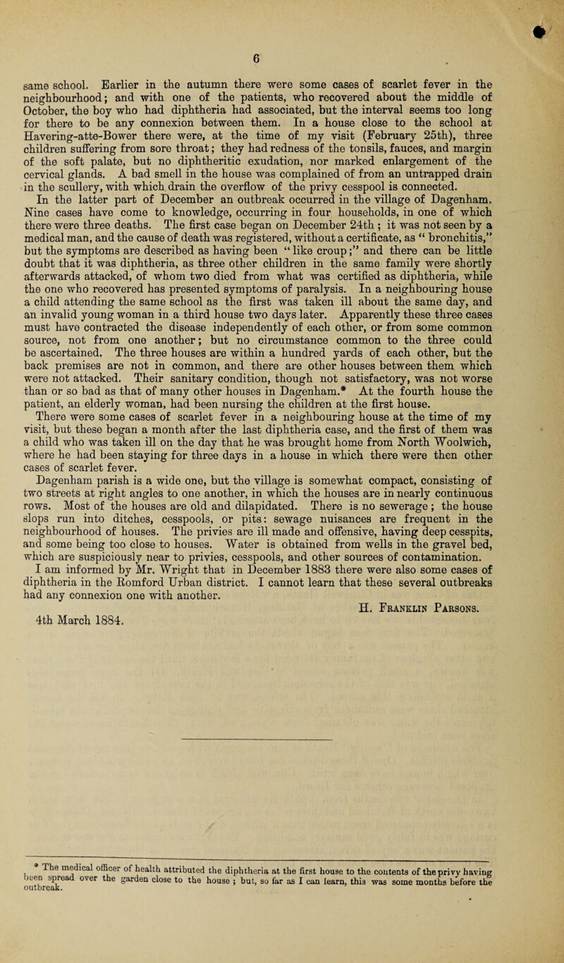 same school. Earlier in the autumn there were some cases of scarlet fever in the neighbourhood; and with one of the patients, who recovered about the middle of October, the boy who had diphtheria had associated, but the interval seems too long for there to be any connexion between them. In a house close to the school at Havering-atte-Bower there were, at the time of my visit (February 25th), three children suffering from sore throat; they had redness of the tonsils, fauces, and margin of the soft palate, but no diphtheritic exudation, nor marked enlargement of the cervical glands. A bad smell in the house was complained of from an untrapped drain in the scullery, with which drain the overflow of the privy cesspool is connected. In the latter part of December an outbreak occurred in the village of Dagenham. Nine cases have come to knowledge, occurring in four households, in one of which there were three deaths. The first case began on December 24th ; it was not seen by a medical man, and the cause of death was registered, without a certificate, as “ bronchitis,” but the symptoms are described as having been “ like croupand there can be little doubt that it was diphtheria, as three other children in the same family were shortly afterwards attacked, of whom two died from what was certified as diphtheria, while the one who recovered has presented symptoms of paralysis. In a neighbouring house a child attending the same school as the first was taken ill about the same day, and an invalid young woman in a third house two days later. Apparently these three cases must have contracted the disease independently of each other, or from some common source, not from one another; but no circumstance common to the three could be ascertained. The three houses are within a hundred yards of each other, but the back premises are not in common, and there are other houses between them which were not attacked. Their sanitary condition, though not satisfactory, was not worse than or so bad as that of many other houses in Dagenham.* At the fourth house the patient, an elderly woman, had been nursing the children at the first house. There were some cases of scarlet fever in a neighbouring house at the time of my visit, but these began a month after the last diphtheria case, and the first of them was a child who was taken ill on the day that he was brought home from North Woolwich, where he had been staying for three days in a house in which there were then other cases of scarlet fever. Dagenham parish is a wide one, but the village is somewhat compact, consisting of two streets at right angles to one another, in which the houses are in nearly continuous rows. Most of the houses are old and dilapidated. There is no sewerage ; the house slops run into ditches, cesspools, or pits: sewage nuisances are frequent in the neighbourhood of houses. The privies are ill made and offensive, having deep cesspits, and some being too close to houses. Water is obtained from wells in the gravel bed, which are suspiciously near to privies, cesspools, and other sources of contamination. I am informed by Mr. Wright that in December 1883 there were also some cases of diphtheria in the Romford Urban district. I cannot learn that these several outbreaks had any connexion one with another. H. Franklin Parsons. 4th March 1884. The medical officer of health attributed the diphtheria at the first house to the contents of the privy having lien sprea over the garden close to the house ; but, so far as I can learn, this was some months before the All T IvPA A *