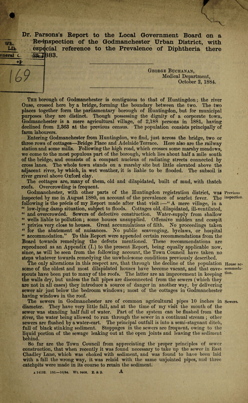 Dr. Parsons’s Report to the Local Government Board on a irL Re-dpispection of the Godmanchester Urban District, with LCb especial reference to the Prevalence of Diphtheria there sacral C aS£3|B83. George Buchanan, Medical Department, October 2, 1884. The borough of Godmanchester is contiguous to that of Huntingdon; the river Ouse, crossed here by a bridge, forming the boundary between the two. The two places together form the parliamentary borough of Huntingdon, but for municipal purposes they are distinct. Though possessing the dignity of a corporate town, Godmanchester is a mere agricultural village, of 2,188 persons in 1881, having declined from 2,363 at the previous census. The population consists principally of farm labourers. Entering Godmanchester from Huntingdon, we find, just across the bridge, two or three rows of cottages—Bridge Place and Adelaide Terrace. Here also are the railway station and some mills. Following the high road, which crosses some marshy meadows, we come to the most populous part of the borough, which lies about half a mile south of the bridge, and consists of a compact nucleus of radiating streets connected by cross lanes. The whole town stands on a marshv site but little elevated above the m adjacent river, by which, in wet weather, it is liable to be flooded. The subsoil is river gravel above Oxford clay. The cottages are, many of them, old and dilapidated, built of mud, with thatch roofs. Overcrowding is frequent. Godmanchester, with other parts of the Huntingdon registration district, was inspected by me in August 1880, on account of the prevalence of scarlet fever. The following is the precis of my Report made after that visit:—“ A mere village, in a “ low-lying damp situation, subject to floods. Cottages old, dilapidated, ill-ventilated, “ and overcrowded. Sewers of defective construction. Water-supply from shallow “ wells liable to pollution; some houses unsupplied. Offensive midden and cesspit “ privies very close to houses. Great accumulations of filth. No proceedings taken  for the abatement of nuisances. No public scavenging, byelaws, or hospital ** accommodation.” To this Report were appended certain recommendations from the Board towards remedying the defects mentioned. These recommendations are reproduced as an Appendix (I.) to the present Report, being equally applicable now, since, as will be seen from the following account, the Town Council have taken no steps whatever towards remedying the unwholesome conditions previously described. The only alterations in this respect are, that through the decline of the population some of the oldest and most dilapidated houses have become vacant, and that eave- spouts have been put to many of the roofs. The latter are an improvement in keeping the walls dry, but unless the fall pipes are disconnected from the sewers (which they are not in all cases) they introduce a source of danger in another way, by delivering sewer air just below the bedroom windows; most of the cottages in Godmanchester having windows in the roof. The sewers in Godmanchester are of common agricultural pipes 10 inches in diameter. They have very little fall, and at the time of my visit the mouth of the sewer was standing half full of water. Part of the system can be flushed from the river, the water being allowed to run through the sewer in a continual stream ; other sewers are flushed by a water-cart. The principal outfall is into a semi-stagnant ditch, full of black stinking sediment. Stoppages in the sewers are frequent, owing to the liquid portion of the sewage leaking out at the open joints and leaving the sediment behind. So far are the Town Council from appreciating the proper principles of sewer construction, that when recently it was found necessary to take up the sewer in East Chadley Lane, which was choked with sediment, and was found to have been laid with a fall the wrong way, it was relaid with the same unjointed pipes, and three catchpits were made in its course to retain the sediment. A 14152. 150.—10/84. Wt. 9408. E. & S. A Previous inspection. House ac¬ commoda¬ tion. Sewers.