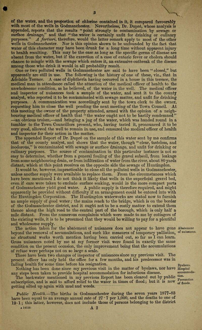 of the water, and the proportion of chlorine contained in it, it compared favourably with most of the wells in Godmanchester. Nevertheless, Dr. Dupre, whose analysis is appended, reports that the results “point strongly to contamination by sewage or surface drainage,” and that “the water is certainly unfit for drinking or culinary purposes.” A fortiori, therefore, would the latter remark apply to most of the other wells in Godmanchester. Nor is this opinion shown to he unfounded by the fact that water of this character may have been drunk for a long time without apparent injury to health resulting. This may be the case as long as the specific germs of disease are absent from the water, but if the excretion of a case of enteric fever or cholera should chance to mingle with the sewage which enters it, an extensive outbreak of the disease among those who drink it would in all probability result. One or two polluted wells in Godmanchester are said to have been “ closed,” but apparently are still in use. The following is the history of one of these, viz., that in Adelaide Terrace. A case of diphtheria having occurred in a house in this terrace, the medical man in attendance called the attention of the medical officer of health to the unwholesome condition, as he believed, of the water in the well. The medical officer and inspector of nuisances took a sample of the water, and sent it to the county analyst, who reported it to be contaminated with sewage matter, and unfit for drinking purposes. A communication was accordingly sent by the town clerk to the owner, requesting him to close the well pending the next meeting of the Town Council. At this meeting the owner of the property attended, armed with the opinion of a neigh¬ bouring medical officer of health that “ the water ought not to be hastily condemned ” —an obvious truism,—and bringing a jug of the water, which was handed round in a tumbler to the Town Councillors present, who, having tasted it, pronounced it to be very good, allowed the well to remain in use, and censured the medical officer of health and inspector for their action in the matter. The appended Beport of Dr. Dupr6 on the sample of this water sent by me confirms that of the county analyst, and shows that the water, though “ clear, tasteless, and inodorous,” is contaminated with sewage or surface drainage, and unfit for drinking or culinary purposes. The source of contamination in this particular instance is not so easy to determine, whether from a general fouling of the gravel subsoil, from leakage from some neighbouring drain, or from infiltration of water from the river, about 80 yards distant, which at this point receives on the opposite side the sewage of Huntingdon. It would be, however, impracticable to close all the polluted wells in Godmanchester, unless another supply were available to replace them. Prom the circumstances which have been mentioned I do not think it likely that wells in the superficial gravel bed, even if care were taken to exclude surface soaking, would in the more compact parts of Godmanchester yield good water. A public supply is therefore required, and might apparently be provided without difficulty if an arrangement could be entered into with the Huntingdon Corporation. The Huntingdon waterworks are stated now to furnish an ample supply of good water; the mains reach to the bridge, which is on the border of the Godmanchester district, and it ought not to be a costly matter to extend them thence along the high road to the central part of the borough, which is only half a mile distant. Erom the numerous complaints which were made to me by cottagers of the existing wells, it is to be presumed that they would be willing to pay for a plentiful and wholesome supply. The action taken for the abatement of nuisances does not appear to have gone Abatement beyond the removal of accumulations, and such like measures of temporary palliation, of nuisances, no structural works worth mention having been carried out, so far as I can learn. Gross nuisances noted by me at my former visit were found in exactly the same condition on the present occasion, the only improvement being that the accumulations of refuse were perhaps not on so large a scale. There have been two changes of inspector of nuisances since my previous visit. The present officer lias only held the office for a few months, and his predecessor was in failing health for some time before his resignation. Byelaws. Nothing has been done since my previous visit in the matter of byelaws, nor have Hospital any steps been taken to provide hospital accommodation for infectious disease. accommoda- The backwater mentioned in my previous Beport has been cleared out by public p°^ention subscription, and is said to afford relief to the water in times of flood; but it is now floods°n getting silted up again with mud and weeds. Public Health.—The births in Godmanchester during the seven years 1877-83 have been equal to an average annual rate of 27*7 per 1,000, and the deaths to one of 19-1; this latter, however, does not include those of persons belonging to the district A 14152. A 2