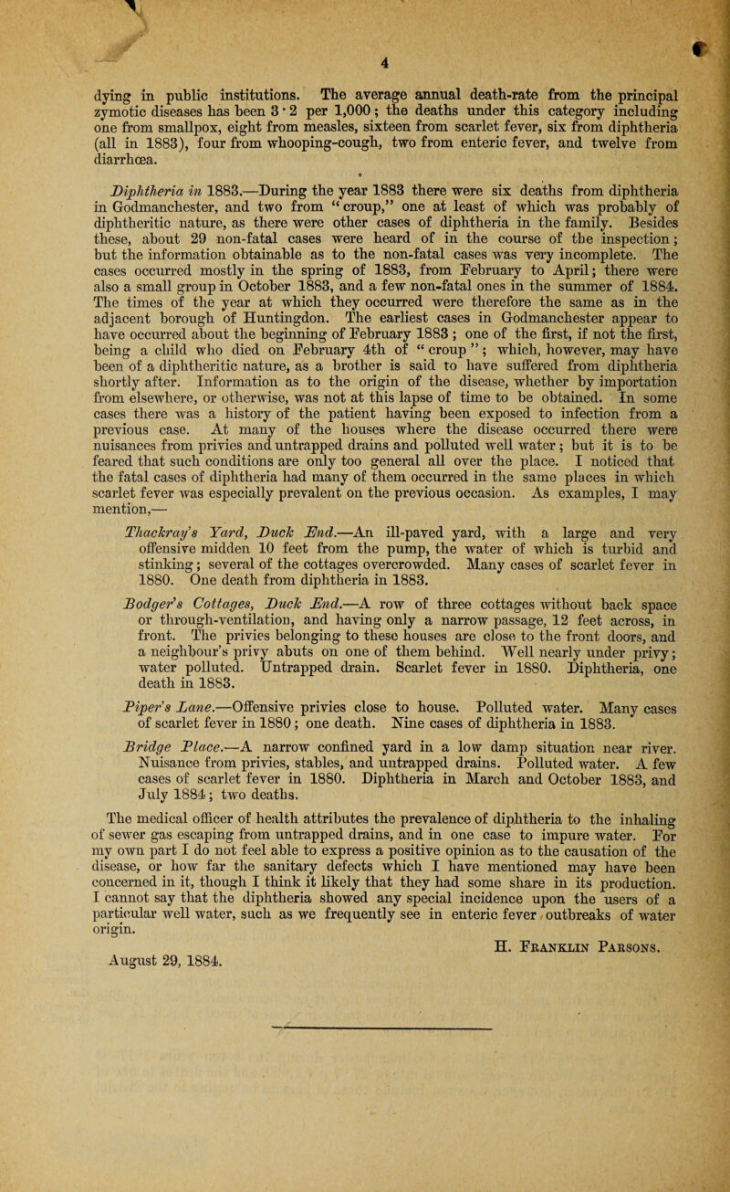 zymotic diseases has been 3 * 2 per 1,000; the deaths under this category including one from smallpox, eight from measles, sixteen from scarlet fever, six from diphtheria (all in 1883), four from whooping-cough, two from enteric fever, and twelve from diarrhoea. Diphtheria in 1883.—During the year 1883 there were six deaths from diphtheria in Godmanchester, and two from “ croup,” one at least of which was probably of diphtheritic nature, as there were other cases of diphtheria in the family. Besides these, about 29 non-fatal cases were heard of in the course of the inspection; but the information obtainable as to the non-fatal cases was very incomplete. The cases occurred mostly in the spring of 1883, from February to April; there were also a small group in October 1883, and a few non-fatal ones in the summer of 1884. The times of the year at which they occurred were therefore the same as in the adjacent borough of Huntingdon. The earliest cases in Godmanchester appear to have occurred about the beginning of February 1883 ; one of the first, if not the first, being a child who died on February 4th of “ croup ”; which, however, may have been of a diphtheritic nature, as a brother is said to have suffered from diphtheria shortly after. Information as to the origin of the disease, whether by importation from elsewhere, or otherwise, was not at this lapse of time to be obtained. In some cases there was a history of the patient having been exposed to infection from a previous case. At many of the houses where the disease occurred there were nuisances from privies and untrapped drains and polluted well water ; but it is to be feared that such conditions are only too general all over the place. I noticed that the fatal cases of diphtheria had many of them occurred in the same places in which scarlet fever was especially prevalent on the previous occasion. As examples, I may mention,— Thackray’s Yard, Duck End.—An ill-paved yard, with a large and very offensive midden 10 feet from the pump, the water of which is turbid and stinking; several of the cottages overcrowded. Many cases of scarlet fever in 1880. One death from diphtheria in 1883. Dodger's Cottages, Duck End.—A row of three cottages without back space or through-ventilation, and having only a narrow passage, 12 feet across, in front. The privies belonging to these houses are close to the front doors, and a neighbour’s privy abuts on one of them behind. Well nearly under privy; water polluted. Untrapped drain. Scarlet fever in 1880. Diphtheria, one death in 1883. Dipers Lane.—Offensive privies close to house. Polluted water. Many cases of scarlet fever in 1880; one death. Nine cases of diphtheria in 1883. Bridge Dlace.—A narrow confined yard in a low damp situation near river. Nuisance from privies, stables, and untrapped drains. Polluted water. A few cases of scarlet fever in 1880. Diphtheria in March and October 1883, and July 1884; two deaths. The medical officer of health attributes the prevalence of diphtheria to the inhaling of sewer gas escaping from untrapped drains, and in one case to impure water. For my own part I do not feel able to express a positive opinion as to the causation of the disease, or how far the sanitary defects which I have mentioned may have been concerned in it, though I think it likely that they had some share in its production. I cannot say that the diphtheria showed any special incidence upon the users of a particular well water, such as we frequently see in enteric fever outbreaks of water origin. H. Franklin Parsons. August 29, 1884.