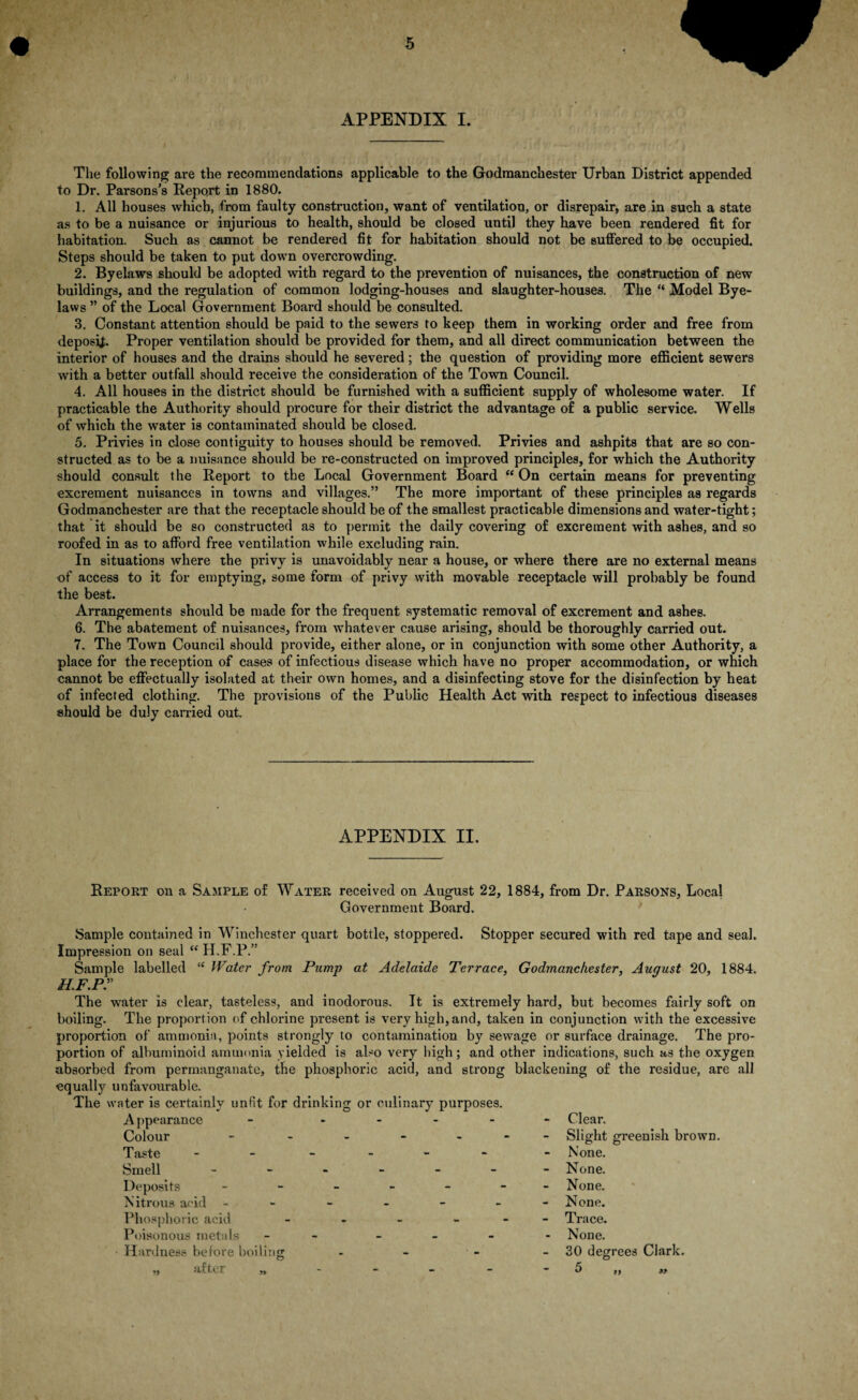 APPENDIX I. The following are the recommendations applicable to the Godmanchester Urban District appended to Dr. Parsons’s Report in 1880. 1. All houses which, from faulty construction, want of ventilation, or disrepair, are in such a state as to be a nuisance or injurious to health, should be closed until they have been rendered fit for habitation. Such as cannot be rendered fit for habitation should not be suffered to be occupied. Steps should be taken to put down overcrowding. 2. Byelaws should be adopted with regard to the prevention of nuisances, the construction of new buildings, and the regulation of common lodging-houses and slaughter-houses. The “ Model Bye¬ laws ” of the Local Government Board should be consulted. 3. Constant attention should be paid to the sewers to keep them in working order and free from deposit Proper ventilation should be provided for them, and all direct communication between the interior of houses and the drains should he severed; the question of providing more efficient sewers with a better outfall should receive the consideration of the Town Council. 4. All houses in the district should be furnished with a sufficient supply of wholesome water. If practicable the Authority should procure for their district the advantage of a public service. Wells of which the water is contaminated should be closed. 5. Privies in close contiguity to houses should be removed. Privies and ashpits that are so con¬ structed as to be a nuisance should be re-constructed on improved principles, for which the Authority should consult the Report to the Local Government Board “ On certain means for preventing excrement nuisances in towns and villages.” The more important of these principles as regards Godmanchester are that the receptacle should be of the smallest practicable dimensions and water-tight; that it should be so constructed as to permit the daily covering of excrement with ashes, and so roofed in as to afford free ventilation while excluding rain. In situations where the privy is unavoidably near a house, or where there are no external means of access to it for emptying, some form of privy with movable receptacle will probably be found the best. Arrangements should be made for the frequent systematic removal of excrement and ashes. 6. The abatement of nuisances, from whatever cause arising, should be thoroughly carried out. 7. The Town Council should provide, either alone, or in conjunction with some other Authority, a place for the reception of cases of infectious disease which have no proper accommodation, or which cannot be effectually isolated at their own homes, and a disinfecting stove for the disinfection by heat of infected clothing. The provisions of the Public Health Act with respect to infectious diseases should be duly carried out. APPENDIX II. Report on a Sample of Water received on August 22, 1884, from Dr. Parsons, Local Government Board. Sample contained in Winchester quart bottle, stoppered. Stopper secured with red tape and seal. Impression on seal “ H.F.P.” Sample labelled “ Water from Pump at Adelaide Terrace, Godmanchester, August 20, 1884. H.F.pr The water is clear, tasteless, and inodorous. It is extremely hard, but becomes fairly soft on boiling. The proportion of chlorine present is very high, and, taken in conjunction with the excessive proportion of ammonia, points strongly to contamination by sewage or surface drainage. The pro¬ portion of albuminoid ammonia yielded is also very high; and other indications, such as the oxygen absorbed from permanganate, the phosphoric acid, and strong blackening of the residue, are all equally unfavourable. The water is certainly unfit for drinking or culinary purposes. A ppearance - - Colour - - Taste - - Smell ------ Deposits ------ Nitrous acid ------ Phosphoric acid - Poisonous metals - - Clear. Slight greenish brown None. None. None. None. Trace. None. M after ,,