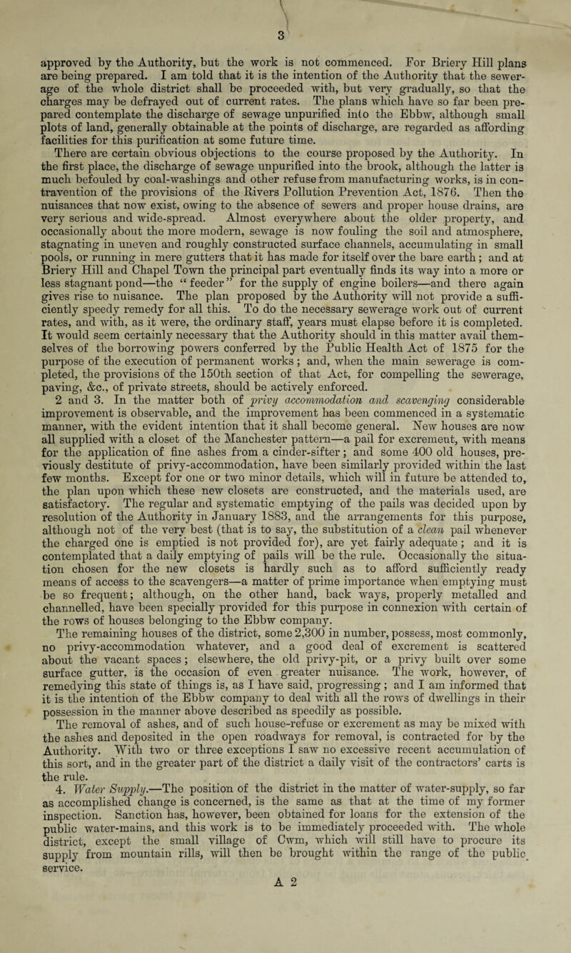 \ '*■' ‘ ( § ‘ ■* 3 approved by the Authority, but the work is not commenced. For Briery Hill plans are being prepared. I am told that it is the intention of the Authority that the sewer¬ age of the whole district shall be proceeded with, but very gradually, so that the charges may be defrayed out of current rates. The plans which have so far been pre¬ pared contemplate the discharge of sewage unpurified into the Ebbw, although small plots of land, generally obtainable at the points of discharge, are regarded as affording facilities for this purification at some future time. There are certain obvious objections to the course proposed by the Authority. In the first place, the discharge of sewage unpurified into the brook, although the latter is much befouled by coal-washings and other refuse from manufacturing works, is in con¬ travention of the provisions of the Rivers Pollution Prevention Act, 1876. Then the nuisances that now exist, owing to the absence of sewers and proper house drains, are very serious and wide-spread. Almost everywhere about the older property, and occasionally about the more modern, sewage is now fouling the soil and atmosphere, stagnating in uneven and roughly constructed surface channels, accumulating in small pools, or running in mere gutters that it has made for itself over the bare earth; and at Briery Hill and Chapel Town the principal part eventually finds its way into a more or less stagnant pond—the “feeder” for the supply of engine boilers—and there again gives rise to nuisance. The plan proposed by the Authority will not provide a suffi¬ ciently speedy remedy for all this. To do the necessary sewerage work out of current rates, and with, as it were, the ordinary staff, years must elapse before it is completed. It would seem certainly necessary that the Authority should in this matter avail them¬ selves of the borrowing powers conferred by the Public Health Act of 1875 for the purpose of the execution of permanent works ; and, when the main sewerage is com¬ pleted, the provisions of the 150th section of that Act, for compelling the sewerage, paving, &c., of private streets, should be actively enforced. 2 and 3. In the matter both of privy accommodation and, scavenging considerable improvement is observable, and the improvement has been commenced in a systematic manner, with the evident intention that it shall become general. Hew houses are now all supplied with a closet of the Manchester pattern—a pail for excrement, with means for the application of fine ashes from a cinder-sifter; and some 400 old houses, pre¬ viously destitute of privy-accommodation, have been similarly provided within the last few months. Except for one or two minor details, which will in future be attended to, the plan upon which these new closets are constructed, and the materials used, are satisfactory. The regular and systematic emptying of the pails was decided upon by resolution of the Authority in January 1883, and the arrangements for this purpose, although not of the very best (that is to say, the substitution of a clean pail whenever the charged one is emptied is not provided for), are yet fairly adequate ; and it is contemplated that a daily emptying of pails will be the rule. Occasionally the situa¬ tion chosen for the new closets is hardly such as to afford sufficiently ready means of access to the scavengers—a matter of prime importance when emptying must be so frequent; although, on the other hand, back ways, properly metalled and channelled, have been specially provided for this purpose in connexion with certain of the rows of houses belonging to the Ebbw company. The remaining houses of the district, some 2,300 in number, possess, most commonly, no privy-accommodation whatever, and a good deal of excrement is scattered about the vacant spaces; elsewhere, the old privy-pit, or a privy built over some surface gutter, is the occasion of even . greater nuisance. The work, however, of remedying this state of things is, as I have said, progressing; and I am informed that it is the intention of the Ebbw company to deal with all the rows of dwellings in their possession in the manner above described as speedily as possible. The removal of ashes, and of such house-refuse or excrement as may be mixed with the ashes and deposited in the open roadways for removal, is contracted for by the Authority. With two or three exceptions I saw no excessive recent accumulation of this sort, and in the greater part of the district a daily visit of the contractors’ carts is the rule. 4. Water Supply.—The position of the district in the matter of water-supply, so far as accomplished change is concerned, is the same as that at the time of my former inspection. Sanction has, however, been obtained for loans for the extension of the public water-mains, and this work is to be immediately proceeded with. The whole district, except the small village of Cwm, which will still have to procure its supply from mountain rills, will then be brought within the range of the public^ service.