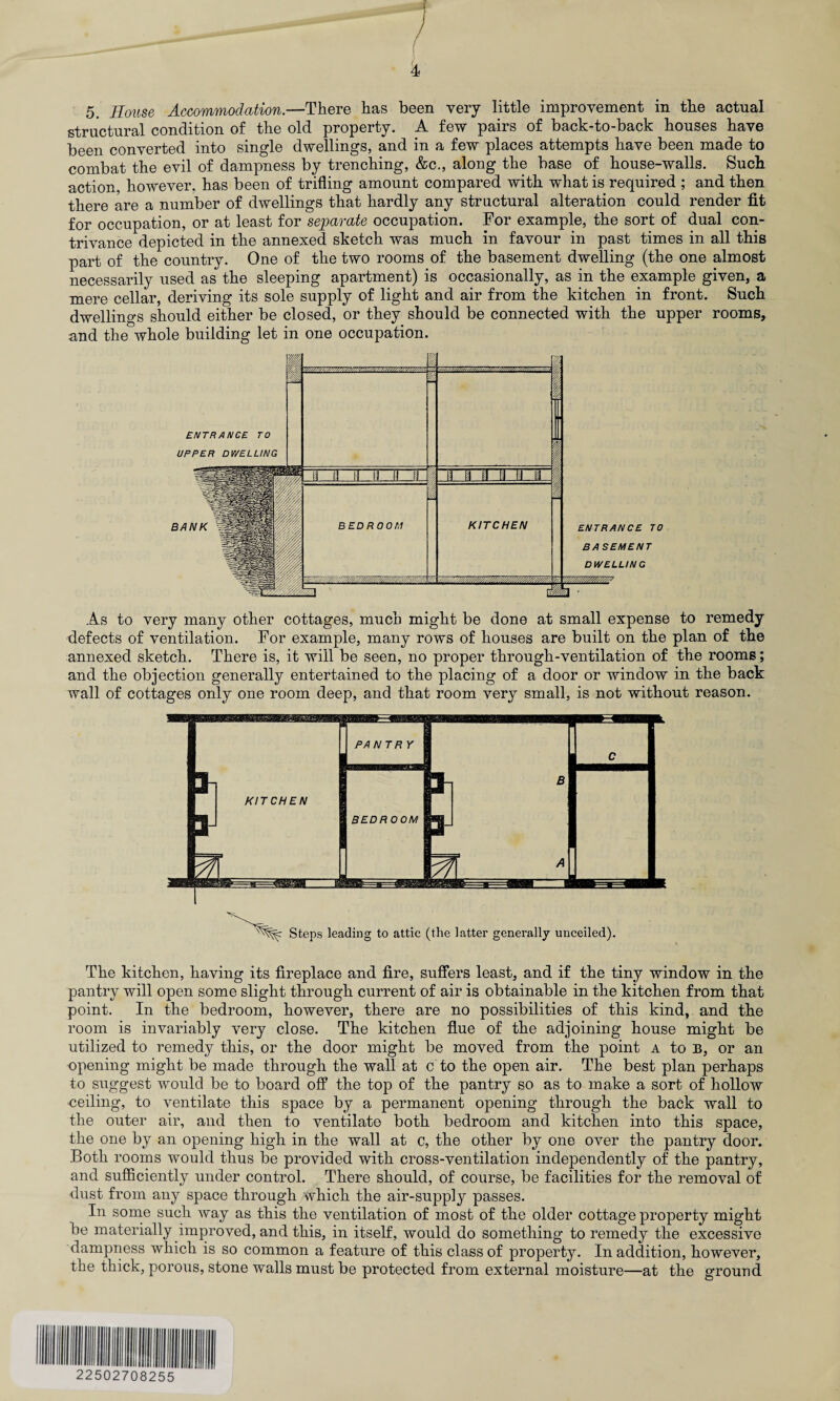 5. House Accommodation.—There has been very little improvement in the actual structural condition of the old property. A few pairs of back-to-back houses have been converted into single dwellings, and in a few places attempts have been made to combat the evil of dampness by trenching, &c., along the base of house-walls. Such action, however, has been of trifling amount compared with what is required ; and then there are a number of dwellings that hardly any structural alteration could render fit for occupation, or at least for separate occupation. For example, the sort of dual con¬ trivance depicted in the annexed sketch was much in favour in past times in all this part of the country. One of the two rooms of the basement dwelling (the one almost necessarily used as the sleeping apartment) is occasionally, as in the example given, a mere cellar, deriving its sole supply of light and air from the kitchen in front. Such dwellings should either be closed, or they should be connected with the upper rooms, and the whole building let in one occupation. As to very many other cottages, much might be done at small expense to remedy defects of ventilation. For example, many rows of houses are built on the plan of the annexed sketch. There is, it will be seen, no proper through-ventilation of the rooms; and the objection generally entertained to the placing of a door or window in the back wall of cottages only one room deep, and that room very small, is not without reason. Steps leading to attic (the latter generally unceiled). The kitchen, having its fireplace and fire, suffers least, and if the tiny window in the pantry will open some slight through current of air is obtainable in the kitchen from that point. In the bedroom, however, there are no possibilities of this kind, and the room is invariably very close. The kitchen flue of the adjoining house might be utilized to remedy this, or the door might be moved from the point a to B, or an opening might be made through the wall at c to the open air. The best plan perhaps to suggest would be to board off the top of the pantry so as to make a sort of hollow ceiling, to ventilate this space by a permanent opening through the back wall to the outer air, and then to ventilate both bedroom and kitchen into this space, the one by an opening high in the wall at c, the other by one over the pantry door. Both rooms would thus be provided with cross-ventilation independently of the pantry, and sufficiently under control. There should, of course, be facilities for the removal of dust from any space through which the air-supply passes. In some such way as this the ventilation of most of the older cottage property might be materially improved, and this, in itself, would do something to remedy the excessive dampness which is so common a feature of this class of property. In addition, however, the thick, porous, stone walls must be protected from external moisture—at the ground 22502708255