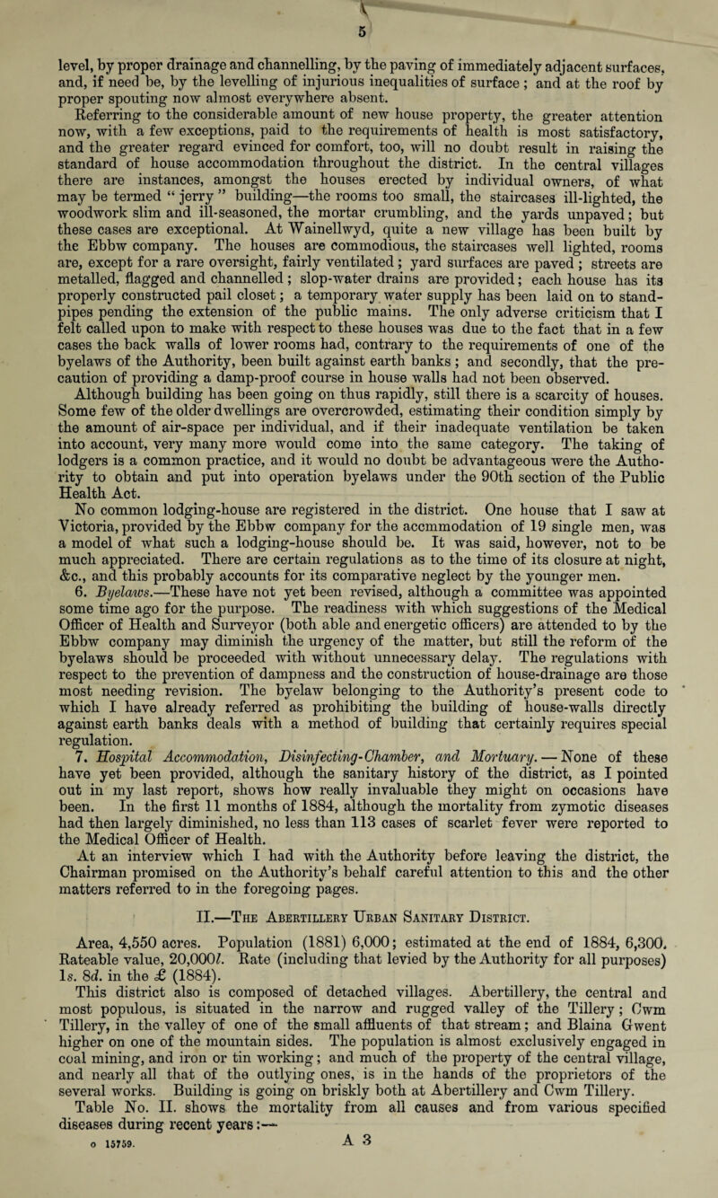 \ 5 level, by proper drainage and channelling, by the paving of immediately adjacent surfaces, and, if need be, by the levelling of injurious inequalities of surface ; and at the roof by proper spouting now almost everywhere absent. Referring to the considerable amount of new house property, the greater attention now, with a few exceptions, paid to the requirements of health is most satisfactory, and the greater regard evinced for comfort, too, will no doubt result in raising the standard of house accommodation throughout the district. In the central villages there are instances, amongst the houses erected by individual owners, of what may be termed “ jerry ” building—the rooms too small, the staircases ill-lighted, the woodwork slim and ill-seasoned, the mortar crumbling, and the yards unpaved; but these cases are exceptional. At Wainellwyd, quite a new village has been built by the Ebbw company. The houses are commodious, the staircases well lighted, rooms are, except for a rare oversight, fairly ventilated ; yard surfaces are paved ; streets are metalled, flagged and channelled ; slop-water drains are provided; each house has its properly constructed pail closet; a temporary water supply has been laid on to stand¬ pipes pending the extension of the public mains. The only adverse criticism that I felt called upon to make with respect to these houses was due to the fact that in a few cases the back walls of lower rooms had, contrary to the requirements of one of the byelaws of the Authority, been built against earth banks ; and secondly, that the pre¬ caution of providing a damp-proof course in house walls had not been observed. Although building has been going on thus rapidly, still there is a scarcity of houses. Some few of the older dwellings are overcrowded, estimating their condition simply by the amount of air-space per individual, and if their inadequate ventilation be taken into account, very many more would come into the same category. The taking of lodgers is a common practice, and it would no doubt be advantageous were the Autho¬ rity to obtain and put into operation byelaws under the 90th section of the Public Health Act. No common lodging-house are registered in the district. One house that I saw at Victoria, provided by the Ebbw company for the accmmodation of 19 single men, was a model of what such a lodging-house should be. It was said, however, not to be much appreciated. There are certain regulations as to the time of its closure at night, &c., and this probably accounts for its comparative neglect by the younger men. 6. Byelaivs.—These have not yet been revised, although a committee was appointed some time ago for the purpose. The readiness with which suggestions of the Medical Officer of Health and Surveyor (both able and energetic officers) are attended to by the Ebbw company may diminish the urgency of the matter, but still the reform of the byelaws should be proceeded with without unnecessary delay. The regulations with respect to the prevention of dampness and the construction of house-drainage are those most needing revision. The byelaw belonging to the Authority’s present code to which I have already referred as prohibiting the building of house-walls directly against earth banks deals with a method of building that certainly requires special regulation. 7. Hospital Accommodation, Disinfecting-Chamber, and Mortuary. — None of these have yet been provided, although the sanitary history of the district, as I pointed out in my last report, shows how really invaluable they might on occasions have been. In the first 11 months of 1884, although the mortality from zymotic diseases had then largely diminished, no less than 113 cases of scarlet fever were reported to the Medical Officer of Health. At an interview which I had with the Authority before leaving the district, the Chairman promised on the Authority’s behalf careful attention to this and the other matters referred to in the foregoing pages. II.—The Abertillery Urban Sanitary District. Area, 4,550 acres. Population (1881) 6,000; estimated at the end of 1884, 6,300* Rateable value, 20,00(P. Rate (including that levied by the Authority for all purposes) Is. 8d. in the £ (1884). This district also is composed of detached villages. Abertillery, the central and most populous, is situated in the narrow and rugged valley of the Tillery ; Cwm Tillery, in the valley of one of the small affluents of that stream; and Blaina Gwent higher on one of the mountain sides. The population is almost exclusively engaged in coal mining, and iron or tin working; and much of the property of the central village, and nearly all that of the outlying ones, is in the hands of the proprietors of the several works. Building is going on briskly both at Abertillery and Cwm Tillery. Table No. II. shows the mortality from all causes and from various specified diseases during recent years*