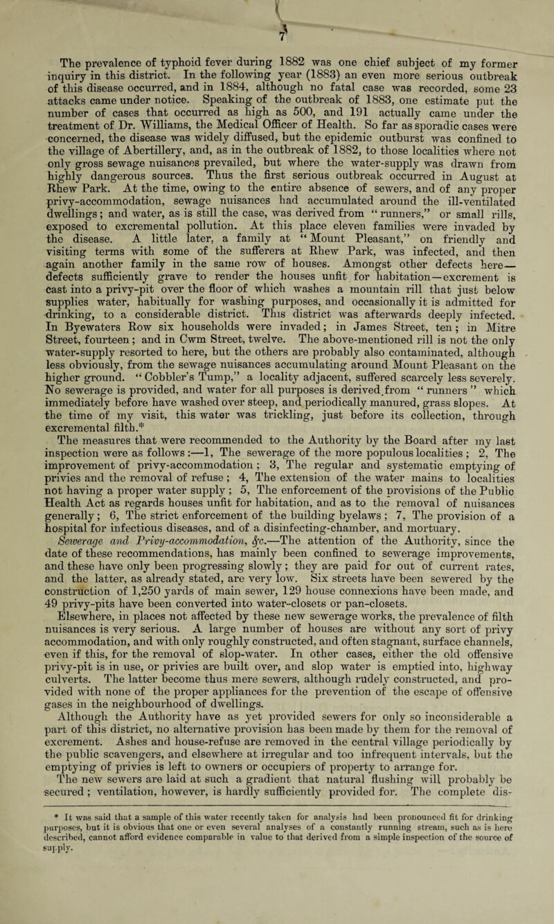 The prevalence of typhoid fever during 1882 was one chief subject of my former inquiry in this district. In the following year (1883) an even more serious outbreak of this disease occurred, and in 1884, although no fatal case was recorded, some 23 attacks came under notice. Speaking of the outbreak of 1883, one estimate put the number of cases that occurred as high as 500, and 191 actually came under the treatment of Dr. Williams, the Medical Officer of Health. So far as sporadic cases were concerned, the disease was widely diffused, but the epidemic outburst was confined to the village of Abertillery, and, as in the outbreak of 1882, to those localities where not only gross sewage nuisances prevailed, but where the water-supply was drawn from highly dangerous sources. Thus the first serious outbreak occurred in August at Rhew Park. At the time, owing to the entire absence of sewers, and of any proper privy-accommodation, sewage nuisances had accumulated around the ill-ventilated dwellings; and water, as is still the case, was derived from “ runners,” or small rills, exposed to excremental pollution. At this place eleven families were invaded by the disease. A little later, a family at “ Mount Pleasant,” on friendly and visiting terms with some of the sufferers at Rhew Park, was infected, and then :again another family in the same row of houses. Amongst other defects here_ defects sufficiently grave to render the houses unfit for habitation—excrement is cast into a privy-pit over the floor of which washes a mountain rill that just below supplies water, habitually for washing purposes, and occasionally it is admitted for drinking, to a considerable district. This district was afterwards deeply infected. In Byewaters Row six households were invaded; in James Street, ten; in Mitre Street, fourteen ; and in Cwm Street, twelve. The above-mentioned rill is not the only water-supply resorted to here, but the others are probably also contaminated, although less obviously, from the sewage nuisances accumulating around Mount Pleasant on the higher ground. “ Cobbler’s Tump,” a locality adjacent, suffered scarcely less severely. No sewerage is provided, and water for all purposes is derived.from “ runners ” which immediately before have washed over steep, and periodically manured, grass slopes. At the time of my visit, this water was trickling, just before its collection, through excremental filth.* The measures that were recommended to the Authority by the Board after my last inspection were as follows :—1, The sewerage of the more populous localities ; 2, The improvement of privv-accommodation ; 3, The regular and systematic emptying of privies and the removal of refuse ; 4, The extension of the water mains to localities not having a proper water supply ; 5, The enforcement of the provisions of the Public Health Act as regards houses unfit for habitation, and as to the removal of nuisances generally ; 6, The strict enforcement of the building byelaws ; 7, The provision of a hospital for infectious diseases, and of a disinfecting-chamber, and mortuary. Sewerage a?icl Privy-accommodation, fyc.—The attention of the Authority, since the date of these recommendations, has mainly been confined to sewerage improvements, and these have only been progressing slowly; they are paid for out of current rates, and the latter, as already stated, are very low. Six streets have been sewered by the construction of 1,250 yards of main sewer, 129 house connexions have been made, and 49 privy-pits have been converted into water-closets or pan-closets. Elsewhere, in places not affected by these new sewerage works, the prevalence of filth nuisances is very serious. A large number of houses are without any sort of privy accommodation, and with only roughly constructed, and often stagnant, surface channels, oven if this, for the removal of slop-water. In other cases, either the old offensive privy-pit is in use, or privies are built over, and slop water is emptied into, highway culverts. The latter become thus mere sewers, although rudely constructed, and pro¬ vided with none of the proper appliances for the prevention of the escape of offensive gases in the neighbourhood of dwellings. Although the Authority have as yet provided sewers for only so inconsiderable a part of this district, no alternative provision has been made by them for the removal of excrement. Ashes and house-refuse are removed in the central village periodically by the public scavengers, and elsewhere at irregular and too infrequent intervals, but the emptying of privies is left to owners or occupiers of property to arrange for. The new sewers are laid at such a gradient that natural flushing will probably be secured ; ventilation, however, is hardly sufficiently provided for. The complete dis- * It was said that a sample of this water recently taken for analysis had been pronounced fit for drinking purposes, but it is obvious that one or even several analyses of a constantly running stream, such as is here described, cannot afford evidence comparable in value to that derived from a simple inspection of the source of supply.