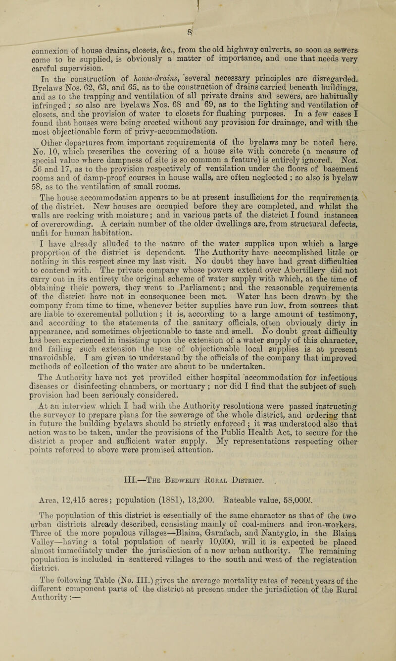 a connexion of house drains, closets, &c., from the old highway culverts, so soon as sewers come to be supplied, is obviously a matter of importance, and one that needs very careful supervision. In the construction of house-drains, 'several necessary principles are disregarded. Byelaws Nos. 62, 63, and 65, as to the construction of drains carried beneath buildings, and as to the trapping and ventilation of all private drains and sewers, are habitually infringed ; so also are byelaws Nos. 68 and 69, as to the lighting and ventilation of closets, and the provision of water to closets for flushing purposes. In a few cases I found that houses were being erected without any provision for drainage, and with the most objectionable form of privy-accommodation. Other departures from important requirements of the byelaws may be noted here. No. 10, which prescribes the covering of a house site with concrete (a measure of special value where dampness of site is so common a feature) is entirely ignored. Nos. 56 and 17, as to the provision respectively of ventilation under the floors of basement rooms and of damp-proof courses in house walls, are often neglected ; so also is byelaw 58, as to the ventilation of small rooms. The house accommodation appears to be at present insufficient for the requirements of the district. New houses are occupied before they are completed, and whilst the walls are reeking with moisture; and in various parts of the district I found instances of overcrowding. A certain number of the older dwellings are, from structural defects, unfit for human habitation. I have already alluded to the nature of the water supplies upon which a large proportion of the district is dependent. The Authority have accomplished little or nothing in this respect since my last visit. No doubt they have had great difficulties to contend with. The private company whose powers extend over Abertillery did not carry out in its entirety the original scheme of water supply with which, at the time of obtaining their powers, they went to Parliament; and the reasonable requirements of the district have not in consequence been met. Water has been drawn by the company from time to time, whenever better supplies have run low, from sources that are liable to excremental pollution ; it is, according to a large amount of testimony, and according to the statements of the sanitary officials, often obviously dirty in appearance, and sometimes objectionable to taste and smell. No doubt great difficulty has been experienced in insisting upon the extension of a water supply of this character,, and failing such extension the use of objectionable local supplies is at present unavoidable. I am given to understand by the officials of the company that improved methods of collection of the water are about to be undertaken. The Authority have not yet provided either hospital 'accommodation for infectious diseases or disinfecting chambers, or mortuary ; nor did I find that the subject of such provision had been seriously considered. At an interview which I had with the Authority resolutions were passed instructing the surveyor to prepare plans for the sewerage of the whole district, and ordering that in future the building byelaws should be strictly enforced ; it was understood also that action was to be taken, under the provisions of the Public Health Act, to secure for the district a proper and sufficient water supply. My representations respecting other points referred to above were promised attention. III.—The Bedwelty Rural District. Area, 12,415 acres; population (1881), 13,200. Rateable value, 58,000L The population of this district is essentially of the same character as that of the two urban districts already described, consisting mainly of coal-miners and iron-workers. Three of the more populous villages—Blaina, Grarnfach, and Nantyglo, in the Blaina Valley—having a total population of nearly 10,000, will it is expected be placed almost immediately under the jurisdiction of a new urban authority. The remaining population is included in scattered villages to the south and west of the registration district. The following Table (No. III.) gives the average mortality rates of recent years of the different component parts of the district at present under the jurisdiction of the Rural Authority:—