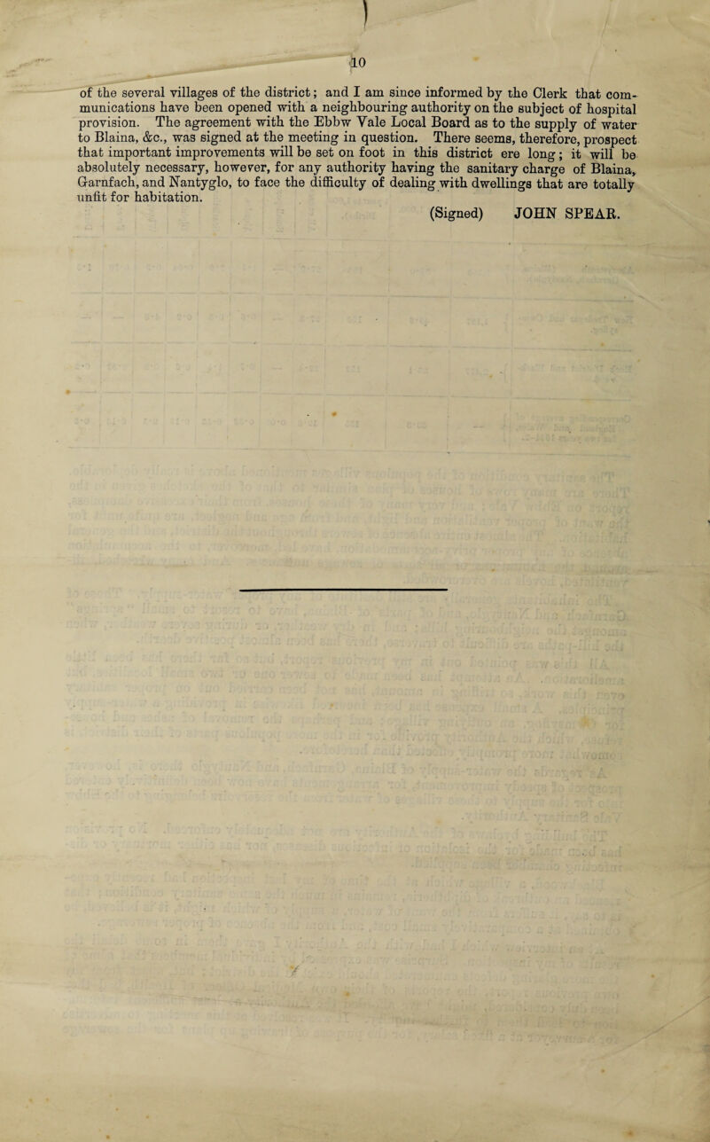 I fLO of the several villages of the district; and I am since informed by the Clerk that com¬ munications have been opened with a neighbouring authority on the subject of hospital provision. The agreement with the Ebbw Yale Local Board as to the supply of water to Blaina, &c., was signed at the meeting in question. There seems, therefore, prospect that important improvements will be set on foot in this district ere long; it will be absolutely necessary, however, for any authority having the sanitary charge of Blaina, G-arnfach, and Nantyglo, to face the difficulty of dealing with dwellings that are totally unfit for habitation. (Signed) JOHN SPEAK,