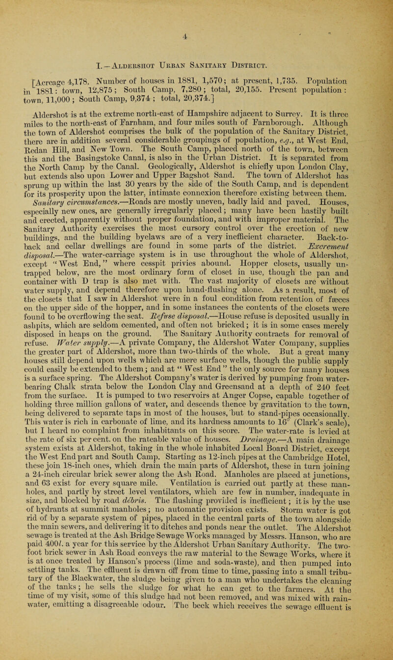 I. — Aldershot Urban Sanitary District. [Acreage 4,178. Number of bouses in 1881, 1,570; at present, 1,735. Population in 1881: town, 12,875; South Camp, 7,280; total, 20,155. Present population: town, 11,000 ; South Camp, 9,374 ; total, 20,374.] Aldershot is at the extreme north-east of Hampshire adjacent to Surrey. It is three miles to the north-east of Earnham, and four miles south of Earnborough. Although the town of Aldershot comprises the bulk of the population of the Sanitary District, there are in addition several considerable groupings of population, e.g., at West End, Redan Hill, and New Town. The South Camp, placed north of the town, between this and the Basingstoke Canal, is also in the Urban District. It is separated from the North Camp by the Canal. Geologically, Aldershot is chiefly upon London Clay, but extends also upon Lower and Upper Bagshot Sand. The town of Aldershot has sprung up within the last 30 years by the side of the South Camp, and is dependent for its prosperity upon the latter, intimate connexion therefore existing between them. Sanitary circumstances.—Roads are mostly uneven, badly laid and paved. Houses, especially new ones, are generally irregularly placed; many have been hastily built and erected, apparently without proper foundation, and with improper material. The Sanitary Authority exercises the most cursory control over the erection of new buildings, and the building byelaws are of a very inefficient character. Back-to- back and cellar dwellings are found in some parts of the district. Excrement disposal.—The water-carriage system is in use throughout the whole of Aldershot, except “West End,” where cesspit privies abound. Hopper closets, usually un¬ trapped below, are the most ordinary form of closet in use, though the pan and container with D trap is also met with. The vast majority of closets are without water supply, and depend therefore upon hand-flushing alone. As a result, most of the closets that I saw in Aldershot were in a foul condition from retention of fgeces on the upper side of the hopper, and in some instances the contents of the closets were found to he overflowing the seat. Refuse disposal.—House refuse is deposited usually in ashpits, which are seldom cemented, and often not bricked; it is in some cases merely disposed in heaps on the ground. The Sanitary Authority contracts for removal of refuse. Water supply.—A private Company, the Aldershot Water Company, supplies the greater part of Aldershot, more than two-thirds of the whole. But a great many houses still depend upon wells which are mere surface wells, though the public supply could easily be extended to them; and at “ West End ” the only source for many houses is a surface spring. The Aldershot Company’s water is derived by pumping from water¬ bearing Chalk strata below the London Clay and Greensand at a depth of 240 feet from the surface. It is pumped to two reservoirs at Anger Copse, capable together of holding three million gallons of water, and descends thence by gravitation to the town, being delivered to separate taps in most of the houses, but to stand-pipes occasionally. This water is rich in carbonate of lime, and its hardness amounts to 16° (Clark’s scale), but I heard no complaint from inhabitants on this score. The water-rate is levied at the rate of six percent, on the rateable value of houses. Drainage.—A main drainage system exists at Aldershot, taking in the whole inhabited Local Board District, except the West End part and South Camp. Starting as 12-inch pipes at the Cambridge Hotel, these join 18-incli ones, which drain the main parts of Aldershot, these in turn joining a 24-inch circular brick sewer along the Ash Road. Manholes are placed at junctions, and 63 exist for every square mile. Ventilation is carried out partly at these man¬ holes, and partly by street level ventilators, which are few in number, inadequate in size, and blocked by road debris. The flushing provided is inefficient; it is by the use of hydrants at summit manholes ; no automatic provision exists. Storm water is got rid of by a separate system of pipes, placed in the central parts of the town alongside the main sewers, and delivering it to ditches and ponds near the outlet. The Aldershot sewage is treated at the Ash Bridge Sewage Works managed by Messrs. Hanson, who are paid 40(E. a year for this service by the Aldershot Urban Sanitary Authority. The two- foot brick sewer in Ash Road conveys the raw material to the Sewage Works, where it is at once treated by Hanson’s process (lime and soda-waste), and then pumped into settling tanks. The effluent is drawn off from time to time, passing into a small tribu¬ tary of the Blackwater, the sludge being given to a man who undertakes the cleaning of the tanks ; he sells tlm sludge for what he can get to the farmers. At the time of my visit, some of this sludge had not been removed, and was mixed with rain¬ water, emitting a disagreeable odour. The beck which receives the sewage effluent is