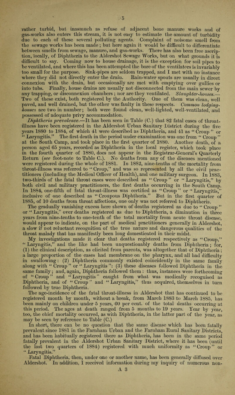 rather turbid, but inasmuch as refuse of adjacent bone manure works and of gas-works also enters this stream, it is not easy to estimate the amount of turbidity due to each of these several polluting agents. Complaint of noisome smell from the sewage works lias been made ; but here again it would be difficult to differentiate between smells from sewage, manure, and gas-works. There has also been free ascrip¬ tion, locally, of Diphtheria to the Aldershot Sewage Works, but on what grounds it is difficult to say. Coming now to house drainage, it is the exception for soil pipes to be ventilated, and where this has been attempted the bore of the ventilators is invariably too small for the purpose. Sink-pipes are seldom trapped, and I met with no instance where they did not directly enter the drain. Rain-water spouts are usually in direct connexion with the drain, but occasionally are met with emptying over gullies or into tubs. Finally, house drains are usually not disconnected from the main sewer by any trapping, or disconnexion chambers ; nor are they ventilated. Slaughter-houses.— Two of these exist, both registered by the Authority. One of them was clean, well paved, and well drained, but the other was faulty in these respects. Common lodging- houses are two in number; both were found clean, well-lighted, well-ventilated, and possessed of adequate privy accommodation. Diphtheria prevalence.—It has been seen in Table (C.) that 82 fatal cases of throat- illness have been registered in the Aldershot Urban Sanitary District during the five years 1880 to 1884, of which 41 were described as Diphtheria, and 41 as “ Croup ” or “ Laryngitis.” The first death in the period under examination was one from “ Croup ” at the South Camp, and took place in the first quarter of 1880. Another death, of a person aged 65 years, recorded as Diphtheria in the local register, which took place in the fourth quarter of 1880, does not appear in the Registrar-General’s Quarterly Return (see foot-note to Table C.). No deaths from any of the diseases mentioned were registered during the whole of 1881. In 1882, nine-tenths of the mortality from throat-illness was referred to “ Croup,” and was so represented by all the civil prac¬ titioners (including the Medical Officer of Health), and one military surgeon. In 1883, two-thirds of the fatal throat cases were described as “ Croup ” or “ Laryngitis,” by both civil and military practitioners, the first deaths occurring in the South Camp. In 1884, one-fifth of fatal throat-illness was certified as “ Croup ” or “ Laryngitis,” inclusive of one described as “ Croupous Diphtheria.” But in the first quarter of 1885, of 10 deaths from throat affections, one only was not referred to Diphtheria. The gradually vanishing excess here shewn of deaths registered as due to “ Croup ” or “ Laryngitis,” over deaths registered as due to Diphtheria, a diminution in three years from nine-tenths to one-tentli of the total mortality from acute throat disease, would appear to indicate, on the part of medical practitioners generally in Aldershot, a slow if not reluctant recognition of the true nature and dangerous qualities of the throat malady that has manifestly been long domesticated in their midst. My investigations made it clear that deaths registered respectively as “ Croup,” “ Laryngitis,” and the like had been unquestionably deaths from Diphtheria; for, (1) the clinical description, as elicited from parents, was altogether that of Diphtheria; a large proportion of the cases had membrane on the pharynx, and all had difficulty in swallowing : (2) Diphtheria commonly existed coincidently in the same family along with “ Croup ” or “ Laryngitis ”: (3) these diseases followed Diphtheria in the same family; and, again, Diphtheria followed them : thus, instances were forthcoming of “Croup” and “Laryngitis” caught from what was medically recognised as Diphtheria, and of “ Croup ” and “ Laryngitis,” thus acquired, themselves in turn followed by true Diphtheria. The age-incidence of the fatal throat-illness in Aldershot that has continued to he registered month by month, without a break, from March 1883 to March 1885, has been mainly on children under 5 years, 60 per cent, of the total deaths occurring at this period. The ages at death ranged from 5 months to 19 years. Year by year, too, the chief mortality occurred, as with Diphtheria, in the latter part of the year, as may be seen by reference to Table (C.) In short, there can be no question that the same disease which has been fatally prevalent since 1881 in the Farnham Urban and the Farnham Rural Sanitary Districts, and has been habitually registered there as Diphtheria, has been in the same period fatally prevalent in the Aldershot Urban Sanitary District, where it has been (until the last two quarters of 1884) registered with much uniformity as “ Croup ” or “ Laryngitis.” Fatal Diphtheria, then, under one or another name, has been generally diffused over xlldershot. In addition, I received information during my inquiry of numerous non-