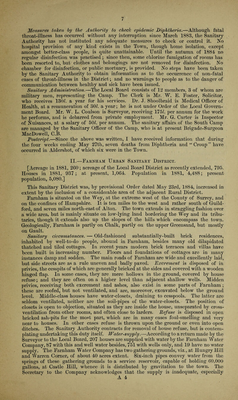 Measures taken by the Authority to check epidemic Diphtheria.—Although fatal throat-illness has occurred without any interruption since March 1883, the Sanitary Authority has not instituted any adequate measures to check or control it. No hospital provision of any kind exists in the Town, though home isolation, except amongst better-class people, is quite unattainable. Until the autumn of 1884 no regular disinfection was practised ; since then, some chlorine fumigation of rooms has been resorted to, but clothes and belongings are not removed for disinfection. No chamber for disinfection, or public mortuary, is pi’ovided. No steps have been taken by the Sanitary Authority to obtain information as to the occurrence of non-fatal cases of throat-illness in the District; and no warnings to people as to the danger of communication between healthy and sick have been issued. Sanitary Administration.—The Local Board consists of 12 members, 3 of whom are military men, representing the Camp. The Clerk is Mr. W. E. Eoster, Solicitor, who receives 130/. a year for his services. Dr. J. Shoolbraid is Medical Officer of Health, at a remuneration of 80/. a year; he is not under Order of the Local Govern¬ ment Board. Mr. W. L. Coulson is Surveyor, receiving 175/. per annum for the work he performs, and is debarred from private employment. Mr. G. Carter is Inspector of Nuisances, at a salary of 50/. per annum. The sanitary affairs of the South Camp are managed by the Sanitary Officer of the Camp, who is at present Brigade-Surgeon MacDowell, C.B. Fostcript.—Since the above was written, I have received information that during the four weeks ending May 27th, seven deaths from Diphtheria and “ Croup ” have occurred in Aldershot, of which six were in the Town. II.—Earnham Urban Sanitary District. [Acreage in 1881, 260 ; acreage of the Local Board District as recently extended, 795. Houses in 1881, 937; at present, 1,064. Population in 1881, 4,488; present population, 5,080.] This Sanitary District wTas, by provisional Order dated May 23rd, 1884, increased in extent by the inclusion of a considerable area of the adjacent Bural District. Earnham is situated on the Wey, at the extreme west of the County of Surrey, and on the confines of Hampshire. It is ten miles to the west and rather south of Guild¬ ford, and seven miles north-east of Alton. The town extends in straggling fashion over a wide area, but is mainly situate on low-lying land bordering the YVey and its tribu¬ taries, though it extends also up the slopes of the hills which encompass the town. Geologically, Earnham is partly on Chalk, partly on the upper Greensand, but mostly on Gault. Sanitary circumstances. — Old-fashioned substantially-built brick residences, inhabited by well-to-do people, abound in Earnham, besides many old dilapidated thatched and tiled cottages. In recent years modern brick terraces and villas have been built in increasing number. Eloors and foundations of cottages are in many instances damp and sodden. The main roads of Earnham are wide and excellently laid, but side streets are as a rule uneven and badly paved. Excrement is disposed of in privies, the cesspits of which are generally bricked at the sides and covered with a wooden hinged flap. In some cases, they are mere hollows in the ground, covered by house refuse; and they are often on a higher level than adjacent shallow W'elis. Midden privies, receiving both excrement and ashes, also exist in some parts of Earnham; these are roofed, but not ventilated, and are, moreover, excavated below the ground level. Middle-class houses have water-closets, draining to cesspools. The latter are seldom ventilated, neither are the soil-pipes of the water-closets. The position of closets is open to objection, situated as they are inside the house, unseparated by cross¬ ventilation from other rooms, and often close to larders. Refuse is disposed in open bricked ash-pits for the most part, which are in many cases foul-smelling and very near to houses. In other cases refuse is thrown upon the ground or even into open ditches. The Sanitary Authority contracts for removal of house refuse, but is contem¬ plating undertaking this duty itself. Water-supply.—According to a return made by the Surveyor to the Local Board, 207 houses are supplied with water by the Earnham Water Company, 87 with this and well water besides, 751 with wells only, and 19 have no water supply. The Earnham Water Company has two gathering grounds, viz., at Hungry Hill and Warren Corner, of about 40 acres extent. Six-inch pipes convey water from the springs of these gathering grounds to a service reservoir, capable of holding 60,000 gallons, at Castle Hill, whence it is distributed by gravitation to the town. The Secretarv to the Company acknowledges that the supply is inadequate, esjDecially A 4