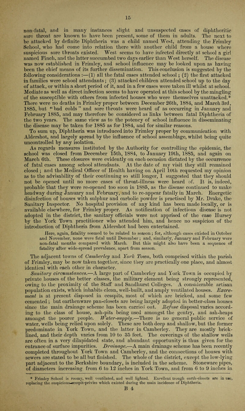 non-fatal, and in many instances slight and unsuspected cases of diphtheritic sore throat are known to have been present, some of them in adults. The next to he attacked by definite Diphtheria was a child named West, attending the Frimley School, who had come into relation there with another child from a house where suspicious sore throats existed. West seems to have infected directly at school a girl named Finch, and the latter succumbed two days earlier than West herself. The disease was now established in Frimley, and school influence may be looked upon as having been the chief means of its further dissemination. This conclusion is suggested by the following considerations :—(1) all the fatal cases attended school; (2) the first attacked in families were school attendants; (3) attacked children attended school up to the day of attack, or within a short period of it, and in a few cases were taken ill whilst at school. Mediate as well as direct infection seems to have operated at this school by the mingling of the susceptible with others from infected houses who were themselves unattacked.* There were no deaths in Frimley proper between December 26th, 1884, and March 3rd, 1885, but “bad colds ” and sore throats were heard of as occurring in January and February 1885, and may therefore be considered as links between fatal Diphtheria of the two years. The same view as to the potency of school influence in disseminating the disease may be taken for 1885 as for 1884, and for similar reasons. To sum up, Diphtheria was introduced into Frimley proper by communication with Aldershot, and largely spread by the influence of school assemblage, whilst being quite uncontrolled by any isolation. As regards measures instituted by the Authority for controlling the epidemic, the school was closed from December 15tli, 1884, to January 19th, 1885, and again on March 6th. These closures were evidently on each occasion dictated by the occurrence of fatal cases among school attendants. At the date of my visit they still remained closed; and the Medical Officer of Health having on April 10th requested my opinion as to the advisability of their continuing so still longer, I suggested that they should not be opened until no more cases of throat-illness were heard of. It is, indeed, probable that they were re-opened too soon in 1885, as the disease continued to make headway during January and February, and to re-appear fatally in March. Energetic disinfection of houses with sulphur and carbolic powder is practised by Mr. Drake, the Sanitary Inspector. No hospital provision of any kind has been made locally, or is available elsewhere, for Frimley proper. As notification of infectious disease is not adopted in the district, the sanitary officials were not apprised of the case Hursey by the York Town practitioner who attended him, and hence no suspicion of the introduction of Diphtheria from Aldershot had been entertained. Here, again, fatality seemed to be related to season ; for, although cases existed in October and November, none were fatal until December ; and, similarly, January and February were non-fatal months compared with March. But this might also have been a sequence of fatality after wide-spread prevalence, apart from season. The adjacent towns of Camberley and York Town, both comprised within the parish of Frimley, may be now taken together, since they are practically one place, and almost identical with each other in character. Sanitary circumstances.—A large part of Camberley and York Town is occupied by private houses of the better classes, the military element being strongly represented, owing to the proximity of the Staff and Sandhurst Colleges. A considerable artisan population exists, which inhabits clean, well-built, and amply ventilated houses. Excre¬ ment is at present disposed in cesspits, most of which are bricked, and some few cemented; but earthenware pan-closets are being largely adopted in better-class houses since the main drainage scheme has been carried out. Refuse disposal varies accord¬ ing to the class of house, ash-pits being used amongst the gentry, and asli-lieaps amongst the poorer people. 7Vater-supply.—There is no general public service of water, wells being relied upon solely. These are both deep and shallow, but the former predominate in York Town, and the latter in Camberley. They are mostly brick- lined, and their depth varies from 10 to 35 feet. The coverings of the shallow welis are often in a very dilapidated state, and abundant opportunity is thus given for the entrance of surface impurities. Drainage.—A main drainage scheme has been recently completed throughout York Town and Camberley, and the connections of houses with sewers are stated to be all but finished. The whole of the district, except the low-lying part adjacent to the Berkshire boundary, is included in the scheme. Stoneware pipes, of diameters increasing from 6 to 12 inches in York Town, and from 6 to 9 inches in * Frimley School is roomy, well ventilated, and well lighted. Excellent trough earth-closets are in use, replacing the suspicious-eesspit-privies which existed during the main incidence of Diphtheria.