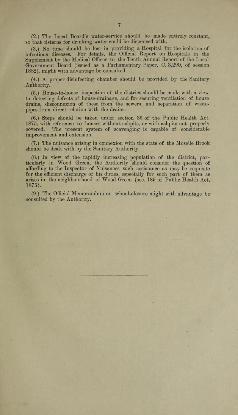 (2.) The Local Board’s water-service should be made entirely constant, so that cisterns for drinking water could be dispensed with. (3.) No time should be lost in providing a Hospital for the isolation of infectious diseases. For details, the Official Report on Hospitals in the Supplement by the Medical Officer to the Tenth Annual Report of the Local Government Board (issued as a Parliamentary Paper, 0. 3,290, of session 1882), might with advantage be consulted. (4.) A proper disinfecting chamber should be provided by the Sanitary Authority. (5.) House-to-house inspection of the district should be made with a view to detecting defects of house-drainage, and for securing ventilation of house drains, disconnexion of these from the sewers, and separation of waste- pipes from direct relation with the drains. (6.) Steps should be taken under section 36 of the Public Health Act, 1875, with reference to houses without ashpits, or with ashpits not properly covered. The present system of scavenging is capable of considerable improvement and extension. (7.) The nuisance arising in connexion with the state of the Moselle Brook should be dealt with by the Sanitary Authority. (8.) In view of the rapidly increasing population of the district, par¬ ticularly in Wood Green, the Authority should consider the question of affording to the Inspector of Nuisances such assistance as may be requisite for the efficient discharge of his duties, especially for such part of them as arises in the neighbourhood of Wood Green (sec. 189 of Public Health Act, 1875b / (9.) The Official Memorandum on school-closure might with advantage be consulted by the Authority.