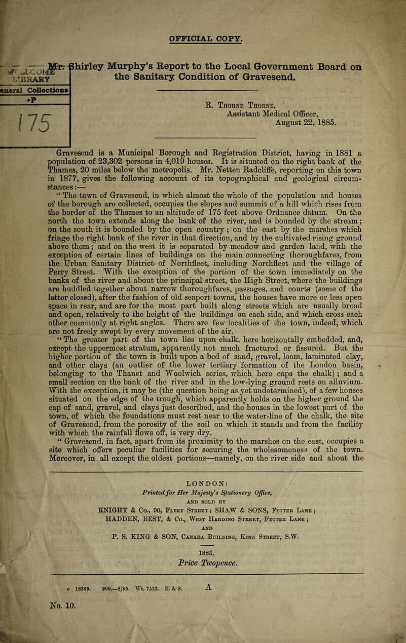 OFFICIAL COPY. vrLJLCOMT LIBRARY Ml Shirley Murphy’s Report to the Local Government Board on the Sanitary Condition of Gravesend. euerai Collections +P R. Thorne Thorne, Assistant Medical Officer, August 22, 1885. Gravesend is a Municipal Borough and Registration District, having in 1881 a population of 23,302 persons in 4,019 houses. It is situated on the right bank of the Thames, 20 miles below the metropolis. Mr. Netten Radcliffe, reporting on this town in 1877, gives the following account of its topographical and geological circum¬ stances :— “ The town of Gravesend, in which almost the whole of the population and houses of the borough are collected, occupies the slopes and summit of a hill which rises from the border of the Thames to an altitude of 175 feet above Ordnance datum. On the north the town extends along the bank of the river, and is bounded by the stream; on the south it is bounded by the open country ; on the east by the marshes which fringe the right bank of the river in that direction, and by the cultivated rising ground above them; and on the west it is separated by meadow and garden land, with the exception of certain lines of buildings on the main connecting thoroughfares, from the Urban Sanitary District of Northfleet, including Northfleet and the village of Perry Street. With the exception of the portion of the town immediately on the banks of the river and about the principal street, the High Street, where the buildings are huddled together about narrow thoroughfares, passages, and courts (some of the latter closed), after the fashion of old seaport towns, the houses have more or less open space in rear, and are for the most part built along streets which are usually broad and open, relatively to the height of the buildings on each side, and which cross each other commonly at right angles. There are few localities of the town, indeed, which are not freely swept by every movement of the air. “ The greater part of the town lies upon chalk, here horizontally embedded, and, except the uppermost stratum, apparently not much fractured or fissured. But the higher portion of the town is built upon a bed of sand, gravel, loam, laminated clay, and other clays (an outlier of the lower tertiary formation of the London basin, belonging to the Thanet and Woolwich series, which here caps the chalk) ; and a small section on the bank of the river and in the low-lying ground rests on alluvium. With the exception, it may be (the question being as yet undetermined), of a few houses situated on the edge of the trough, which apparently holds on the higher ground the cap of sand, gravel, and clays just described, and the houses in the lowest part of the town, of which the foundations must rest near to the water-line of the chalk, the site of Gravesend, from the porosity of the soil on which it stands and from the facility with which the rainfall flows off, is very dry. “ Gravesend, in fact, apart from its proximity to the marshes on the east, occupies a site which offers peculiar facilities for securing the wholesomeness of the town. Moreover, in all except the oldest portions—namely, on the river side and about the / LONDON: Printed for Her Majesty's Stationery Office, AND SOLD BY KNIGHT & Co., 90, Fleet Street ; SHAW & SONS, Fetter Lane ; HADDEN, BEST, & Co., West Harding Street, Fetter Lane ; AND P. S. KING & SON, Canada Building, King Street, S.W. 1885. Price Tioopence. o 183S9. 200.—8/85. Wt. 7533. E. & S. A No. 10.