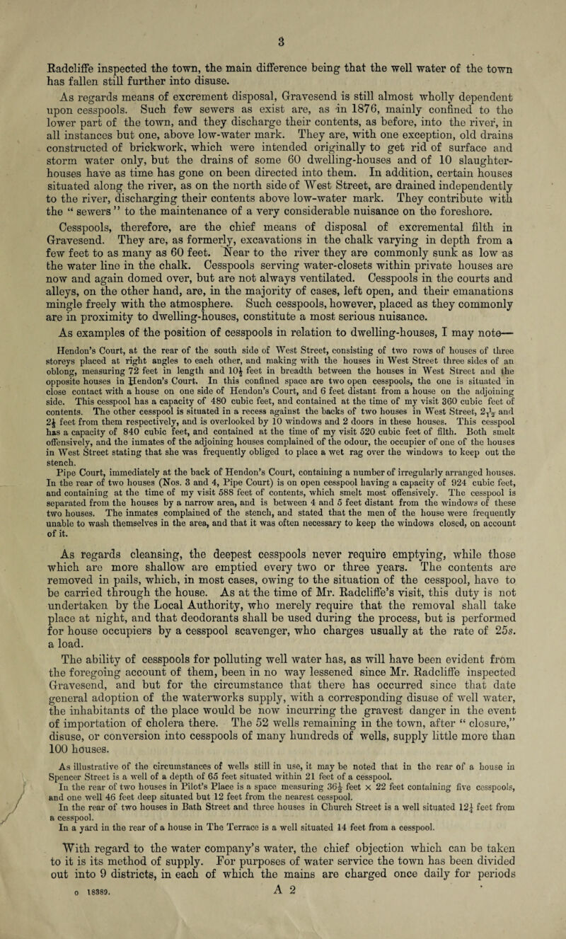 Radcliffe inspected the town, the main difference being that the well water of the town has fallen still further into disuse. As regards means of excrement disposal, Gravesend is still almost wholly dependent upon cesspools. Such few sewers as exist are, as -in 1876, mainly confined to the lower part of the town, and they discharge their contents, as before, into the river, in all instances but one, above low-water mark. They are, with one exception, old drains constructed of brickwork, which were intended originally to get rid of surface and storm water only, but the drains of some 60 dwelling-houses and of 10 slaughter¬ houses have as time has gone on been directed into them. In addition, certain houses situated along the river, as on the north side of West Street, are drained independently to the river, discharging their contents above low-water mark. They contribute with the “ sewers” to the maintenance of a very considerable nuisance on the foreshore. Cesspools, therefore, are the chief means of disposal of excremental filth in Gravesend. They are, as formerly, excavations in the chalk varying in depth from a few feet to as many as 60 feet. Near to the river they are commonly sunk as low as the water line in the chalk. Cesspools serving water-closets within private houses are now and again domed over, but are not always ventilated. Cesspools in the courts and alleys, on the other hand, are, in the majority of cases, left open, and their emanations mingle freely with the atmosphere. Such cesspools, however, placed as they commonly are in proximity to dwelling-houses, constitute a most serious nuisance. As examples of the position of cesspools in relation to dwelling-houses, I may note— Hendon’s Court, at the rear of the south side of West Street, consisting of two rows of houses of three storeys placed at right angles to each other, and making with the houses in West Street three sides of an oblong, measuring 72 feet in length and 10^ feet in breadth between the houses in West Street and the opposite houses in Hendon’s Court. In this confined space are two open cesspools, the one is situated in close contact with a house on one side of Hendon’s Court, and 6 feet distant from a house on the adjoining side. This cesspool has a capacity of 480 cubic feet, and contained at the time of my visit 360 cubic feet of contents. The other cesspool is situated in a recess against the backs of two houses in West Street, 2T^ and 2J feet from them respectively, and is overlooked by 10 windows and 2 doors in these houses. This cesspool has a capacity of 840 cubic feet, and contained at the time of my visit 520 cubic feet of filth. Both smelt offensively, and the inmates of the adjoining houses complained of the odour, the occupier of one of the houses in West Street stating that she was frequently obliged to place a wet rag over the windows to keep out the stench. Pipe Court, immediately at the back of Hendon’s Court, containing a number of irregularly arranged houses. In the rear of two houses (Nos. 3 and 4, Pipe Court) is on open cesspool having a capacity of 924 cubic feet, and containing at the time of my visit 588 feet of contents, which smelt most offensively. The cesspool is separated from the houses by a narrow area, and is between 4 and 5 feet distant from the windows of these two houses. The inmates complained of the stench, and stated that the men of the house were frequently unable to wash themselves in the area, and that it was often necessary to keep the windows closed, on account of it. As regards cleansing, tbe deepest cesspools never require emptying, while those which are more shallow are emptied every two or three years. The contents are removed in pails, which, in most cases, owing to the situation of the cesspool, have to be carried through the house. As at the time of Mr. Radcliffe’s visit, this duty is not undertaken by the Local Authority, who merely require that the removal shall take place at night, and that deodorants shall be used during the process, but is performed for house occupiers by a cesspool scavenger, who charges usually at the rate of 25s. a load. The ability of cesspools for polluting well water has, as will have been evident from the foregoing account of them, been in no way lessened since Mr. Radcliffe inspected Gravesend, and but for the circumstance that there has occurred since that date general adoption of the waterworks supply, with a corresponding disuse of well water, the inhabitants of the place would be now incurring the gravest danger in the event of importation of cholera there. The 52 wells remaining in the town, after “ closure,” disuse, or conversion into cesspools of many hundreds of wells, supply little more than 100 houses. As illustrative of the circumstances of wells still in use, it may be noted that in the rear of a house in Spencer Street is a well of a depth of 65 feet situated within 21 feet of a cesspool. In the rear of two houses in Pilot’s Place is a space measuring 36^ feet x 22 feet containing five cesspools, and one well 46 feet deep situated but 12 feet from the nearest cesspool. In the rear of two houses in Bath Street and three houses in Church Street is a well situated 12^ feet from a cesspool. In a yard in the rear of a house in The Terrace is a well situated 14 feet from a cesspool. With regard to the water company’s water, the chief objection which can be taken to it is its method of supply. For purposes of water service the town has been divided out into 9 districts, in each of which the mains are charged once daily for periods A 2 o 18389.