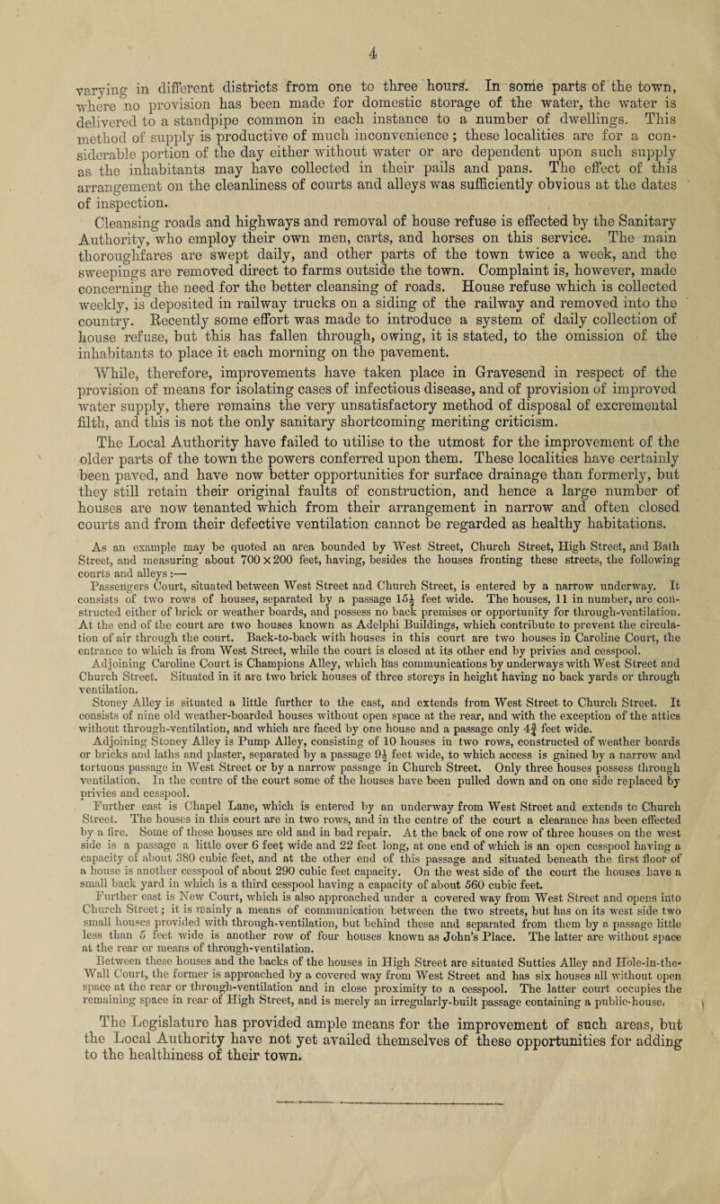 varying in different districts from one to three hours. In some parts of the town, where no provision has been made for domestic storage of the water, the water is delivered to a standpipe common in each instance to a number of dwellings. This method of supply is productive of much inconvenience ; these localities are for a con¬ siderable portion of the day either without water or are dependent upon such supply as the inhabitants may have collected in their pails and pans. The effect of this arrangement on the cleanliness of courts and alleys was sufficiently obvious at the dates of inspection. Cleansing roads and highways and removal of house refuse is effected by the Sanitary Authority, who employ their own men, carts, and horses on this service. The main thoroughfares are swept daily, and other parts of the town twice a week, and the sweepings are removed direct to farms outside the town. Complaint is, however, made concerning the need for the better cleansing of roads. House refuse which is collected weekly, is deposited in railway trucks on a siding of the railway and removed into the country. Recently some effort was made to introduce a system of daily collection of house refuse, but this has fallen through, owing, it is stated, to the omission of the inhabitants to place it each morning on the pavement. While, therefore, improvements have taken place in Gravesend in respect of the provision of means for isolating cases of infectious disease, and of provision of improved water supply, there remains the very unsatisfactory method of disposal of excremental filth, and this is not the only sanitary shortcoming meriting criticism. The Local Authority have failed to utilise to the utmost for the improvement of the older parts of the town the powers conferred upon them. These localities have certainly been paved, and have now better opportunities for surface drainage than formerly, but they still retain their original faults of construction, and hence a large number of houses are now tenanted which from their arrangement in narrow and often closed courts and from their defective ventilation cannot be regarded as healthy habitations. As an example may be quoted an area bounded by West. Street, Church Street, High Street, and Bath Street, and measuring about 700x200 feet, having, besides the houses fronting these streets, the following courts and alleys :— Passengers Court, situated between West Street and Church Street, is entered by a narrow underway. It consists of two rows of houses, separated by a passage 15^ feet wide. The houses, 11 in number, are con¬ structed either of brick or weather boards, and possess no back premises or opportunity for through-ventilation. At the end of the court are two houses known as Adelphi Buildings, which contribute to prevent the circula¬ tion of air through the court. Back-to-back with houses in this court are two houses in Caroline Court, the entrance to which is from West Street, while the court is closed at its other end by privies and cesspool. Adjoining Caroline Court is Champions Alley, which h'as communications by underways with West Street and Church Street. Situated in it are two brick houses of three storeys in height having no back yards or through ventilation. Stoney Alley is situated a little further to the east, and extends from West Street to Church Street. It consists of nine old weather-boarded houses without open space at the rear, and with the exception of the attics without through-ventilation, and which are faced by one house and a passage only 4f feet wide. Adjoining Stoney Alley is Pump Alley, consisting of 10 houses in two rows, constructed of weather boards or bricks and laths and plaster, separated by a passage 9^ feet wide, to which access is gained by a narrow and tortuous passage in West Street or by a narrow passage in Church Street. Only three houses possess through ventilation. In the centre of the court some of the houses have been pulled down and on one side replaced by privies and cesspool. Further east is Chapel Lane, which is entered by an underway from West Street and extends to Church Street. The houses in this court are in two rows, and in the centre of the court a clearance has been effected by a fire. Some of these houses are old and in bad repair. At the back of one row of three houses on the west side is a passage a little over 6 feet wide and 22 feet long, at one end of which is an open cesspool having a capacity of about 380 cubic feet, and at the other end of this passage and situated beneath the first floor of a house is another cesspool of about 290 cubic feet capacity. On the west side of the court the houses have a small back yard in which is a third cesspool having a capacity of about 560 cubic feet. Further east is New Court, which is also approached under a covered way from West Street and opens into Church Street; it is mainly a means of communication between the two streets, but has on its west side two small houses provided with through-ventilation, but behind these and separated from them by a passage little less than 5 feet wide is another row of four houses known as John’s Place. The latter are without space at the rear or means of through-ventilation. Between these houses and the backs of the houses in High Street are situated Sutties Alley and Hole-in-the* Wall Court, the former is approached by a covered way from West Street and has six houses all without open space at the rear or through-ventilation and in close proximity to a cesspool. The latter court occupies the remaining space in rear of High Street, and is merely an irregularly-built passage containing a public-house. The Legislature kas provided ample means for tke improvement of such areas, but tke Local Authority have not yet availed themselves of these opportunities for adding to the healthiness of their town.