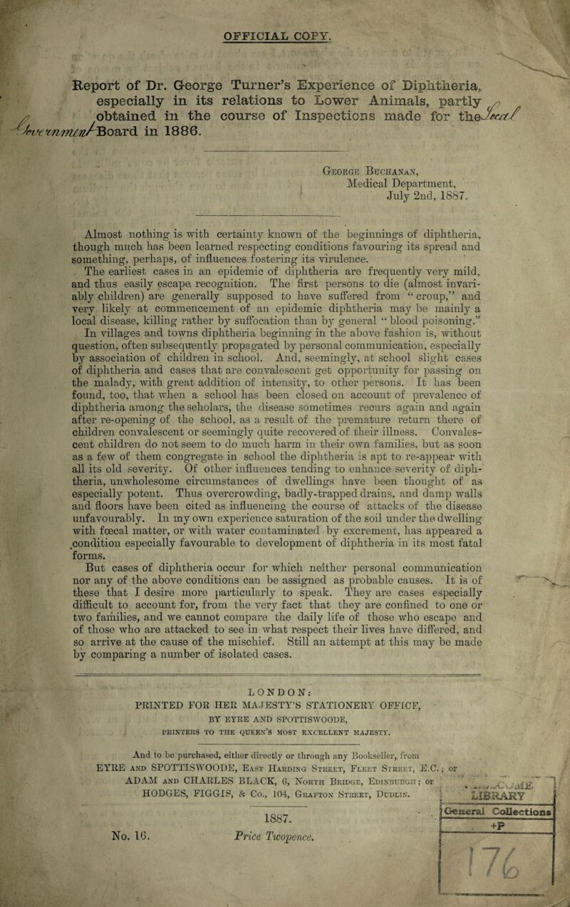 OFFICIAL COPY. Report of Dr. George Turner’s Experience of Diphtheria, especially in its relations to Lower Animals, partly , obtained in the course of Inspections made for t'h.&Jrx'tf/ S(W't7i77imABoa,Y& in 1886. George Buchanan, Medical Department, July 2nd, 1887. Almost nothing is with certainty known of the beginnings of diphtheria, though much has been learned respecting conditions favouring its spread and something, perhaps, of influences fostering its virulence. The earliest cases in an epidemic of diphtheria are frequently very mild, and thus easily escape, recognition. The first persons to die (almost invari¬ ably children) are generally supposed to have suffered from “ croup,” and very likely at commencement of an epidemic diphtheria may be mainly a local disease, killing rather by suffocation than by general “ blood poisoning.” In villages and towns diphtheria beginning in the above fashion is, without question, often subsequently propagated by personal communication, especially by association of children in school. And, seemingly, at school slight cases of diphtheria and cases that are convalescent get opportunity for passing on the malady, with great addition of intensity, to other persons. It has been found, too, that when a school has been closed on account of prevalence of diphtheria among the scholars, the disease sometimes recurs again and again after re-opening of the school, as a result of the premature return there of children convalescent or seemingly quite recovered of their illness. Convales¬ cent children do not seem to do much harm in their own families, but as soon as a few of them congregate in school the diphtheria is apt to re-appear with all its old severity. Of other influences tending to enhance severity of diph¬ theria, unwholesome circumstances of dwellings have been thought of as especially potent. Thus overcrowding, badly-trapped drains, and damp walls and floors have been cited as influencing the course of attacks of the disease unfavourably. In my own experience saturation of the soil under the dwelling with foecal matter, or with water contaminated by excrement, has appeared a condition especially favourable to development of diphtheria in its most fatal forms. But cases of diphtheria occur for which neither personal communication nor any of the above conditions can be assigned as probable causes. It is of these that I desire more particularly to speak. They are cases especially difficult to account for, from the very fact that they are confined to one or two families, and we cannot compare the daily life of those who escape and of those who are attacked to see in what respect their lives have differed, and so arrive at the cause of the mischief. Still an attempt at this may be made by comparing a number of isolated cases. LONDON: PRINTED FOR HER MAJESTY’S STATIONERY OFFICE, BY EYRE AND SPOTT1SWOODE, PRINTERS TO THE QUEEN’S MOST EXCELLENT MAJESTY. And to be purchased, either directly or through any Bookseller, from EYRE and SPOTTISWOODE, East Harding Street, Fleet Street, E.C.; or ADAM and CHARLES BLACK, 6, North Bridge, Edinburgh ; or HODGES, FIGGIS, & Co., 104, Grafton Street, Dudlin. • - < ■ y— *'■'*1 LIBRARY No. 16. 1887. Price Twopence. ^ General Collection* f +p