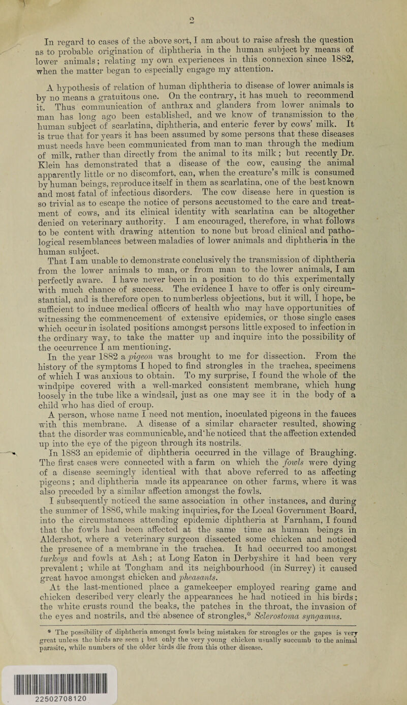 In regard to cases of the above sort, I am about to raise afresh the question as to probable origination of diphtheria in the human subject by. means of lower animalsrelating my own experiences in this connexion since 1882, when the matter began to especially engage my attention. A hypothesis of relation of human diphtheria to disease of lower animals is by no means a gratuitous one. On the contrary, it has much to recommend it. Thus communication of anthrax and glanders from lower animals to man has long ago been established, and we know of transmission to the human subject of scarlatina, diphtheria, and enteric fever by cows’ milk. It is true that for years it has been assumed by some persons that these diseases must needs have been communicated from man to man through the medium of milk, rather than directly from the animal to its milk ; but recently Dr. Klein has demonstrated that a disease of the cow, causing the animal apparently little or no discomfort, can, when the creature’s milk is consumed by human beings, reproduce itself in them as scarlatina, one of the best known and most fatal of infectious disorders. The cow disease here in question is so trivial as to escape the notice of persons accustomed to the care and treat¬ ment of cows, and its clinical identity with scarlatina can be altogether denied on veterinary authority. I am encouraged, therefore, in what follows to be content with drawing attention to none but broad clinical and patho¬ logical resemblances between maladies of lower animals and diphtheria in the human subject. That I am unable to demonstrate conclusively the transmission of diphtheria from the lower animals to man, or from man to the lower animals, I am perfectly aware. I have never been in a position to do this experimentally with much chance of success. The evidence I have to offer is only circum¬ stantial, and is therefore open to numberless objections, but it will, I hope, be sufficient to induce medical officers of health who may have opportunities of witnessing the commencement of extensive epidemics, or those single cases which occur in isolated positions amongst persons little exposed to infection in the ordinary way, to take the matter up and inquire into the possibility of the occurrence I am mentioning. In the year 1882 a pigeon was brought to me for dissection. From the history of the symptoms I hoped to find strongles in the trachea, specimens of which I was anxious to obtain. To my surprise, I found the whole of the windpipe covered with a well-marked consistent membrane, which hung loosely in the tube like a windsail, just as one may see it in the body of a child who has died of croup. A person, whose name i need not mention, inoculated pigeons in the fauces with this membrane. A disease of a similar character resulted, showing that the disorder was communicable, and*he noticed that the affection extended up into the eye of the pigeon through its nostrils. In 1883 an epidemic of diphtheria occurred in the village of Braughing. The first cases were connected with a farm on which the fowls were dying of a disease seemingly identical with that above referred to as affecting pigeons ; and diphtheria made its appearance on other farms, where it was also preceded by a similar affection amongst the fowls. I subsequently noticed the same association in other instances, and during the summer of 1886, while making inquiries, for the Local Government Board, into the circumstances attending epidemic diphtheria at Farnham, I found that the fowls had been affected at the same time as human beings in Aldershot, where a veterinary surgeon dissected some chicken and noticed the presence of a membrane in the trachea. It had occurred too amongst turkeys and fowls at Ash; at Long Eaton in Derbyshire it had been very prevalent; while at Tongham and its neighbourhood (in Surrey) it caused great havoc amongst chicken and pheasants. At the last-mentioned place a gamekeeper employed rearing game and chicken described very clearly the appearances he had noticed in his birds; the white crusts round the beaks, the patches in the throat, the invasion of the eyes and nostrils, and the absence of strongles,* Sclerostoma syngamus. * The possibility of diphtheria amongst fowls being mistaken for strongles or the gapes is very great unless the birds are seen ; but only the very young chicken usually succumb to the animal parasite, while numbers of the older birds die from this other disease. 22502708120