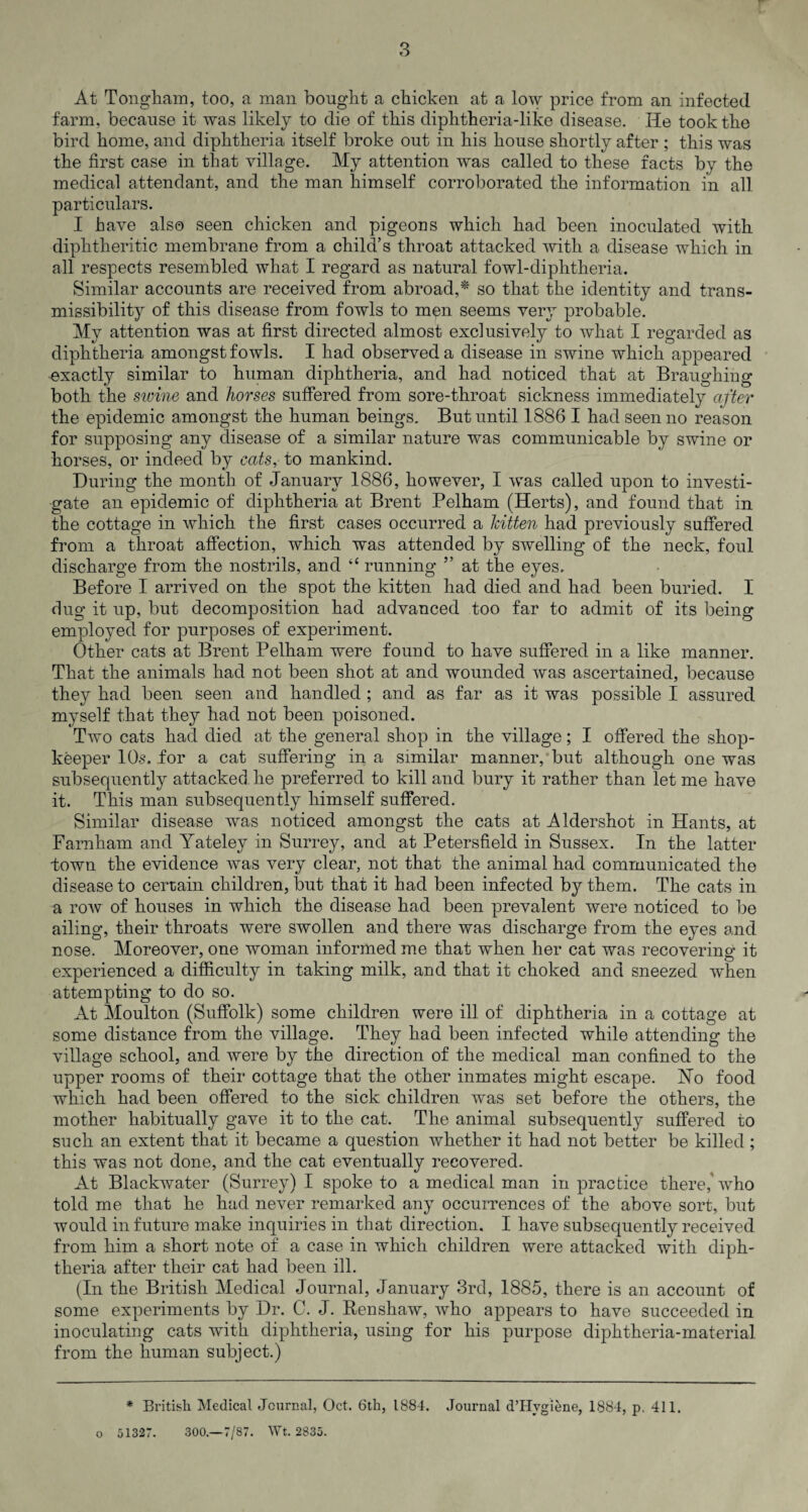 3 At Tongham, too, a man bought a chicken at a low price from an infected farm, because it was likely to die of this diphtheria-like disease. He took the bird home, and diphtheria itself broke out in his house shortly after ; this was the first case in that village. My attention was called to these facts by the medical attendant, and the man himself corroborated the information in all particulars. I have also seen chicken and pigeons which had been inoculated with diphtheritic membrane from a child’s throat attacked with a disease which in all respects resembled what I regard as natural fowl-diphtheria. Similar accounts are received from abroad,* so that the identity and trans- missibility of this disease from fowls to men seems very probable. My attention was at first directed almost exclusively to what I regarded as diphtheria amongst fowls. I had observed a disease in swine which appeared exactly similar to human diphtheria, and had noticed that at Braughing both the swine and horses suffered from sore-throat sickness immediately after the epidemic amongst the human beings. But until 1886 I had seen no reason for supposing any disease of a similar nature was communicable by swine or horses, or indeed by eats, to mankind. During the month of January 1886, however, I was called upon to investi¬ gate an epidemic of diphtheria at Brent Pelham (Herts), and found that in the cottage in which the first cases occurred a kitten had previously suffered from a throat affection, which was attended by swelling of the neck, foul discharge from the nostrils, and “running ” at the eyes. Before I arrived on the spot the kitten had died and had been buried. I dug it up, but decomposition had advanced too far to admit of its being employed for purposes of experiment. Other cats at Brent Pelham were found to have suffered in a like manner. That the animals had not been shot at and wounded was ascertained, because they had been seen and handled ; and as far as it was possible I assured myself that they had not been, poisoned. Two cats had died at the general shop in the village; I offered the shop¬ keeper 10-s. for a cat suffering in a similar manner, but although one was subsequently attacked he preferred to kill and bury it rather than let me have it. This man subsequently himself suffered. Similar disease was noticed amongst the cats at Aldershot in Hants, at Farnham and Yateley in Surrey, and at Petersfield in Sussex. Tn the latter town the evidence was very clear, not that the animal had communicated the disease to certain children, but that it had been infected by them. The cats in a row of houses in which the disease had been prevalent were noticed to be ailing, their throats were swollen and there was discharge from the eyes and nose. Moreover, one woman informed me that when her cat was recovering it experienced a difficulty in taking milk, and that it choked and sneezed wffien attempting to do so. At Moulton (Suffolk) some children were ill of diphtheria in a cottage at some distance from the village. They had been infected while attending the village school, and were by the direction of the medical man confined to the upper rooms of their cottage that the other inmates might escape. JSTo food which had been offered to the sick children was set before the others, the mother habitually gave it to the cat. The animal subsequently suffered to such an extent that it became a question whether it had not better be killed ; this was not done, and the cat eventually recovered. At Blackwater (Surrey) I spoke to a medical man in practice there,'who told me that he had never remarked any occurrences of the above sort, but would in future make inquiries in that direction. I have subsequently received from him a short note of a case in which children were attacked with diph¬ theria after their cat had been ill. (In the British Medical Journal, January 3rd, 1885, there is an account of some experiments by Dr. C. J. Renshaw, who appears to have succeeded in inoculating cats with diphtheria, using for his purpose diphtheria-material from the human subject.) * British Medical Journal, Oct. 6th, 1884. Journal dTIygiene, 1884, p. 411. o 51327. 300.—7/87. Wt. 2835.