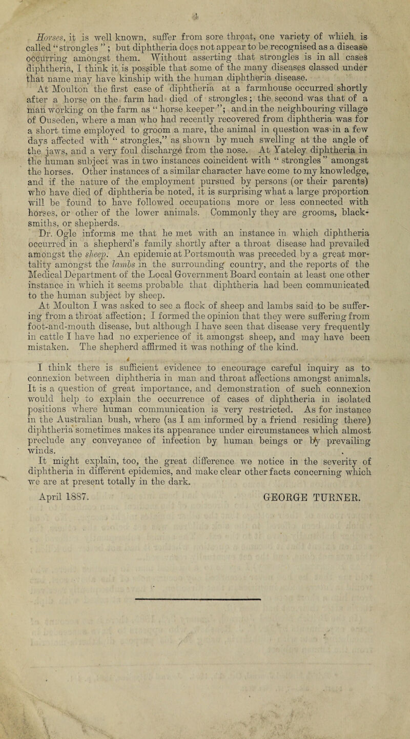 Horses, it is well known, suffer from sore throat, one variety of which is called “strangles ” ; but diphtheria does not appear to be recognised as a disease occurring amongst them. Without asserting that strangles is in all cases diphtheria, I think it is possible that some of the many diseases classed under that name may have kinship with the human diphtheria disease. At Moulton the first case of diphtheria at a farmhouse occurred shortly after a horse on the farm had died of strangles; the second was that of a man working on the farm as “ horse keeper and in the neighbouring village of Ouseden, where a man who had recently recovered from diphtheria was for a short time employed to groom a mare, the animal in question wasdn a few days affected with “ strangles,” as shown by much swelling at the angle of the jaws, and a very foul discharge from the nose. At Yateley diphtheria in the human subject was in two instances coincident with “ strangles’5 amongst the horses. Other instances of a similar character have come to my knowledge, and if the nature of the employment pursued by persons (or their parents) who have died of diphtheria be noted, it is surprising what a large proportion will be found to have followed occupations more or less connected with horses, or other of the lower animals. Commonly they are grooms, black¬ smiths, or shepherds. Dr. Ogle informs me that he met with an instance in which diphtheria occurred in a shepherd’s family shortly after a throat disease had prevailed amongst the sheep. An epidemic at Portsmouth was preceded by a great mor¬ tality amongst the lambs in the surrounding country, and the reports of the Medical Department of the Local Government Board contain at least one other instance in which it seems probable that diphtheria had been communicated to the human subject by sheep. At Moulton I was asked to see a flock of sheep and lambs said to be suffer¬ ing from a throat affection; I formed the opinion that they were suffering from foot-and-mouth disease, but although I have seen that disease very frequently in cattle I have had no experience of it amongst sheep, and may have been mistaken. The shepherd affirmed it was nothing of the kind. I think there is sufficient evidence to encourage careful inquiry as to connexion between diphtheria in man and throat affections amongst animals. It is a question of great importance, and demonstration of such connexion would help to explain the occurrence of cases of diphtheria in isolated positions where human communication is very restricted. As for instance in the Australian bush, where (as I am informed by a friend residing there) diphtheria sometimes makes its appearance under circumstances which almost preclude any conveyance of infection by human beings or by prevailing winds. It might explain, too, the great difference we notice in the severity of diphtheria in different epidemics, and make clear other facts concerning which we are at present totally in the dark. April 1887. GEORGE TURNER.