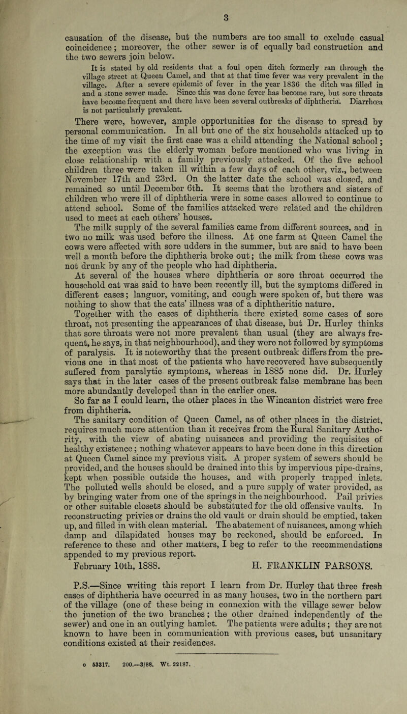 causation of the disease, but the numbers are too small to exclude casual coincidence; moreover, the other sewer is of equally bad construction and the two sewers join below. It is stated by old residents that a foul open ditch formerly ran through the village street at Queen Camel, and that at that time fever was very prevalent in the village. After a severe epidemic of fever in the year 1836 the ditch was filled in and a stone sewer made. Since this was done fever has become rare, but sore throats have become frequent and there have been several outbreaks of diphtheria. Diarrhoea is not particularly prevalent. There were, however, ample opportunities for the disease to spread by personal communication. In all but one of the six households attacked up to the time of my visit the first case was a child attending the National school; the exception was the elderly woman before mentioned who was living in close relationship with a family previously attacked. Of the five school children three were taken ill within a few days of each other, viz., between November 17th and 23rd. On the latter date the school was closed, and remained so until December 6th. It seems that the brothers and sisters of children who were ill of diphtheria were in some cases allowed to continue to attend school. Some of the families attacked were related and the children used to meet at each others’ houses. The milk supply of the several families came from different sources, and in two no milk was used before the illness. At one farm at Queen Camel the cows were affected with sore udders in the summer, but are said to have been well a month before the diphtheria broke out; the milk from these cows was not drunk by any of the people who had diphtheria. At several of the houses where diphtheria or sore throat occurred the household cat was said to have been recently ill, but the symptoms differed in different cases; languor, vomiting, and cough were spoken of, but there was nothing to show that the cats’ illness was of a diphtheritic nature. Together with the cases of diphtheria there existed some cases of sore throat, not presenting the appearances of that disease, but Dr. Hurley thinks that sore throats were not more prevalent than usual (they are always fre¬ quent, he says, in that neighbourhood), and they were not followed by symptoms of paralysis. It is noteworthy that the present outbreak differs from the pre¬ vious one in that most of the patients who have recovered have subsequently suffered from paralytic symptoms, whereas in 1885 none did. Dr. Hurley says that in the later cases of the present outbreak false membrane has been more abundantly developed than in the earlier ones. So far as I could learn, the other places in the Wincanton district were free from diphtheria. The sanitary condition of Queen Camel, as of other places in the district, requires much more attention than it receives from the Rural Sanitary Autho¬ rity, with the view of abating nuisances and providing the requisites of healthy existence; nothing whatever appears to have been done in this direction at Queen Camel since my previous visit. A proper system of sewers should be provided, and the houses should be drained into this by impervious pipe-drains, kept when possible outside the houses, and with properly trapped inlets. The polluted wells should be closed, and a pure supply of water provided, as by bringing water from one of the springs in the neighbourhood. Pail privies or other suitable closets should be substituted for the old offensive vaults. In reconstructing privies or drains the old vault or drain should be emptied, taken up, and filled in with clean material. The abatement of nuisances, among which damp and dilapidated houses may be reckoned, should be enforced. In reference to these and other matters, I beg to refer to the recommendations appended to my previous report. February 10th, 1888. H. FRANKLIN PARSONS. P.S.—Since writing this report I learn from Dr. Hurley that three fresh cases of diphtheria have occurred in as many houses, two in the northern part of the village (one of these being in connexion with the village sewer below the junction of the two branches ; the other drained independently of the sewer) and one in an outlying hamlet. The patients were adults ; they are not known to have been in communication with previous cases, but unsanitary conditions existed at their residences. o 53317. 200.—3/88. Wt. 22187.