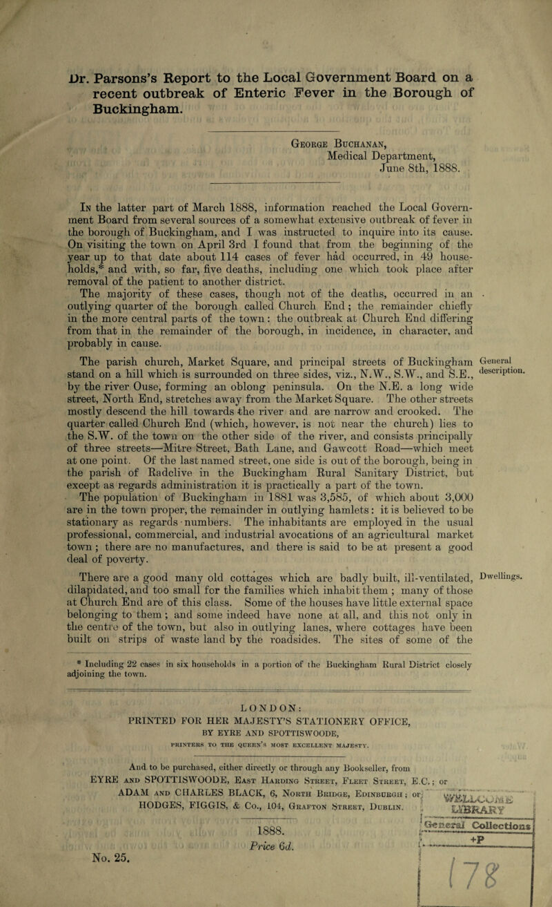 Dr. Parsons’s Report to the Local Government Board on a recent outbreak of Enteric Fever in the Borough of Buckingham. George Buchanan, Medical Department, June 8th, 1888. In the latter part of March 1888, information reached the Local Govern¬ ment Board from several sources of a somewhat extensive outbreak of fever in the borough of Buckingham, and I was instructed to inquire into its cause. On visiting the town on April 3rd I found that from the beginning of the year up to that date about 114 cases of fever had occurred, in 49 house¬ holds,* and with, so far. five deaths, including one which took place after removal of the patient to another district. The majority of these cases, though not of the deaths, occurred in an • outlying quarter of the borough called Church End ; the remainder chiefly in the more central parts of the town: the outbreak at Church End differing from that in the remainder of the borough, in incidence, in character, and probably in cause. The parish church, Market Square, and principal streets of Buckingham General stand on a hill which is surrounded on three sides, viz., N.W., S.W., and S.E., <lescnPtl0U- by the river Ouse, forming an oblong peninsula. On the N.E. a long wide street, North End, stretches away from the Market Square. The other streets mostly descend the hill towards the river and are narrow and crooked. The quarter called Church End (which, however, is not near the church) lies to the S.W. of the town on the other side of the river, and consists principally of three streets—Mitre Street, Bath Lane, and Gawcott Road—which meet at one point. Of the last named street, one side is out of the borough, being in the parish of Radclive in the Buckingham Rural Sanitary District, but except as regards administration it is practically a part of the town. The population of Buckingham in 1881 was 3,585, of which about 3,000 are in the town proper, the remainder in outlying hamlets: it is believed to be stationary as regards • numbers. The inhabitants are employed in the usual professional, commercial, and industrial avocations of an agricultural market town ; there are no manufactures, and there is said to be at present a good deal of poverty. There are a good many old cottages which are badly built, ill-ventilated, Dwellings, dilapidated, and too small for the families which inhabit them ; many of those at Church End are of this class. Some of the houses have little external space belonging to them ; and some indeed have none at all, and this not only in the centre of the town, but also in outlying lanes, where cottages have been built on strips of waste land by the roadsides. The sites of some of the * Including 22 cases in six households in a portion of the Buckingham Rural District closely adjoining the town. LONDON: PRINTED FOR HER MAJESTY’S STATIONERY OFFICE, BY EYRE AND SPOTTISWOODE, PRINTERS TO THE QUEEN’S MOST EXCELLENT MAJESTY. And to be purchased, either directly or through any Bookseller, from EYRE and SPOTTISWOODE, East Harding Street, Flep:t Street, E.C.; or ADAM and CHARLES BLACK, 6, North Bridge, Edinbdrgh ; or, HODGES, FIGGIS, & Co., 104, Grafton Street, Dublin. 3. K UtBRARY No. 25. 1888. Price Qd.