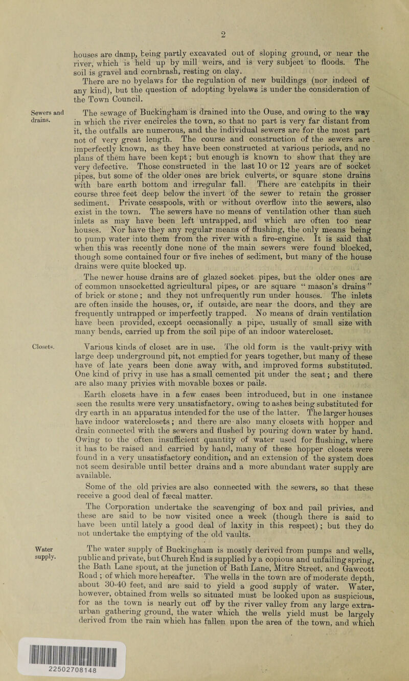 Sewers and drains. Closets. Water supply. houses are damp, being partly excavated out of sloping ground, or near the river, which is held up by mill weirs, and is very subject to floods. The soil is gravel and cornbrash, resting on clay. There are no byelaws for the regulation of new buildings (nor indeed of any kind), but the question of adopting byelaws is under the consideration of the Town Council. The sewage of Buckingham is drained into the Ouse, and owing to the way in which the river encircles the town, so that no part is very far distant from it, the outfalls are numerous, and the individual sewers are for the most part not of very great length. The course and construction of the sewers are imperfectly known, as they have been constructed at various periods, and no plans of them have been kept; but enough is known to show that they are very defective. Those constructed in the last 10 or 12 years are of socket pipes, but some of the older ones are brick culverts, or square stone drains with bare earth bottom and irregular fall. There are catchpits in their course three feet deep below the invert of the sewer to retain the grosser sediment. Private cesspools, with or without overflow into the sewers, also exist in the town. The sewers have no means of ventilation other than such inlets as may have been left untrapped, and which are often too near houses. Nor have they any regular means of flushing, the only means being to pump water into them from the river with a fire-engine. It is said that when this was recently done none of the main sewers were found blocked, though some contained four or five inches of sediment, but many of the house drains were quite blocked up. The newer house drains are of glazed socket pipes, but the older ones are of common unsocketted agricultural pipes, or are square “ mason’s drains ” of brick or stone ; and they not unfrequently run under houses. The inlets are often inside the houses, or, if outside, are near the doors, and they are frequently untrapped or imperfectly trapped. No means of drain ventilation have been provided, except occasionally a pipe, usually of small size with many bends, carried up from the soil pipe of an indoor watercloset. Various kinds of closet are in use. The old form is the vault-privy with large deep underground pit, not emptied for years together, but many of these have of late years been done away with, and improved forms substituted. One kind of privy in use has a small cemented pit under the seat; and there are also many privies with movable boxes or pails. Earth closets have in a few cases been introduced, but in one instance seen the results were very unsatisfactory, owing to ashes being substituted for dry earth in an apparatus intended for the use of the latter. The larger houses have indoor waterclosets ; and there are -also many closets with hopper and drain connected with the sewers and flushed by pouring down water by hand. Owing to the often insufficient quantity of water used for flushing, where it has to be raised and carried by hand, many of these hopper closets were found in a very unsatisfactory condition, and an extension of the system does not seem desirable until better drains and a more abundant water supply are available. Some of the old privies are also connected with the sewers, so that these receive a good deal of fsecal matter. The Corporation undertake the scavenging of box and pail privies, and these are said to be now visited once a week (though there is said to have been until lately a good deal of laxity in this respect) ; but they do not undertake the emptying of the old vaults. The water supply of Buckingham is mostly derived from pumps and wells, public and private, but Church End is supplied by a copious and unfailing spring, the Bath Lane spout, at the junction of Bath Lane, Mitre Street, and Gfawcott Boad ; of which more hereafter. The wells in the town are of moderate depth, about 30-40 feet, and are said to yield a good supply of water. Water, however, obtained from wells so situated must be looked upon as suspicious, for as the town is nearly cut off by the river valley from any large extra- urban gathering ground, the water which the wells ‘ yield must be largely derived from the rain which has fallen upon the area of the town, and which