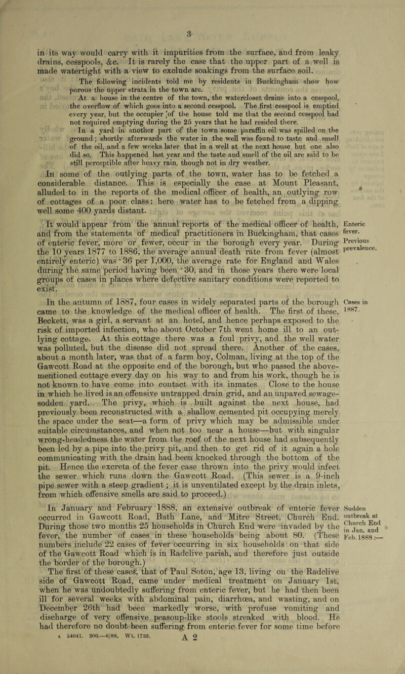 in its way would carry with it impurities from the surface, and from leaky drains, cesspools, &c. It is rarely the case that the upper part of a well is made watertight with a view to exclude soakings from the surface soil. The following incidents told me by residents in Buckingham show how porous the upper strata in the town are. At a house in the centre of the town, the watercloset drains into a cesspool, the overflow of which goes into a second cesspool. The first cesspool is emptied every year, but the occupier [of the house told me that the second cesspool had not required emptying during the 25 years that he had resided there. In a yard in another part of the town some paraffin oil was spilled on the ground ; shortly afterwards the water in the well was found to taste and smell of the oil, and a few weeks later that in a well at the next house but one also did so. This happened last year and the taste and smell of the oil are said to be still perceptible after heavy rain, though not in dry weather. In some of the outlying parts of the town, water has to be fetched a considerable distance. This is especially the case at Mount Pleasant, alluded to in the reports of the medical officer of health, an outlying row of cottages of a poor class: here water has to be fetched from a dipping well some 400 yards distant. It would appear from the annual reports of the medical officer of health, and from the statements of medical practitioners in Buckingham, that cases of enteric fever, more or fewer, occur in the borough every year. During the 10 years 1877 to 1886, the average annual death rate from fever (almost entirely enteric) was • 36 per 1,000, the average rate for England and Wales during the same period having been 30, and in those years there were local groups of cases in places where defective sanitary conditions were reported to exist. In the autumn of 1887, four cases in widely separated parts of the borough came to the knowledge of the medical officer of health. The first of these, Beckett, was a girl, a servant at an hotel, and hence perhaps exposed to the risk of imported infection, who about October 7th went home ill to an out¬ lying cottage. At this cottage there was a foul privy, and the well water was polluted, but the disease did not spread there. Another of the cases, about a month later, was that of a farm boy, Colman, living at the top of the Gfawcott Hoad at the opposite end of the borough, but who passed the above- mentioned cottage every day on his way to and from his work, though he is not known to have come into contact with its inmates. Close to the house in which he lived is an offensive untrapped drain grid, and an unpaved sewage- sodden yard. The privy, which is built against the next house, had previously been reconstructed with a shallow cemented pit occupying merely the space under the seat—a form of privy which may be admissible under suitable circumstances, and when not too near a house—but with singular wrong-headedness the water from the roof of the next house had subsequently been led by a pipe into the privy pit, and then to get rid of it again a hole communicating with the drain had been knocked through the bottom of the pit. Hence the excreta of the fever case thrown into the privy would infect the sewer which runs down the Gawcott Road. (This sewer is a 9-inch pipe sewer with a steep gradient; it is unventilated except by the drain inlets, from which offensive smells are said to proceed.) In January and February 1888, an extensive outbreak of enteric fever occurred in Gawcott Road, Bath Lane, and Mitre Street, Church End. During those two months 25 households in Church End were invaded by the fever, the number of cases in these households being about 80. (These numbers include 22 cases of fever occurring in six households on that side of the Gawcott Road which is in Radclive parish, and therefore just outside the border of the borough.) The first of these case&', that of Paul Soton, age 13, living on the Radclive side of Gawcott Road, came under medical treatment on Januarv 1st, when he was undoubtedly suffering from enteric fever, but he had then been ill for several weeks with abdominal pain, diarrhoea, and wasting, and on December 26th had been markedly worse, with profuse vomiting and discharge of very offensive peasoup-like stools streaked with blood. He had therefore no doubt been suffering from enteric fever for some time before a 54041. 200.—6/88. Wt. 1733. ^ 9 Enteric fever. Previous prevalence. Cases in 1.887. Sudden outbreak at Church End in Jan. and Feb. 1888