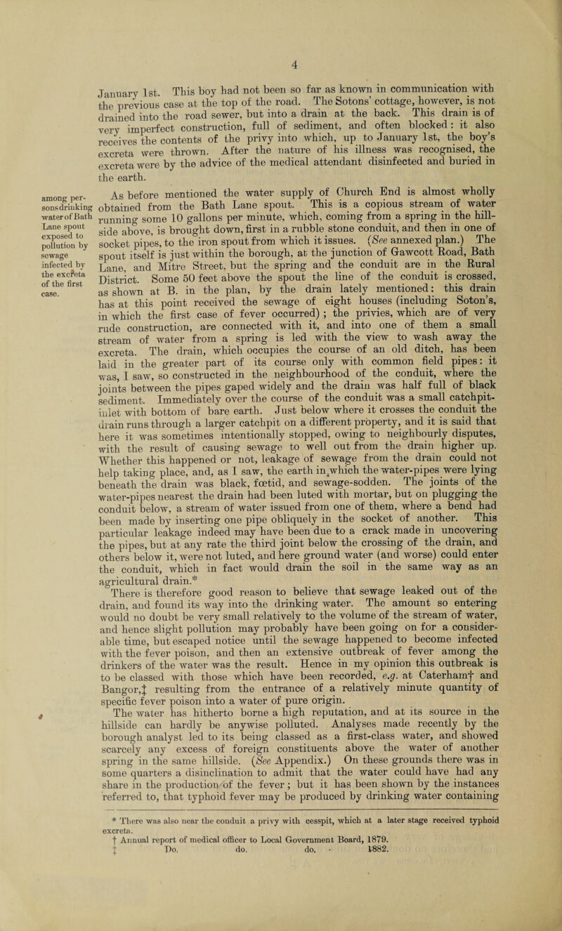 among per¬ sons drinking water of Bath Lane spout exposed to pollution by sewage infected by the exc?eta of the first case. January 1st. This boy had not been so far as known in communication with the previous case at the top of the road. The Sotons’ cottage, however, is not drained into the road sewer, but into a drain at the back. This drain is of very imperfect construction, full of sediment, and often blocked: it also receives the contents of the privy into which, up to January 1st, the boy’s excreta were thrown. After the nature of his illness was recognised, the excreta were by the advice of the medical attendant disinfected and buried in the earth. As before mentioned the water supply of Church End is almost wholly obtained from the Bath Lane spout. This is a copious stream of water running some 10 gallons per minute, which, coming from a spring in the hill¬ side above, is brought down, first in a rubble stone conduit, and then in one of socket pipes, to the iron spout from which it issues. (See annexed plan.) The spout itself is just within the borough, at the junction of Gawcott Road, Bath Lane, and Mitre Street, but the spring and the conduit are in the Rural District. Some 50 feet above the spout the line of the conduit is crossed, as shown at B. in the plan, by the drain lately mentioned: this drain has at this point received the sewage of eight houses (including Soton’s, in which the first case of fever occurred) ; the privies, which are of very rude construction, are connected with it, and into one of them a small stream of water from a spring is led with the view to wash away the excreta. The drain, which occupies the course of an old ditch, has been laid in the greater part of its course only with common field pipes: it was, I saw, so constructed in the neighbourhood of the conduit, where the joints between the pipes gaped widely and the dram was half full of black sediment. Immediately over the course of the conduit was a small catchpit- inlet with bottom of bare earth. Just below where it crosses the conduit the drain runs through a larger catchpit on a different property, and it is said that here it was sometimes intentionally stopped, owing to neighbourly disputes, with the result of causing sewage to well out from the drain higher up. Whether this happened or not, leakage of sewage from the drain could not help taking place, and, as I saw, the earth indwhich the water-pipes were lying beneath the drain was black, foetid, and sewage-sodden. The joints of the water-pipes nearest the drain had been luted with mortar, but on plugging the conduit below, a stream of water issued from one of them, where a bend had been made by inserting one pipe obliquely in the socket of another. This particular leakage indeed may*have been due to a crack made in uncovering the pipes, but at any rate the third joint below the crossing of the drain, and others below it, were not luted, and here ground water (and worse) could enter the conduit, which in fact would drain the soil in the same way as an agricultural drain.* There is therefore good reason to believe that sewage leaked out of the drain, and found its way into the drinking water. The amount so entering would no doubt be very small relatively to the volume of the stream of water, and hence slight pollution may probably have been going on for a consider¬ able time, but escaped notice until the sewage happened to become infected with the fever poison, and then an extensive outbreak of fever among the drinkers of the water was the result. Hence in my opinion this outbreak is to be classed with those which have been recorded, e.g. at Caterhamj* and Bangor,J resulting from the entrance of a relatively minute quantity of specific fever poison into a water of pure origin. The water has hitherto borne a high reputation, and at its source in the hillside can hardly be anywise polluted. Analyses made recently by the borough analyst led to its being classed as a first-class water, and showed scarcely any excess of foreign constituents above the water of another spring in the same hillside. (See Appendix.) On these grounds there was in some quarters a disinclination to admit that the water could have had any share in the production of the fever ; but it has been shown by the instances referred to, that typhoid fever may be produced by drinking water containing * There was also near the conduit a privy with cesspit, which at a later stage received typhoid excreta. | Annual report of medical officer to Local Government Board, 1879. Do, do. do. • 1882.