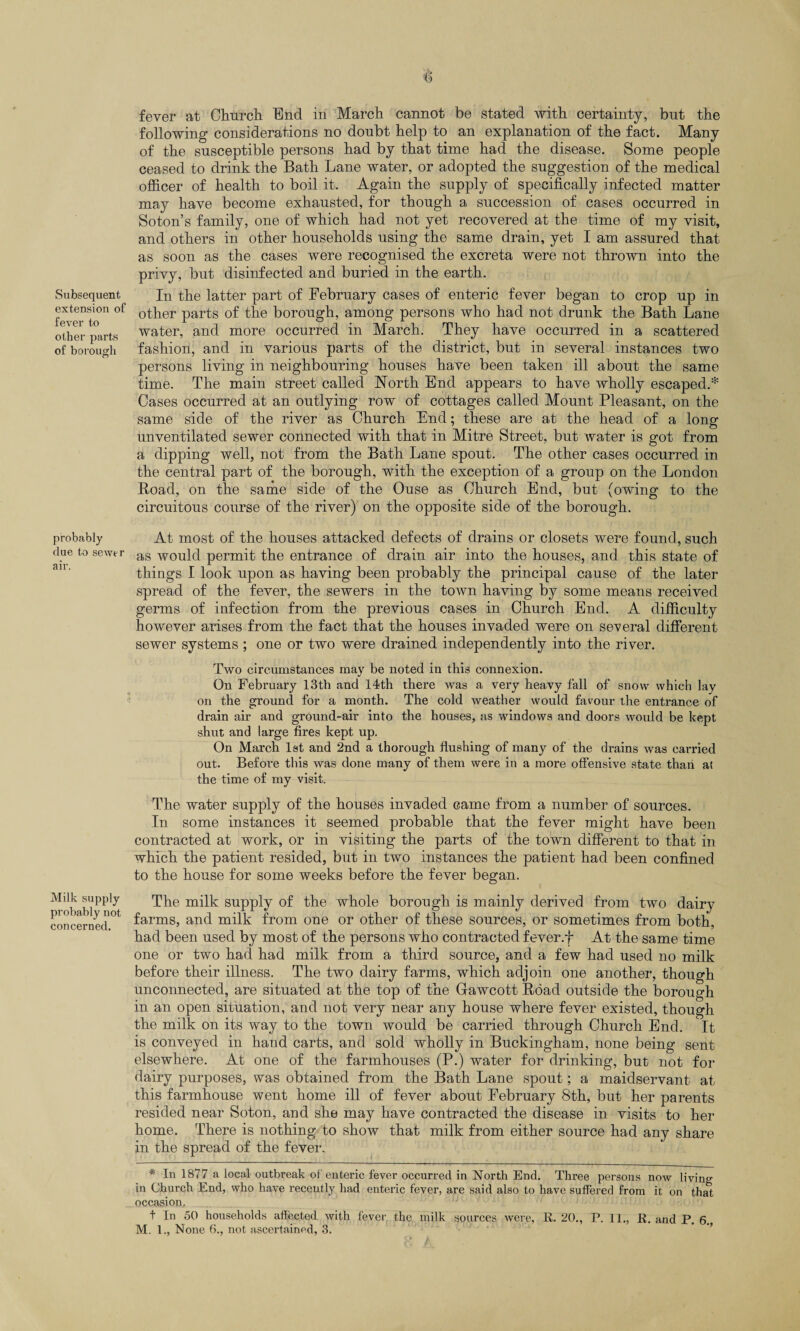 Subsequent extension of fever to other parts of borough probably due to sewer air. Milk supply probably not concerned. fever at Church. End in March cannot be stated with certainty, but the following considerations no doubt help to an explanation of the fact. Many of the susceptible persons had by that time had the disease. Some people ceased to drink the Bath Lane water, or adopted the suggestion of the medical officer of health to boil it. Again the supply of specifically infected matter may have become exhausted, for though a succession of cases occurred in Soton’s family, one of which had not yet recovered at the time of my visit, and others in other households using the same drain, yet I am assured that as soon as the cases were recognised the excreta were not thrown into the privy, but disinfected and buried in the earth. In the latter part of February cases of enteric fever began to crop up in other parts of the borough, among persons who had not drunk the Bath Lane water, and more occurred in March. They have occurred in a scattered fashion, and in various parts of the district, but in several instances two persons living in neighbouring houses have been taken ill about the same time. The main street called North End appears to have wholly escaped.* Cases occurred at an outlying row of cottages called Mount Pleasant, on the same side of the river as Church End; these are at the head of a long unventilated sewer connected with that in Mitre Street, but water is got from a dipping well, not from the Bath Lane spout. The other cases occurred in the central part of the borough, with the exception of a group on the London Road, on the same side of the Ouse as Church End, but (owing to the circuitous course of the river) on the opposite side of the borough. At most of the houses attacked defects of drains or closets were found, such as would permit the entrance of drain air into the houses, and this state of things I look upon as having been probably the principal cause of the later spread of the fever, the sewers in the town having by some means received germs of infection from the previous cases in Church End. A difficulty however arises from the fact that the houses invaded were on several different sewer systems ; one or two were drained independently into the river. Two circumstances may be noted in this connexion. On February 13th and 14th there was a very heavy fall of snow which lay on the ground for a month. The cold weather would favour the entrance of drain air and ground-air into the houses, as windows and doors would be kept shut and large fires kept up. On March 1st and 2nd a thorough flushing of many of the drains was carried out. Before this was done many of them were in a more offensive state than at the time of my visit. The water supply of the houses invaded came from a number of sources. In some instances it seemed probable that the fever might have been contracted at work, or in visiting the parts of the town different to that in which the patient resided, but in two instances the patient had been confined to the house for some weeks before the fever began. The milk supply of the whole borough is mainly derived from two dairy farms, and milk from one or other of these sources, or sometimes from both, had been used by most of the persons who contracted fever.f At the same time one or two had had milk from a third source, and a few had used no milk before their illness. The two dairy farms, which adjoin one another, though unconnected, are situated at the top of the Grawcott Road outside the borough in an open situation, and not very near any house where fever existed, though the milk on its way to the town would be carried through Church End. It is conveyed in hand carts, and sold wholly in Buckingham, none being sent elsewhere. At one of the farmhouses (P.) water for drinking, but not for dairy purposes, was obtained from the Bath Lane spout; a maidservant at this farmhouse went home ill of fever about February 8th, but her parents resided near Soton, and she may have contracted the disease in visits to her home. There is nothing to show that milk from either source had any share in the spread of the fever. * In 1877 a local outbreak of enteric fever occurred in North End. Three persons now living in Church End, who have recently had enteric fever, are said also to have suffered from it on that occasion, t In 50 households affected with fever the milk sources were, R. 20., P. 11., R. and P. 6.,