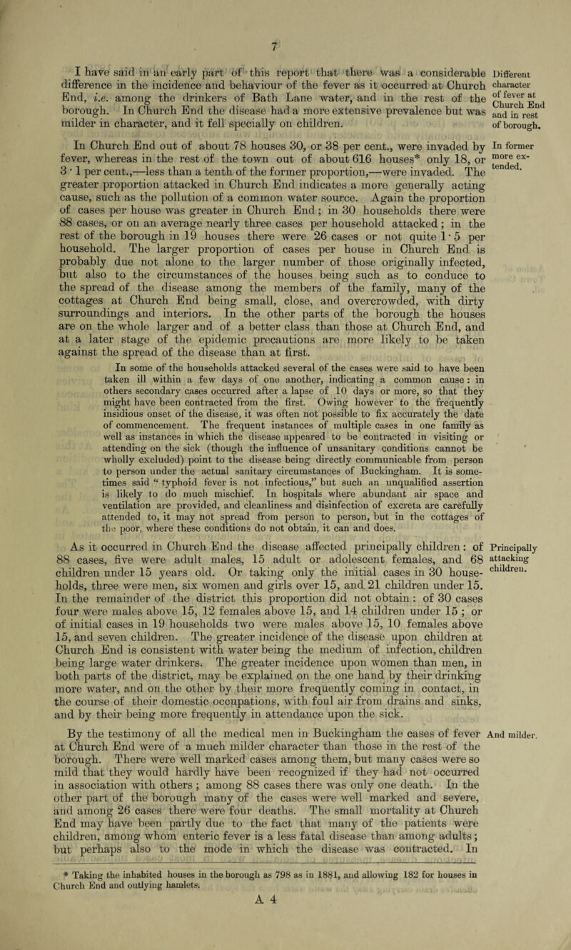 I have said in an early part of this report that there was a considerable Different difference in the incidence and behaviour of the fever as it occurred at Church character End, i.e. among the drinkers of Bath Lane water, and in the rest of the ^ borough. In Church End the disease had a more extensive prevalence but was amj in rest * milder in character, and it fell specially on children. of borough. In Church End out of about 78 houses 30, or 38 per cent., were invaded by In former fever, whereas in the rest of the town out of about 616 houses* only 18, or ex’ 3 • 1 per cent.,—less than a tenth of the former proportion,—were invaded. The en et' greater proportion attacked in Church End indicates a more generally acting- cause, such as the pollution of a common water source. Again the proportion of cases per house was greater in Church End ; in 30 households there were 88 cases, or on an average nearly three cases per household attacked ; in the rest of the borough in 19 houses there were 26 cases or not quite 1*5 per household. The larger proportion of cases per house in Church End is probably due not alone to the larger number of those originally infected, but also to the circumstances of the houses being such as to conduce to the spread of the disease among the members of the family, many of the cottages at Church End being small, close, and overcrowded, with dirty surroundings and interiors. In the other parts of the borough the houses are on the whole larger and of a better class than those at Church End, and at a later stage of the epidemic precautions are more likely to be taken against the spread of the disease than at first. In some of the households attacked several of the cases were said to have been taken ill within a few days of one another, indicating a common cause : in others secondary cases occurred after a lapse of 10 days or more, so that they might have been contracted from the first. Owing however to the frequently insidious onset of the disease, it was often not possible to fix accurately the date of commencement. The frequent instances of multiple cases in one family as well as instances in which the disease appeared to be contracted in visiting or attending on the sick (though the influence of unsanitary conditions cannot be wholly excluded) point to the disease being directly communicable from person to person under the actual sanitary circumstances of Buckingham. It is some¬ times said “ typhoid fever is not infectious,” but such an unqualified assertion is likely to do much mischief. In hospitals where abundant air space and ventilation are provided, and cleanliness and disinfection of excreta are carefully attended to, it may not spread from person to person, but in the cottages of the poor, where these conditions do not obtain, it can and does. As it occurred in Church End the disease affected principally children: of Principally 88 cases, five were adult males, 15 adult or adolescent females, and 68 attacking children under 15 years old. Or taking only the initial cases in 30 house- chlldren* holds, three were men, six women and girls over 15, and. 21 children under 15. In the remainder of the district this proportion did not obtain: of 30 cases four were males above 15, 12 females above 15, and 14 children under 15 ; or of initial cases in 19 households two were males above 15, 10 females above 15, and seven children. The greater incidence of the disease upon children at Church End is consistent with water being the medium of infection, children being large water drinkers. The greater incidence upon women than men, in both parts of the district, may be explained on the one hand by their drinking more water, and on the other by their more frequently coming in contact, in the course of their domestic occupations, with foul air from drains and sinks, and by their being more frequently in attendance upon the sick. By the testimony of all the medical men in Buckingham the cases of fever And milder, at Church End were of a much milder character than those in the rest of the borough. There were well marked cases among them, but many cases were so mild that they would hardly have been recognized if they had not occurred in association with others ; among 88 cases there was only one death. In the other part of the borough many of the cases were well marked and severe, and among 26 cases there were four deaths. The small mortality at Church End may have been partly due to the fact that many of the patients were children, among whom enteric fever is a less fatal disease than among adults; but perhaps also to the mode in which the disease was contracted. In * Taking the inhabited houses in the borough as 798 as in 1881, and allowing 182 for houses in Church End and outlying hamlets.