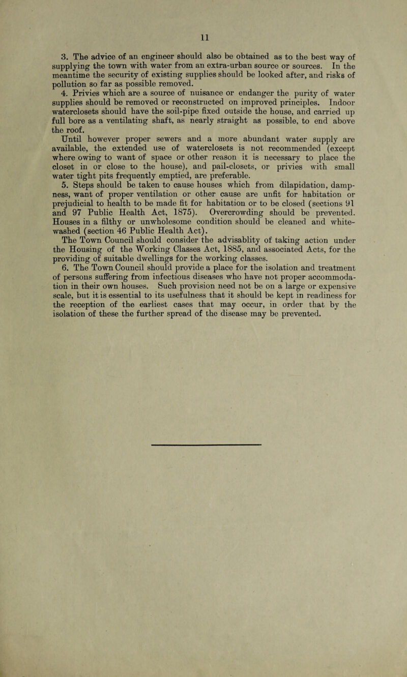 3. The advice of an engineer should also be obtained as to the best way of supplying the town with water from an extra-urban source or sources. In the meantime the security of existing supplies should be looked after, and risks of pollution so far as possible removed. 4. Privies which are a source of nuisance or endanger the purity of water supplies should be removed or reconstructed on improved principles. Indoor waterclosets should have the soil-pipe fixed outside the house, and carried up full bore as a ventilating shaft, as nearly straight as possible, to end above the roof. Until however proper sewers and a more abundant water supply are available, the extended use of waterclosets is not recommended (except where owing to want of space or other reason it is necessary to place the closet in or close to the house), and pail-closets, or privies with small water tight pits frequently emptied, are preferable. 5. Steps should be taken to cause houses which from dilapidation, damp¬ ness, want of proper ventilation or other cause are unfit for habitation or prejudicial to health to be made fit for habitation or to be closed (sections 91 and 97 Public Health Act, 1875). Overcrowding should be prevented. Houses in a filthy or unwholesome condition should be cleaned and white¬ washed (section 46 Public Health Act). The Town Council should consider the advisablity of taking action under the Housing of the Working Classes Act, 1885, and associated Acts, for the providing of suitable dwellings for the working classes. 6. The Town Council should provide a place for the isolation and treatment of persons suffering from infectious diseases who have not proper accommoda¬ tion in their own houses. Such provision need not be on a large or expensive scale, but it is essential to its usefulness that it should be kept in readiness for the reception of the earliest cases that may occur, in order that by the isolation of these the further spread of the disease may be prevented.