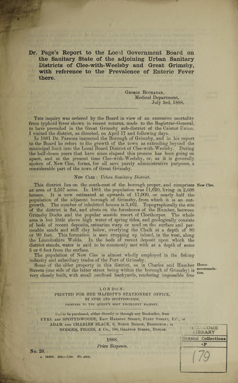 Dr. Page’s Report to the Local Government Board on the Sanitary State of the adjoining Urban Sanitary Districts of Clee-with-Weelsby and Great Grimsby, with reference to the Prevalence of Enteric Fever there. George Buchanan, Medical Department, July 3rd, 1888. This inquiry was ordered by the Board in view of an excessive mortality from typhoid fever shown in recent returns, made to the Registrar-General, to have prevailed in the Great Grimsby sub-district of the Caistor Union. I visited the district, as directed, on April 17 and following days. In 1881 Dr. Parsons inspected the Borough of Grimsby, and in his report to the Board he refers to the growth of the town as extending beyond the municipal limit into the Local Board District of Clee-with-Weelsby. During the half-dozen years that have since elapsed this process has been going on apace, and at the present time Clee-with-Weelsby, or, as it is generally spoken of, New Clee, forms, for ail save purely administrative purposes, a considerable part of the town of Great Grimsby. New Clee : Urban Sanitary District. This district lies on the south-east of the borough proper, and comprises an area of 2,557 acres. In 1881 the population was 11,620, living in 2,036 houses. It is now estimated at upwards of 17,000, or nearly half the population of the adjacent borough of Grimsby, from which it is an out¬ growth. The number of inhabited houses is 3,462. Topographically the site of the district is flat, and abuts on the foreshores of the Humber, between Grimsby Docks and the popular seaside resort of Cleethorpes. The whole area is but little above high water of spring tides, and geologically consists of beds of recent deposits, estuarian warp or mud on the surface and per¬ meable sands and stiff clay below, overlying the Chalk at a depth of 80 or 90 feet. This formation is seen cropping up inland, in the west, along the Lincolnshire Wolds. In the beds of recent deposit upon which the district stands, water is said to be commonly met with at a depth of some 5 or 6 feet from the surface. The population of New Clee is almost wholly employed in the fishing industry and subsidiary trades of the Port of Grimsby. Some of the older property in this district, as in Charles and Humber Streets (one side of the latter street being within the borough of Grimsby) is very closely built, with small confined backyards, rendering impossible free New Clee. House accommoda¬ tion. LONDON: PRINTED FOR HER MAJESTY’S STATIONERY OFFICE, BY EYRE AND SPOTTISWOODE, PRINTERS TO THE QUEEN’S MOST EXCELLENT MAJESTY. A ud to be purchased, either directly or through any Bookseller, from EYRE and SPOTTISWOODE, East Harding Street, Fleet Street, E.O. ADAM and CHARLES BLACK, 6, North Bridge, Edinburgh : or HODGES, FIGGIS, & Co., 104, Grafton Street, Dublin. , or No. 28. A 54468. 200.—7/88. Wt, 4308. 1888. Price Sixpence.