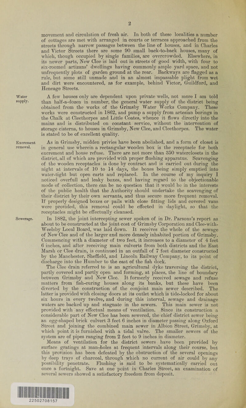 movement and circulation of fresh air. In both of these localities a number of cottages are met with arranged in courts or terraces approached from the streets through narrow passages between the line of houses, and in Charles and Victor Streets there are some 90 small back-to-back houses, many of which, though occupied by single families, are overcrowded. Elsewhere, in its newer parts, New Glee is laid out in streets of good width, with four to six-roomed artizans’ dwellings having commonly ample yard space, and not unfrequently plots of garden ground at the rear. Backways are flagged as a rule, but some still unmade and in an almost impassable plight from wet and dirt were'encountered, as for example, behind Victor, Guildford, and Heneage Streets. Water A few houses only are dependent upon private wells, not more I am told supply. than half-a-dozen in number, the general water supply of the district being obtained from the works of the Grimsby Water Works Company. These works were constructed in 1862, and pump a supply from artesian borings in the Chalk at Cleethorpes and Little Coates, whence it flows directly into the mains and is distributed on constant service, without the intervention of storage cisterns, to houses in Grimsby, New Clee, and Cleethorpes. The water is stated to be of excellent quality. Excrement As in Grimsby, midden privies have been abolished, and a form of closet is removal. in general use wherein a rectangular wooden box is the receptacle for both excrement and house refuse. There are not more than 350 waterclosets in the district, all of which are provided with proper flushing apparatus. Scavenging of the wooden receptacles is done by contract and is carried out during the night at intervals of 10 to 14 days, the boxes being simply emptied into water-tight but open carts and replaced. In the course of my inquiry I noticed overfull and leaky boxes, and having regard to the objectionable mode of collection, there can be no question that it would be in the interests of the public health that the Authority should undertake the scavenging of their district by their own servants, and thus secure more frequent removal. If properly designed boxes or pails with close fitting lids and covered vans were provided, this removal could be effected in daylight, so that the receptacles might be effectually cleansed. Sewerage. In 1882, the joint intercepting sewer spoken of in Dr. Parsons’s report as about to be constructed at the joint cost of Grimsby Corporation and Clee-with- Weelsby Local Board, was laid down. It receives the whole of the sewage of New Clee and of the larger and more densely inhabited portion of Grimsby. Commencing with a diameter of two feet, it increases to a diameter of 4 feet 6 inches, and after receiving main culverts from both districts and the East Marsh or Clee drain, is continued in an outfall of 7 feet diameter constructed by the Manchester, Sheffield, and Lincoln Railway Company, to its point of discharge into the Humber to the east of the fish dock. The Clee drain referred to is an agricultural dyke traversing the district, partly covered and partly open and forming, at places, the line of boundary between Grimsby and New Clee. It formerly received sewage and refuse matters from fish-curing houses along its banks, but these have been diverted by the construction of the conjoint main sewer described. The latter is provided with closing doors at its outlet which is tide-locked for about six hours in every twelve, and during this interval, sewage and drainage waters are backed up and stagnate in the sewers. This main sewer is not provided with any effectual means of ventilation. Since its construction a considerable part of New Clee has been sewered, the chief district sewer being an egg-shaped brick culvert 3 feet 6 inches in diameter passing along Oxford Street and joining the combined main sewer in Albion Street, Grimsby, at which point it is furnished with a tidal valve. The smaller sewers of the system are of pipes ranging from 2 feet to 9 inches in diameter. Means of ventilation for the district sewers have been provided by surface gratings at manffioles at frequent intervals along their course, but this provision has been defeated by the obstruction of the several openings by deep trays of charcoal, through which no current of air could by any possibility penetrate. Flushing is said to be systematically carried out once a fortnight. Save at one point in Charles Street, an examination of several sewers showed a satisfactory freedom from deposit. 22502708157