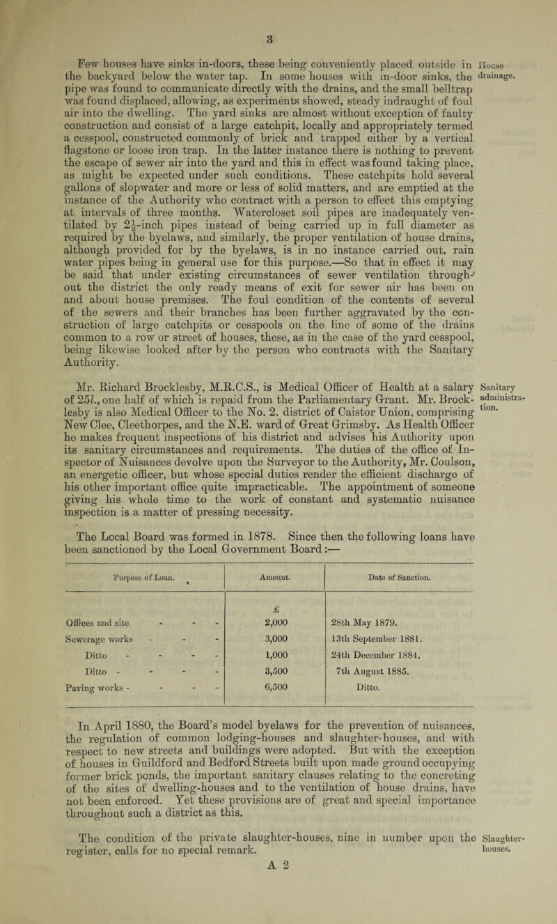 Few houses have sinks in-doors, these being conveniently placed outside in House the backyard below the water tap. In some houses with in-door sinks, the drainage, pipe was found to communicate directly with the drains, and the small belltrap was found displaced, allowing, as experiments showed, steady indraught of foul air into the dwelling. The yard sinks are almost without exception of faulty construction and consist of a large catchpit, locally and appropriately termed a cesspool, constructed commonly of brick and trapped either by a vertical flagstone or loose iron trap. In the latter instance there is nothing to prevent the escape of sewer air into the yard and this in effect was found taking place, as might be expected under such conditions. These catchpits hold several gallons of slopwater and more or less of solid matters, and are emptied at the instance of the Authority who contract with a person to effect this emptying at intervals of three months. Watercloset soil pipes are inadequately ven¬ tilated by 2^-inch pipes instead of being carried up in full diameter as required by the byelaws, and similarly, the proper ventilation of house drains, although provided for by the byelaws, is in no instance carried out, rain water pipes being in general use for this purpose.—So that in effect it may be said that under existing circumstances of sewer ventilation through¬ out the district the only ready means of exit for sewer air has been on and about house premises. The foul condition of the contents of several of the sewers and their branches has been further aggravated by the con¬ struction of large catchpits or cesspools on the line of some of the drains common to a row or street of houses, these, as in the case of the yard cesspool, being likewise looked after by the person who contracts with the Sanitary Authority. Mr. Richard Brocklesby, M.R.C.S., is Medical Officer of Health at a salary Sanitary of 251., one half of which is repaid from the Parliamentary Grant. Mr. Brock- admmistra lesby is also Medical Officer to the No. 2. district of Caistor Union, comprising tl0n' New Glee, Cleethorpes, and the N.E. ward of Great Grimsby. As Health Officer he makes frequent inspections of his district and advises his Authority upon its sanitary circumstances and requirements. The duties of the office of In¬ spector of Nuisances devolve upon the Surveyor to the Authority, Mr. Goulson, an energetic officer, but whose special duties render the efficient discharge of his other important office quite impracticable. The appointment of someone giving his whole time to the work of constant and systematic nuisance inspection is a matter of pressing necessity. The Local Board was formed in 1878. Since then the following loans have been sanctioned by the Local Government Board:— Purpose ofLoau. Amount. Date of Sanction. £ Offices and site - 2,000 28th May 1879. Sewerage works - 3,000 13th September 1881. Ditto - - 1,000 24th December 1884. Ditto - - - - 3,500 7tli August 1885. Paving works - - 6,500 Ditto. In April 1880, the Board’s model byelaws for the prevention of nuisances, the regulation of common lodging-houses and slaughter-houses, and with respect to new streets and buildings were adopted. But with the exception of houses in Guildford and Bedford Streets built upon made ground occupying former brick ponds, the important sanitary clauses relating to the concreting of the sites of dwelling-houses and to the ventilation of house drains, have not been enforced. Yet these provisions are of great and special importance throughout such a district as this. The condition of the private slaughter-houses, nine in number upon the Slaughter register, calls for no special remark. houses.