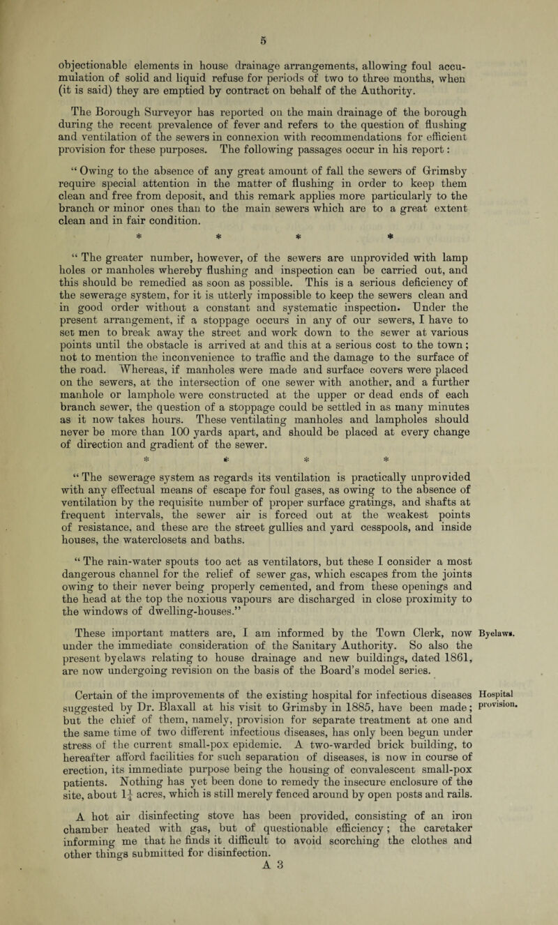 objectionable elements in house drainage arrangements, allowing foul accu¬ mulation of solid and liquid refuse for periods of two to three months, when (it is said) they are emptied by contract on behalf of the Authority. The Borough Surveyor has reported on the main drainage of the borough during the recent prevalence of fever and refers to the question of flushing and ventilation of the sewers in connexion with recommendations for efficient provision for these purposes. The following passages occur in his report: “ Owing to the absence of any great amount of fall the sewers of Grimsby require special attention in the matter of flushing in order to keep them clean and free from deposit, and this remark applies more particularly to the branch or minor ones than to the main sewers which are to a great extent clean and in fair condition. * * * * “ The greater number, however, of the sewers are unprovided with lamp holes or manholes whereby flushing and inspection can be carried out, and this should be remedied as soon as possible. This is a serious deficiency of the sewerage system, for it is utterly impossible to keep the sewers clean and in good order without a constant and systematic inspection. Under the present arrangement, if a stoppage occurs in any of our sewers, I have to set men to break away the street and work down to the sewer at various points until the obstacle is arrived at and this at a serious cost to the town; not to mention the inconvenience to traffic and the damage to the surface of the road. Whereas, if manholes were made and surface covers were placed on the sewers, at the intersection of one sewer with another, and a further manhole or lamphole were constructed at the upper or dead ends of each branch sewer, the question of a stoppage could be settled in as many minutes as it now takes hours. These ventilating manholes and lampholes should never be more than 100 yards apart, and should be placed at every change of direction and gradient of the sewer. & * * “ The sewerage system as regards its ventilation is practically unprovided with any effectual means of escape for foul gases, as owing to the absence of ventilation by the requisite number of proper surface gratings, and shafts at frequent intervals, the sewer air is forced out at the weakest points of resistance, and these are the street gullies and yard cesspools, and inside houses, the waterclosets and baths. “ The rain-water spouts too act as ventilators, but these I consider a most dangerous channel for the relief of sewer gas, which escapes from the joints owing to their never being properly cemented, and from these openings and the head at the top the noxious vapours are discharged in close proximity to the windows of dwelling-houses.” These important matters are, I am informed by the Town Clerk, now Byelaw*, under the immediate consideration of the Sanitary Authority. So also the present byelaws relating to house drainage and new buildings, dated 1861, are now undergoing revision on the basis of the Board’s model series. Certain of the improvements of the existing hospital for infectious diseases Hospital suggested by Dr. Blaxall at his visit to Grimsby in 1885, have been made; Provl9ion* but the chief of them, namely, provision for separate treatment at one and the same time of two different infectious diseases, has only been begun under stress of the current small-pox epidemic. A two-warded brick building, to hereafter afford facilities for such separation of diseases, is now in course of erection, its immediate purpose being the housing of convalescent small-pox patients. Nothing has yet been done to remedy the insecure enclosure of the site, about 1£ acres, which is still merely fenced around by open posts and rails. A hot air disinfecting stove has been provided, consisting of an iron chamber heated with gas, but of questionable efficiency; the caretaker informing me that he finds it difficult to avoid scorching the clothes and other things submitted for disinfection.