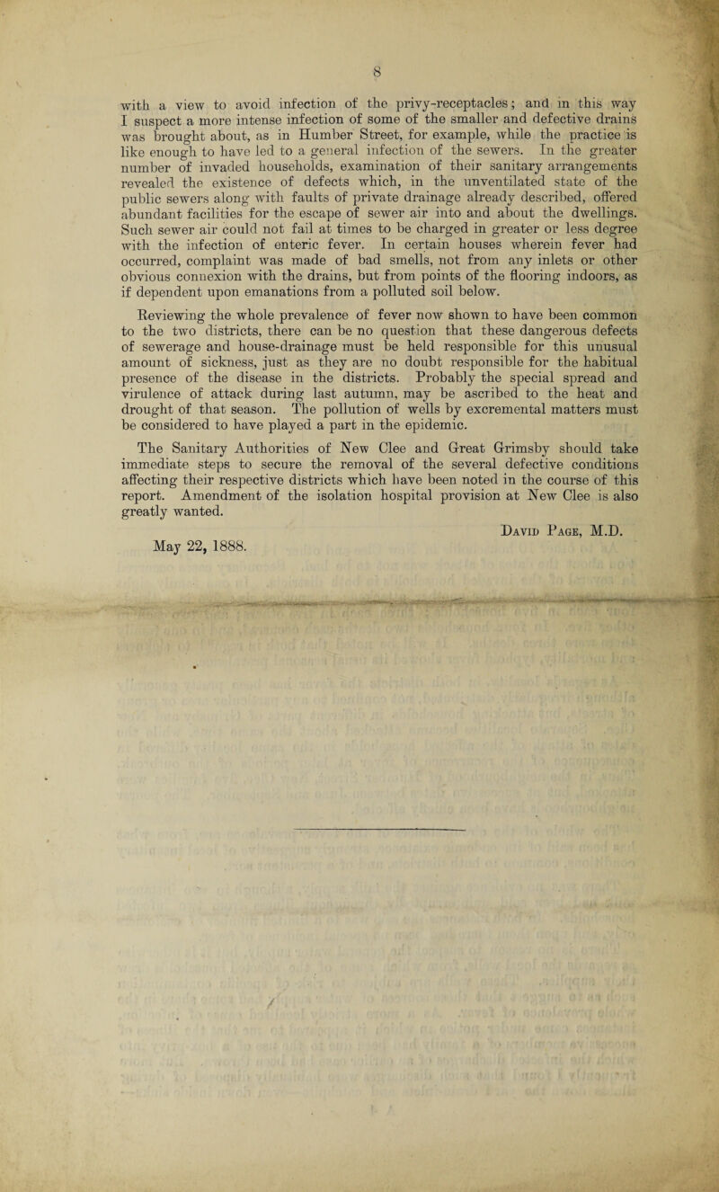 with a view to avoid infection of the privy-receptacles; and in this way I suspect a more intense infection of some of the smaller and defective drains was brought about, as in Humber Street, for example, while the practice is like enough to have led to a general infection of the sewers. In the greater number of invaded households, examination of their sanitary arrangements revealed the existence of defects which, in the unventilated state of the public sewers along with faults of private drainage already described, offered abundant facilities for the escape of sewer air into and about the dwellings. Such sewer air could not fail at times to be charged in greater or less degree with the infection of enteric fever. In certain houses wherein fever had occurred, complaint was made of bad smells, not from any inlets or other obvious connexion with the drains, but from points of the flooring indoors, as if dependent upon emanations from a polluted soil below. Reviewing the whole prevalence of fever now shown to have been common to the two districts, there can be no question that these dangerous defects of sewerage and house-drainage must be held responsible for this unusual amount of sickness, just as they are no doubt responsible for the habitual presence of the disease in the districts. Probably the special spread and virulence of attack during last autumn, may be ascribed to the heat and drought of that season. The pollution of wells by excremental matters must be considered to have played a part in the epidemic. The Sanitary Authorities of Hew Clee and Great Grimsby should take immediate steps to secure the removal of the several defective conditions affecting their respective districts which have been noted in the course of this report. Amendment of the isolation hospital provision at Hew Clee is also greatly wanted. David Page, M.D. May 22, 1888.