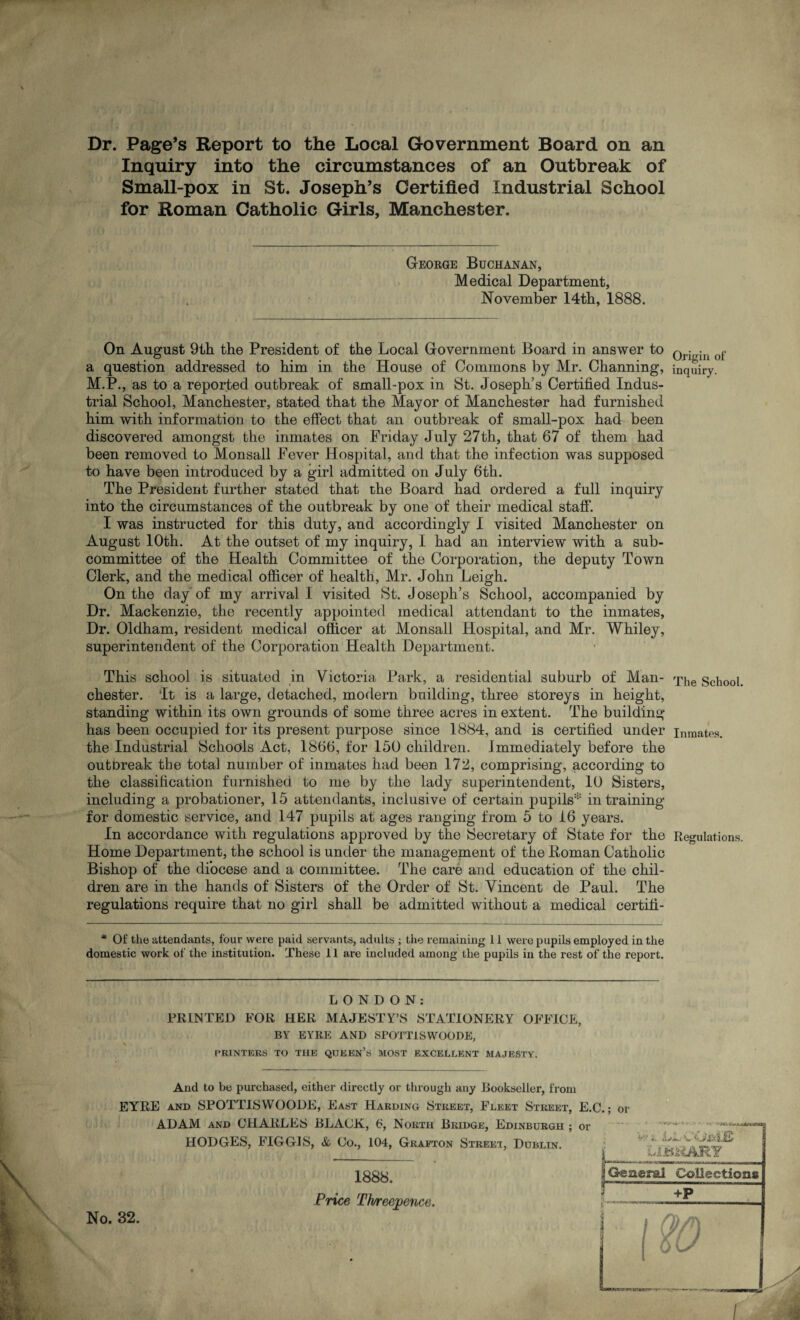 Dr. Page’s Report to the Local Government Board on an Inquiry into the circumstances of an Outbreak of Small-pox in St. Joseph’s Certified Industrial School for Roman Catholic Girls, Manchester. George Buchanan, Medical Department, November 14tb, 1888. On August 9th the President of the Local Government Board in answer to QrigiH of a question addressed to him in the House of Commons by Mr. Channing, inquiry. M.P., as to a reported outbreak of small-pox in St. Joseph’s Certified Indus¬ trial School, Manchester, stated that the Mayor of Manchester had furnished him with information to the effect that an outbreak of small-pox had been discovered amongst the inmates on Friday July 27th, that 67 of them had been removed to Monsall Fever Hospital, and that the infection was supposed to have been introduced by a girl admitted on July 6th. The President further stated that the Board had ordered a full inquiry into the circumstances of the outbreak by one of their medical staff*. I was instructed for this duty, and accordingly I visited Manchester on August 10th. At the outset of my inquiry, I had an interview with a sub¬ committee of the Health Committee of the Corporation, the deputy Town Clerk, and the medical officer of health, Mr. John Leigh. On the day’ of my arrival 1 visited St. J oseph’s School, accompanied by Dr. Mackenzie, the recently appointed medical attendant to the inmates, Dr. Oldham, resident medical officer at Monsall Hospital, and Mr. Whiley, superintendent of the Corporation Health Department. This school is situated in Victoria Park, a residential suburb of Man- q^e School. Chester. 'It is a large, detached, modern building, three storeys in height, standing within its own grounds of some three acres in extent. The building has been occupied for its present purpose since 1884, and is certified under inmates, the Industrial Schools Act, 1866, for 150 children. Immediately before the outDreak the total number of inmates had been 172, comprising, according to the classification furnished to me by the lady superintendent, 10 Sisters, including a probationer, 15 attendants, inclusive of certain pupils* in training for domestic service, and 147 pupils at ages ranging from 5 to 16 years. In accordance with regulations approved by the Secretary of State for the Regulations. Home Department, the school is under the management of the Homan Catholic Bishop of the diocese and a committee. The care and education of the chil¬ dren are in the hands of Sisters of the Order of St. Vincent de Paul. The regulations require that no girl shall be admitted without a medical certifi- * Of the attendants, four were paid servants, adults ; the remaining 11 were pupils employed in the domestic work of the institution. These 11 are included among the pupils in the rest of the report. LONDON: PRINTED FOR HER MAJESTY’S STATIONERY OFFICE, BY EYRE AND SPOTT1SWOODE, PRINTERS TO THE QUEEN’S MOST EXCELLENT MAJESTY. And to be purchased, either directly or through any Bookseller, from EYRE and SPOTTISYVOODE, East Harding Street, Fleet Street, E.C.; or ADAM and CHARLES BLACK, 6, North Bridge, Edinburgh ; or HODGES, FIGGIS, & Co., 104, Grafton Street, Dublin. ‘r'«, A**.- v LIBRARY No. 32. 1888. Price Threepence. 2 General Collection# +P