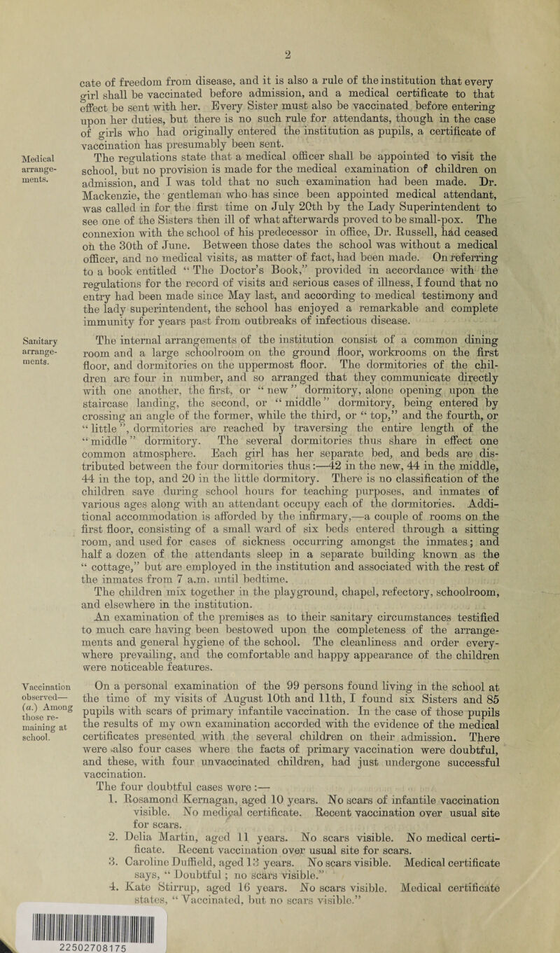 Medical arrange¬ ments. Sanitary arrange¬ ments. cate of freedom from disease, and it is also a rule of the institution that every girl shall be vaccinated before admission, and a medical certificate to that effect be sent with her. Every Sister must also be vaccinated before entering upon her duties, but there is no such rule for attendants, though in the case of girls who had originally entered the institution as pupils, a certificate of vaccination has presumably been sent. The regulations state that a medical officer shall be appointed to visit the school, but no provision is made for the medical examination of children on admission, and I was told that no such examination had been made. Dr. Mackenzie, the ■ gentleman who has since been appointed medical attendant, was called in for the first time on July 20th by the Lady Superintendent to see one of the Sisters then ill of what afterwards proved to be small-pox. The connexion with the school of his predecessor in office, Dr. Russell, hhd ceased on the 30th of June. Between those dates the school was without a medical officer, and no medical visits, as matter of fact, had been made. On referring to a book entitled “ The Doctor’s Book,” provided in accordance with the regulations for the record of visits and serious cases of illness, I found that no entry had been made since May last, and according to medical testimony and the lady superintendent, the school has enjoyed a remarkable and complete immunity for years past from outbreaks of infectious disease. The internal arrangements of the institution consist of a common dining room and a large schoolroom on the ground floor, workrooms on the first floor, and dormitories on the uppermost floor. The dormitories of the chil¬ dren are four in number, and so arranged that they communicate directly with one another, the first, or “ new ” dormitory, alone opening upon the staircase landing, the second, or “middle” dormitory, being entered by crossing an angle of the former, while the third, or “ top,” and the fourth, or “ little ”, dormitories are reached by traversing the entire length of the “ middle ” dormitory. The several dormitories thus share in effect one common atmosphere. Each girl has her separate bed, and beds are dis¬ tributed between the four dormitories thus :—42 in the new, 44 in the middle, 44 in the top, and 20 in the little dormitory. There is no classification of the children save during school hours for teaching purposes, and inmates of various ages along with an attendant occupy each of the dormitories. Addi¬ tional accommodation is afforded by the infirmary,—a couple of rooms on the first floor, consisting of a small ward of six beds entered through a sitting room, and used for cases of sickness occurring amongst the inmates; and half a dozen of the attendants sleep in a separate building known as the “ cottage,” but are employed in the institution and associated with the rest of the inmates from 7 a.m. until bedtime. The children mix together in the playground, chapel, refectory, schoolroom, and elsewhere in the institution. An examination of the premises as to their sanitary circumstances testified to much care having been bestowed upon the completeness of the arrange¬ ments and general hygiene of the school. The cleanliness and order every¬ where prevailing, and the comfortable and happy appearance of the children were noticeable features. Vaccination On a personal examination of the 99 persons found living in the school at observed— the time of my visits of August 10th and 11th, I found six Sisters and 85 those^ie °ng PUP^S with scars of primary infantile vaccination. In the case of those pupils mainino' at the results of my own examination accorded with the evidence of the medical school. certificates presented with the several children on their admission. There were also four cases where the facts of primary vaccination were doubtful, and these, with four unvaccinated children, had just undergone successful vaccination. The four doubtful cases were :— 1. Rosamond Kernagan, aged 10 years. No scars of infantile vaccination visible. No medical certificate. Recent vaccination over usual site for scars. 2. Delia Martin, aged 11 years. No scars visible. No medical certi¬ ficate. Recent vaccination over usual site for scars. 3. Caroline Duffield, aged 13 years. No scars visible. Medical certificate says, “ Doubtful; no Scars visible.” 4. Kate Stirrup, aged 16 years. No scars visible. Medical certificate states, “ Vaccinated, but no scars visible.” hi mi iiiiiiiiiiiiiiiiii iiiiiii i 22502708175