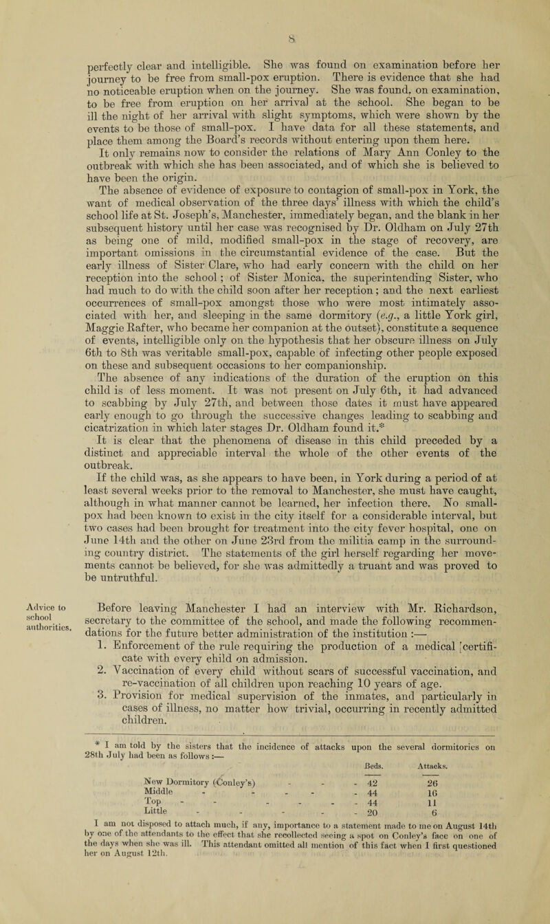 Advice to school authorities. perfectly clear and intelligible. She was found on examination before her journey to be free from small-pox eruption. There is evidence that she had no noticeable eruption when on the journey. She was found, on examination, to be free from eruption on her arrival at the school. She began to be ill the night of her arrival with slight symptoms, which were shown by the events to be those of small-pox. I have data for all these statements, and place them among the Board’s records without entering upon them here. It only remains now to consider the relations of Mary Ann Conley to the outbreak with which she has been associated, and of which she is believed to have been the origin. The absence of evidence of exposure to contagion of small-pox in York, the want of medical observation of the three days’ illness with, which the child’s school life at St. Joseph’s, Manchester, immediately began, and the blank in her subsequent history until her case was recognised by Dr. Oldham on July 27th as being one of mild, modified small-pox in the stage of recovery, are important omissions in the circumstantial evidence of the case. But the early illness of Sister Clare, who had early concern with the child on her reception into the school; of Sister Monica, the superintending Sister, who had much to do with the child soon after her reception; and the next earliest occurrences of small-pox amongst those who were most intimately asso¬ ciated with her, and sleeping in the same dormitory (e.g., a little York girl, Maggie Rafter, who became her companion at the outset), constitute a sequence of events, intelligible only on the hypothesis that her obscure illness on July 6th to 8th was veritable small-pox, capable of infecting other people exposed on these and subsequent occasions to her companionship. The absence of any indications of the duration of the eruption on this child is of less moment. It was not present on July 6th, it had advanced to scabbing by July 27th, and between those dates it must have appeared early enough to go through the successive changes leading to scabbing and cicatrization in which later stages Dr. Oldham found it.* It is clear that the phenomena of disease in this child preceded by a distinct and appreciable interval the whole of the other events of the outbreak. If the child was, as she appears to have been, in York during a period of at least several weeks prior to the removal to Manchester, she must have caught, although in what manner cannot be learned, her infection there, Ho small¬ pox had been known to exist in the city itself for a considerable interval, but two cases had been brought for treatment into the city fever hospital, one on June 14th and the other on June 23rd from the militia camp in the surround¬ ing country district. The statements of the girl herself regarding her move¬ ments cannot be believed, for she was admittedly a truant and was proved to be untruthful. Before leaving Manchester I had an interview with Mr. Richardson, secretary to the committee of the school, and made the following recommen¬ dations for the future better administration of the institution :— 1. Enforcement of the rule requiring the production of a medical [certifi¬ cate with every child on admission. 2. Vaccination of every child without scars of successful vaccination, and re-vaccination of all children upon reaching 10 years of age. 3. Provision for medical supervision of the inmates, and particularly in cases of illness, no matter how trivial, occurring in recently admitted children. * I am told by the sisters that the incidence of attacks upon the several dormitories 28th July had been as follows :— Beds. Attacks, New Dormitory (•Conley’s) - - - 42 26 Middle - - - 44 16 Top .... 44 11 Little - - - 20 6 on I am not disposed to attach much, if any, importance to a statement made to me on August 14th by one of the attendants to the effect that she recollected seeing a spot on Conley’s face on one of the days when she was ill. I his attendant omitted all mention of this fact when 1 first questioned her on August 12th.