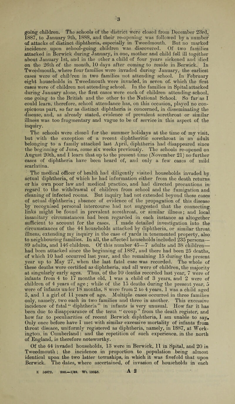 going children. The schools of the district were closed from December 23rd, 1887, to January 9th, 1888, and their re-opening was followed by a number of attacks of distinct diphtheria, especially in Tweedmoutli. But no marked incidence upon school-going children was discovered. Of two families attacked in Berwick during January, in one, mother and child fell ill together about January 1st, and in the other a child of four years sickened and died on the 26th of the month, 10 days after coming to reside in Berwick. In Tweedmoutli, where four families were invaded during January, the earliest cases were of children in two families not attending school. In February eight households in Tweedmoutli were invaded, in seven of. which the first cases were of children not attending school. In the families in Spital attacked during January alone, the first cases were each of children attending school, one going to the British and the other to the National School. So far as I could learn, therefore, school attendance has, on this occasion, played no con¬ spicuous part, so far as distinct diphtheria is concerned, in disseminating the disease, and, as already stated, evidence of prevalent sorethroat or similar illness was too fragmentary and vague to be of service in this aspect of the inquiry. The schools were closed for the summer holidays at the time of my visit, but with the exception of a recent diphtheritic sorethroat in an adult belonging to a family attacked last April, diphtheria had disappeared since the beginning of June, some six weeks previously. The schools re-opened on August 20th, and I learn that up to the present time (November 21) no further cases of diphtheria have been heard of, and only a few cases of mild scarlatina. The medical officer of health had diligently visited households invaded by actual diphtheria, of which he had information either from the death returns or his own poor law and medical practice, and had directed precautions in regard to the withdrawal of children from school and the fumigation and cleaning of infected rooms. But inquiry had not extended beyond these cases of actual diphtheria; absence of evidence of the propagation of this disease by recognised personal intercourse had not suggested that the connecting links might be found in prevalent sorethroat, or similar illness; and local insanitary circumstances had been regarded in each instance as altogether sufficient to account for the cases. I made detailed investigation into the circumstances of the 44 households attacked by diphtheria, or similar throat illness, extending my inquiry in the case of yards in tenemented property, also to neighbouring families. In all, the affected households included 235 persons— 89 adults, and 146 children. Of this number 45—7 adults and 38 children— had been attacked since the beginning of 1887, and there had been 25 deaths, of which 10 had occurred last year, and the remaining 15 during the present year up to May 27, when the last fatal case was recorded. The whole of these deaths wrere certified as diphtheria, and all were of children, the majority at singularly early ages. Thus, of the 10 deaths recorded last year, 7 were of infants from 4 to 17 months old, 1 was a child of 3 years, and 2 were of children of 4 years of age ; while of the 15 deaths during the present year, 5 were of infants under 18 months, 8 were from 2 to 4 years, 1 was a child aged 5, and 1 a girl of 1L years of age. Multiple cases occurred in three families only, namely, two each in two families and three in another. This excessive incidence of fatal “ diphtheria ” in infants is very unusual. How far it has been due to disappearance of the term “ croup ” from the death register, and how far to peculiarities of recent Berwick diphtheria, I am unable to say. Only once before have I met with similar excessive mortality of infants from throat disease, uniformly registered as diphtheria, namely, in 1887, at Work¬ ington, in Cumberland: and the repetition of such experience, in the north of England, is therefore noteworthy. Of the 44 invaded households, 13 were in Berwick, 11 in Spital, and 20 in Tweedmoutli; the incidence in proportion to population being almost identical upon the two latter townships, in which it was fivefold that upon Berwick. The dates, where ascertained, of invasion of households in each E 56072. 200.—1/89. Wt. 13353. A 2