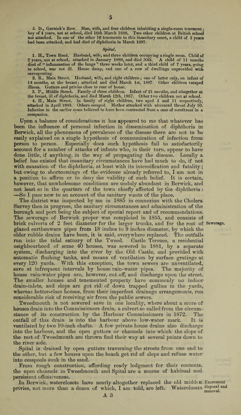 5. 1)., Garnick’s Row. Man, wife, and four children inhabiting a single-room tenement; boy of 4 years, not at school, died 16th March 1888. Two other children at British school not attacked. In one of the other 16 tenements in this insanitary court, a child of 3 years had been attacked, and had died of diphtheria in March 1887. Spital. 1. H., Town Road. Husband, wife, and three children occupying a single room. Child of 2 years, not at school, attacked in January 1888, and died 30th. A child of 11 months died of “ inflammation of the lungs ’’ three weeks later, and a third child of 7 years, going to school, was not ill. House damp, and one of a row of dwellings unprovided with eavespouting. 2. R., Main Street. Husband, wife, and eight children ; one of latter only, an infant of 14 months, at the breast; attacked and died March 1st, 1887. Other children escaped illness. Gutters and privies close to rear of house. 3. P., Middle Street. Family of three children. Infant of 21 months, aud altogether at the breast, ill of diphtheria, and died March 12th, 1887. Other two children not at school. 4. H., Main Street. In family of eight children, two aged 5 and 11 respectively, attacked in April 1888. Others escaped. Mother attacked with ulcerated thi’oat July 10. Infection in the earlier cases believed to have been contracted from a case of sorethroat in a companion. Upon a balance of considerations it bas appeared to me that whatever has been the influence of personal infection in dissemination of diphtheria in Berwick, all the phenomena of prevalence of the disease there are not to be easily explained on a single hypothesis of communication of infection from person to person. Especially does such hypothesis fail to satisfactorily account for a number of attacks of infants who, in their turn, appear to have done little, if anything, in the way of propagating the disease. Locally a belief has existed that insanitary circumstances have had much to do, if not with causation of the diphtheria, at least with its intensification and fatality; but owing to shortcomings of the evidence already referred to, I am not in a position to affirm or to deny rhe validity of such belief. It is certain, however, that unwholesome conditions are unduly abundant in Berwick, and not least so in the quarters of the town chiefly affected by the diphtheria: —So I pass now to an account of the sanitary wants of the place. The district was inspected by me in 1885 in connexion with the Cholera Survey then in progress, the sanitary circumstances and administration of the borough and port being the subject of special report and of recommendations. The sewerage of Berwick proper was completed in 1855, and consists of brick culverts of 2 feet diameter for the larger trunks, and for the rest of Sewerage, glazed earthenware pipes from 18 inches to 9 inches diameter, by which the older rubble drains have been, it is said, everywhere replaced. The outfalls run into the tidal estuary of the Tweed. Castle Terrace, a residential neighbourhood of some 40 houses, was sewered in 1881, by a separate system, discharging into the river by the Old Castle, and provided with automatic flushing tanks, and means of ventilation by surface gratings at every 120 yards. With this exception, the town sewers are unventilated, save at infrequent intervals by house rain-water pipes. The majority of house rain-water pipes are, however, cut off, and discharge upon the street. The smaller houses and tenemented property have commonly no indoor drain-inlets, and slops are got rid: of down trapped gullies in the yards, whereas better-class houses, from their imperfect drainage arrangements, run considerable risk of receiving air from the public sewers. Tweedmouth is not sewered save in one locality, where about a score of houses drain into the Commissioners drain, a culvert so called from the circum¬ stance of its construction by the Harbour Commissioners in 1872. The outfall of this drain is into the harbour above low-water mark. It is ventilated by two 10-inch shafts. A few private house drains also discharge into the harbour, and the open gutters or channels into which the slops of the rest of Tweedmouth are thrown find their way at several points down to the river side. Spital is drained by open gutters traversing the streets from one end to the other, but a few houses upon the beach get rid of slops and refuse water into cesspools sunk in the sand. From rough construction, affording ready lodgment for their contents, the open channels in Tweedmouth and Spital are a source of habitual and persistent offensiveness. In Berwick, waterclosets have nearly altogether replaced the old middtn Excrement privies, not more than a dozen of which, I am told, are left. Waterclosets tilsPosa| and r removal. A 3