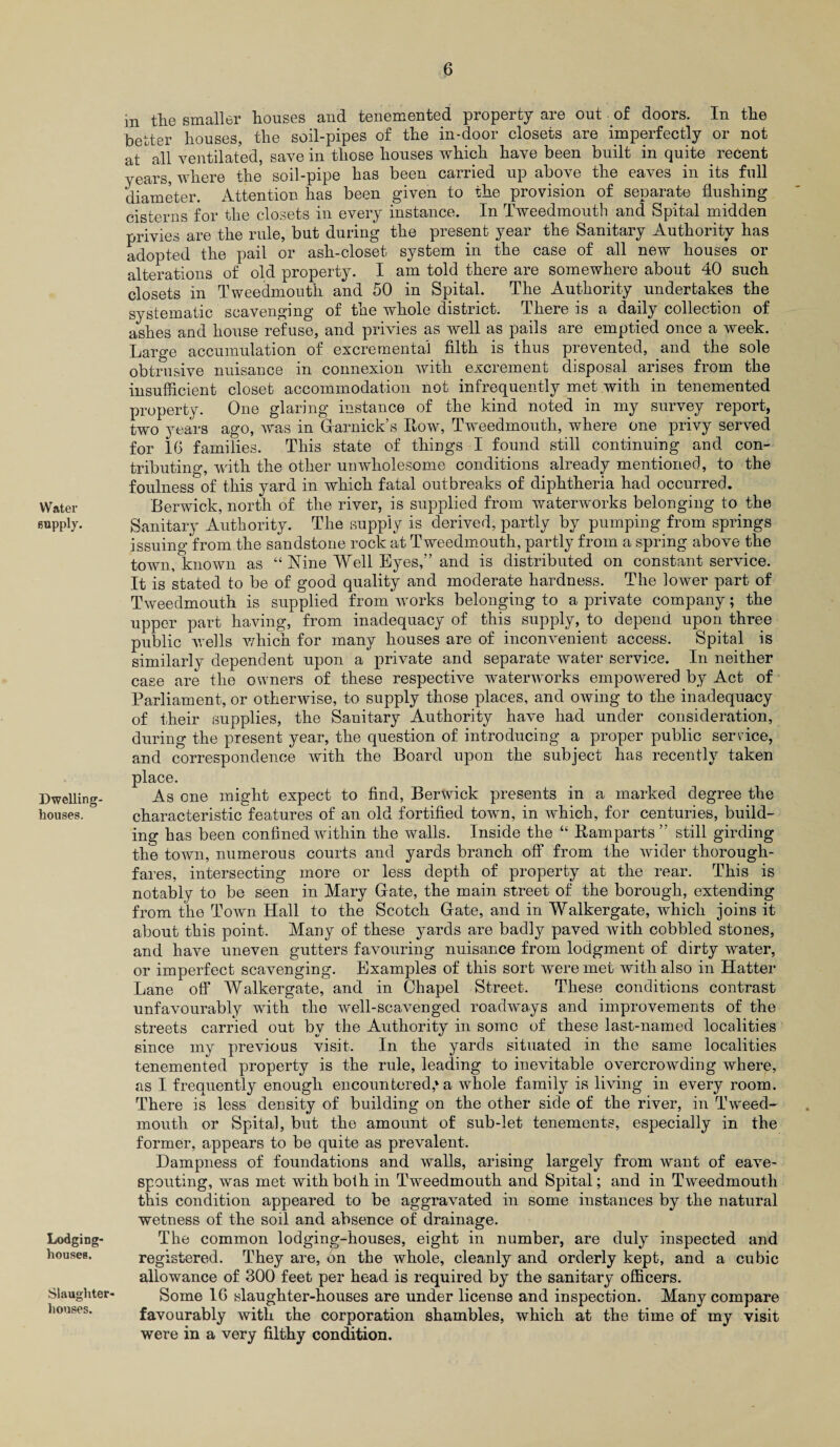 Water Bupply. Dwelling- houses. Lodging- houses. Slaughter¬ houses. in the smaller houses and tenemented property are out of doors. In the better houses, the soil-pipes of the in-door closets are imperfectly or not at all ventilated, save in those houses which have been built in quite. recent years, where the soil-pipe has been carried up above the eaves in its full diameter. Attention has been given to the provision of separate flushing cisterns for the closets in every instance. In Tweedmouth and Spital midden privies are the rule, but during the present year the Sanitary Authority has adopted the pail or ash-closet system in the case of all new houses or alterations of old property. I am told there are somewhere about 40 such closets in Tweedmouth and 50 in Spital. The Authority undertakes the systematic scavenging of the whole district. There is a daily collection of ashes and house refuse, and privies as well as pails are emptied once a week. Large accumulation of excremental filth is thus prevented, and the sole obtrusive nuisance in connexion with excrement disposal arises from the insufficient closet accommodation not infrequently met with in tenemented property. One glaring instance of the kind noted in my survey report, two years ago, was in Garnick’s Row, Tweedmouth, where one privy served for 16 families. This state of things I found still continuing and con¬ tributing, with the other unwholesome conditions already mentioned, to the foulness of this yard in which fatal outbreaks of diphtheria had occurred. Berwick, north of the river, is supplied from waterworks belonging to the Sanitary Authority. The supply is derived, partly by pumping from springs issuing from the sandstone rock at Tweedmouth, partly from a spring above the town/known as “ Nine Well Eyes,” and is distributed on constant service. It is stated to be of good quality and moderate hardness. The lower part of Tweedmouth is supplied from works belonging to a private company; the upper part having, from inadequacy of this supply, to depend upon three public wells which for many houses are of inconvenient access. Spital is similarly dependent upon a private and separate water service. In neither case are the owners of these respective waterworks empowered by Act of Parliament, or otherwise, to supply those places, and owing to the inadequacy of their supplies, the Sanitary Authority have had under consideration, during the present year, the question of introducing a proper public service, and correspondence with the Board upon the subject has recently taken place. As one might expect to find, Berwick presents in a marked degree the characteristic features of an old fortified town, in which, for centuries, build¬ ing has been confined within the walls. Inside the “ Ramparts’' still girding the town, numerous courts and yards branch off from the wider thorough¬ fares, intersecting more or less depth of property at the rear. This is notably to be seen in Mary Gate, the main street of the borough, extending from the Town Hall to the Scotch Gate, and in Walkergate, which joins it about this point. Many of these yards are badly paved with cobbled stones, and have uneven gutters favouring nuisance from lodgment of dirty water, or imperfect scavenging. Examples of this sort were met with also in Hatter Lane off Walkergate, and in Chapel Street. These conditions contrast unfavourably with the well-scavenged roadways and improvements of the streets carried out by the Authority in some of these last-named localities since my previous visit. In the yards situated in the same localities tenemented property is the rule, leading to inevitable overcrowding where, as I frequently enough encountered,* a whole family is living in every room. There is less density of building on the other side of the river, in Tweed¬ mouth or Spital, but the amount of sub-let tenements, especially in the former, appears to be quite as prevalent. Dampness of foundations and walls, arising largely from want of eave- spouting, was met with both in Tweedmouth and Spital; and in Tweedmouth this condition appeared to be aggravated in some instances by the natural wetness of the soil and absence of drainage. The common lodging-houses, eight in number, are duly inspected and registered. They are, on the whole, cleanly and orderly kept, and a cubic allowance of 300 feet per head is required by the sanitary officers. Some 16 slaughter-houses are under license and inspection. Many compare favourably with the corporation shambles, which at the time of my visit were in a very filthy condition.