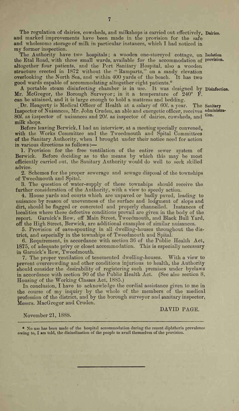 The regulation of dairies, cowsheds, and milkshops is carried out effectively. Dairies, and marked improvements have been made in the provision for the safe and wholesome storage of milk in particular instances, which I had noticed in my former inspection. The Authority have two hospitals; a wooden one-storeyed cottage, on Isolation the Etal Road, with three small wards, available for the accommodation of provision, altogether four patients, and the Port Sanitary Hospital, also a wooden structure erected in 1872 without the “ Ramparts,” on a sandy elevation overlooking the North Sea, and within 400 yards of the beach. It has two good wards capable of accommodating altogether eight patients.* A portable steam disinfecting chamber is in use. It was designed by Disinfection. Mr. McGregor, the Borough Surveyor; in it a temperature of 240° F. can be attained, and it is large enough to hold a mattress and bedding. Dr. Heagerty is Medical Officer of Health at a salary of 60?. a year. The Sanitary Inspector of Nuisances, Mr. John Cruden, an able and energetic officer, receives administra- 80?. as inspector of nuisances and 20/. as inspector of dairies, cowsheds, and tl0n* milk shops. Before leaving Berwick, I had an interview, at a meeting specially convened v with the Works Committee and the Tweedmouth and Spital Committees of the Sanitary Authority, when I brought under their notice need for action in various directions as follows 1. Provision for the free ventilation of the entire sewer system of Berwick. Before deciding as to the means by which this may be most efficiently carried out, the Sanitary Authority would do well to seek skilled advice. 2. Schemes for the proper sewerage and sewage disposal of the townships of Tweedmouth and Spital. 3. The question of water-supply of these townships should receive the further consideration of the Authority, with a view to speedy action. 4. House yards and courts which are unpaved or badly paved, leading to nuisance by reason of unevenness of the surface and lodgment of slops and dirt, should be flagged or concreted and properly channelled. Instances of localities where these defective conditions prevail are given in the body of the report. Garnick’s Row, off Main Street, Tweedmouth, and Black Bull Yard, off the High Street, Berwick, are additional examples of similar nuisances. 5. Provision of eave-spouting in all dwelling-houses throughout the dis¬ trict, and especially in the townships of Tweedmouth and Spital. 6. Requirement, in accordance with section 36 of the Public Health Act, 1875, of adequate privy or closet accommodation. This is especially necessary in Garnick’s Row, Tweedmouth. 7. The proper ventilation of tenemented dwelling-houses. With a view to prevent overcrowding and other conditions injurious to health, the Authority should consider the desirability of registering such premises under byelaws in accordance with section 90 of the Public Health Act. (See also section 8, Housing of the Working Classes Act, 1885.) In conclusion, I have to acknowledge the cordial assistance given to me in the course of my inquiry by the whole of the members of the medical profession of the district, and by the borough surveyor and sanitary inspector, Messrs. MacGregor and Cruden. DAYID PAGE. November 21, 1888. * No use has been made of the hospital accommodation during the recent diphtheria prevalence owing to, I am told, the disinclination of the people to avail themselves of the provision.